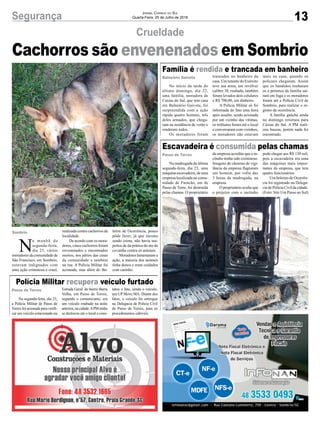 13Segurança Jornal Correio do Sul
Quarta-Feira, 25 de Julho de 2018
Crueldade
Cachorros são envenenados em Sombrio
Balneário Gaivota
Passo de Torres
Passo de Torres
Sombrio
No início da tarde do
último domingo, dia 22,
uma família, moradora de
Caxias do Sul, que tem casa
em Balneário Gaivota, foi
surpreendida com a ação
rápida quatro homens, três
deles armados, que chega-
ram na residência de verão e
renderam todos.
Os moradores foram
Na segunda-feira, dia 23,
a Polícia Militar de Passo de
Torres foi acionada para verifi-
car um veículo estacionado na
Na madrugada da última
segunda-feira, dia 23, uma
máquina escavadeira, de uma
empresa localizada na comu-
nidade de Furacão, em de
Passo de Torre, foi destruída
pelas chamas. O proprietário
N
a manhã de
segunda-feira,
dia 23, vários
moradores da comunidade de
São Francisco, em Sombrio,
estavam indignados com
uma ação criminosa e cruel,
Família é rendida e trancada em banheiro
Polícia Militar recupera veículo furtado
Escavadeira é consumida pelas chamas
trancados no banheiro da
casa. Um tenente do Exército
teve sua arma, um revólver
calibre 38, roubado, também
foram levados dois celulares
e R$ 700,00, em dinheiro.
A Polícia Militar só foi
informada do fato uma hora
após assalto, sendo acionada
por um vizinho das vítimas,
os militares foram até o local
e conversaram com vizinhos,
os moradores não estavam
Estrada Geral do bairro Barra
Velha, em Passo de Torres,
segundo o comunicante, era
um veículo roubado na noite
anterior,nacidade.APMentão
se deslocou até o local e cons-
da empresa acredita que o in-
cêndio tenha sido criminoso.
Imagens de câmeras de vigi-
lância da empresa flagraram
um homem, por volta das
3 horas da madrugada, na
empresa.
O proprietário avalia que
o prejuízo com o incêndio
realizada contra cachorros da
localidade.
De acordo com os mora-
dores, cinco cachorros foram
envenenados e encontrados
mortos, nos pátios das casas
da comunidade e também
na rua. A Polícia Militar foi
acionada, mas além do Bo-
mais na casa, quando os
policiais chegaram. Assim
que os bandidos roubaram
os a pertence da família saí-
ram em fuga e os moradores
foram até a Polícia Civil de
Sombrio, para realizar o re-
gistro da ocorrência.
A família gaúcha ainda
no domingo retornou para
Caxias do Sul. A PM reali-
zou buscas, porém nada foi
encontrado.
tatou o fato, sendo o veículo,
um UP Move MA. Diante dos
fatos, o veículo foi entregue
na Delegacia de Polícia Civil
de Passo de Torres, para os
procedimentos cabiveis.
pode chegar aos R$ 130 mil,
pois a escavadeira era uma
das máquinas mais impor-
tantes da empresa, que tem
quatro funcionários.
Um boletim de Ocorrên-
cia foi registrado na Delega-
cia de Polícia Civil da cidade.
(Foto: Site Um Passo ao Sul)
letim de Ocorrência, pouco
pôde fazer, já que mesmo
sendo crime, não havia sus-
peitos de da prática do ato de
covardia contra os animais.
Moradores lamentaram a
ação, a maioria dos animais
tinha donos e eram cuidados
com carinho.
 