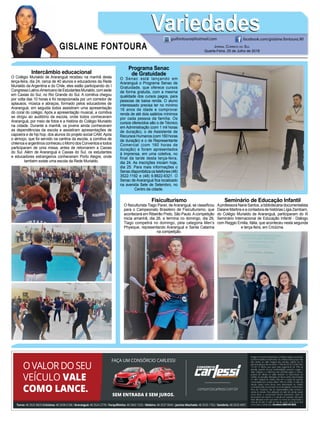 GISLAINE FONTOURA
VariedadesVariedades
Jornal Correio do Sul
Quarta-Feira, 25 de Julho de 2018
guifontoura@hotmail.com facebook.com/gislaine.fontoura.90
Intercâmbio educacional
O Colégio Murialdo de Araranguá recebeu na manhã desta
terça-feira, dia 24, cerca de 40 alunos e educadores da Rede
Murialdo da Argentina e do Chile, eles estão participando do I
CongressoLatino-AmericanodeEstudantesMurialdo,comsede
em Caxias do Sul, no Rio Grande do Sul. A comitiva chegou
por volta das 10 horas e foi recepcionada por um corredor de
aplausos, música e abraços, formado pelos educadores de
Araranguá, em seguida todos assistiram uma apresentação
do coral do colégio. Após a apresentação musical, a comitiva
se dirigiu ao auditório da escola, onde todos conheceram
Araranguá, por meio de fotos e a história do Colégio Murialdo
na cidade. Durante a manhã, os jovens ainda conheceram
as dependências da escola e assistiram apresentações de
capoeira e de hip hop, dos alunos do projeto social CAM.Após
o almoço, que foi servido na cantina da escola, a comitiva de
chilenos e argentinos conheceu o Morro dos Conventos e todos
participaram de uma missa, antes de retornarem a Caxias
do Sul. Além de Araranguá e Caxias do Sul, os estudantes
e educadores estrangeiros conheceram Porto Alegre, onde
também existe uma escola da Rede Murialdo.
Programa Senac
de Gratuidade
O Senac está lançando em
Araranguá o Programa Senac de
Gratuidade, que oferece cursos
de forma gratuita, com a mesma
qualidade dos cursos pagos, para
pessoas de baixa renda. O aluno
interessado precisa ter no mínimo
16 anos de idade e comprovar
renda de até dois salários mínimos
por cada pessoa da família. Os
cursos oferecidos são o de Técnico
em Administração (com 1 mil horas
de duração), o de Assistente de
Recursos Humanos (com 160 horas
de duração) e o de Representante
Comercial (com 160 horas de
duração) e foram apresentados
à imprensa, em uma coletiva, no
final da tarde desta terça-feira,
dia 24. As inscrições iniciam hoje,
dia 25. Para mais informações o
Senacdisponibilizaostelefones(48)
3522-1192 e (48) 9.8822-6321. O
Senac de Araranguá fica localizado
na avenida Sete de Setembro, no
Centro da cidade.
Fisiculturismo
O fisiculturista Tiago Pavei, de Araranguá, se classificou
para o Campeonato Brasileiro de Fisiculturismo, que
acontecerá em Ribeirão Preto, São Paulo.Acompetição
inicia amanhã, dia 26, e termina no domingo, dia 29,
Tiago competirá no domingo, pela categoria Men’s
Physique, representando Araranguá e Santa Catarina
na competição.
Seminário de Educação Infantil
Aprofessora Nane Santos, a bibliotecária documentalista
Daiane Martins e a contadora de histórias Lígia Zambam,
do Colégio Murialdo de Araranguá, participaram do III
Seminário Internacional de Educação Infantil - Diálogo
com Reggio Emilia, Itália, que aconteceu nesta segunda
e terça-feira, em Criciúma.
 