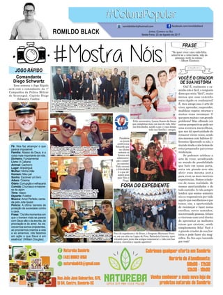 VOCÊ É O CRIADOR
DE SUA HISTÓRIA
FORA DO EXPEDIENTE
Olá! É, realmente o ca-
minho não é fácil, e ninguém
disse que seria “fácil”, muito
menos que esse caminho
seria rápido ou confortável!
É, meu amigo essa é arte de
viver, aprender, reaprender,
modificar, repetir, retornar e
muitas vezes recomeçar. O
que para muitos e um grande
problema! Mas olhando em
outras perspectivas pode ser
uma aventura maravilhosa,
que nos dá oportunidade de
renascer várias vezes, sendo
nós mesmos com hábitos di-
ferentes. Querendo ou não, o
mundo muda e nós temos de
estar preparados para essas
mudanças.
Se podemos celebrar a
arte de viver, acreditando
no mundo de possibilidade
que bate em nossa porta,
seria um grande erro não
abrir essa mesma porta
para viver, as mais incríveis
experiências. Somos criado-
res de nossa realidade, de
nossas oportunidades e de
todo caminho.Avida sempre
lembra que somos somente
nós os responsáveis por tudo
aquilo que escolhemos e que
temos, sim, a oportunidade
de recomeçar e fazer novas
escolhas, novos caminhos,
nos tornando pessoas, felizes
e vitoriosas com total direito
de aproveitar as melhores
coisas que existem, sendo
simplesmente feliz! Você é
o grande criador de sua his-
tória e pode fazer ela mag-
nífica. Eu fico aqui torcendo
por você!
Essa semana o Jogo Rápido
será com o comandante da 1ª
Companhia da Polícia Militar
de Araranguá, Capitão Diego
Schwartz. Confira:
FRASE
“Se quer viver uma vida feliz,
amarre-se a uma meta, não às
pessoas, nem às coisas.”
- Albert Einstein
JOGO RÁPIDO
Comandante
Diego Schwartz
Fé: Nos faz alcançar o que
parece impossível.
Família: Abaixo de Deus, é a
coisa mais importante da vida.
Dinheiro: Fundamental
Livro: A Cabana
Animal: Cachorro
Lugar: Araranguá
Mulher: Minha mãe
Homem: Meu pai
Sonho: Escrever um livro
Adoro: Cinema
Odeio: Corrupção e velhacaria
Comida: Churrasco e maione-
se de aipim
Time: Vasco
Esporte: Futebol
Música: Amor Perfeito, canta-
da pelo Jota Quest
Polícia: A última barreira de
proteção da sociedade contra
o caos.
Frase: “Os três momentos em
que o homem mais se parece
com Deus são o da escrita, da
procriação e do amor. Ao es-
crevermos somos onipotentes,
ao procriarmos criamos a vida
e ao amarmos, nós fazemos
em ação o que Deus é em
essência” (William Douglas).
Jornal Correio do Sul
Sexta-Feira, 25 de Agosto de 2017
ROMILDO BLACK
romildoblack@hotmail.com facebook.com/romildoblack
Feliz aniversário, Luana Soares de Souza
que completou mais um ano de vida. Mui-
tas felicidades, saúde e paz e o que deseja
toda sua família e amigos.
Fora do expediente e de férias, o Sargento Mariozan Perei-
ra, em um sítio na Lagoa de Fora, Balneário Gaivota, apro-
veitando para junto dos amigos comemorar a vida com boa
música, conversa e aquele aperitivo!
Parabéns
ao jovem
sombriense
Eduardo que
na última
semana se
formou em
administra-
ção e comér-
cio exterior.
Todo sucesso
e felicidades
é o que de-
sejam seus
pais Néia e
Pingo.
A família Medeiros de Sombrio na inaugura-
ção do Edifício Jerônimo Medeiros no centro
do munícipio. Parabéns a construtora Carlessi
pelo belíssimo empreendimento.
O lindo casal Hellen Pereira e Mauro Webers
curtindo muito o Beto Carreiro Word, que é
um ótimo programa a dois! O amor é lindo!
O amigo Mauricio Cantelli fazendo uma das
melhores coisas da vida! Curtindo um lanche
junto de sua família.
O querido e simpático casal de Timbé do Sul,
Adelino e Anair Zilli prestigiando a festa do
Colono em Turvo, pensa em um casal lindo!
 