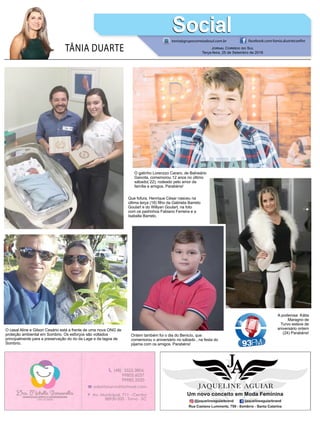 TÂNIA DUARTE Jornal Correio do Sul
Terça-feira, 25 de Setembro de 2018
tania@grupocorreiodosul.com.br facebook.com/tania.duartecoelho
SocialSocial
Que fofura, Henrique César nasceu na
última terça (18) filho da Gabriela Barreto
Goulart e do Willyan Goulart, na foto
com os padrinhos Fabiano Ferreira e a
Isabella Barreto.
O casal Aline e Gilson Cesário está a frente de uma nova ONG de
proteção ambiental em Sombrio. Os esforços são voltados
principalmente para a preservação do rio da Lage e da lagoa de
Sombrio.
O gatinho Lorenzzo Cararo, de Balneário
Gaivota, comemorou 12 anos no último
sábado( 22), rodeado pelo amor da
família e amigos. Parabéns!
Ontem também foi o dia do Benicío, que
comemorou o aniversário no sábado , na festa do
pijama com os amigos. Parabéns!
A poderosa Kátia
Maragno de
Turvo esteve de
aniversário ontem
(24) Parabéns!
 
