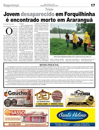 17Segurança Jornal Correio do Sul
Sexta-Feira, 26 de Janeiro de 2018
Triste
Willian estava desaparecido desde o dia 15, última vez em que a mãe o viu
Gislaine Fontoura
Araranguá/Forquilhinha
Jovem desaparecido em Forquilhinha
é encontrado morto em Araranguá
O
corpo do
j o v e m
Willian
G i l m a r
Claudino
Van Haandel, de 19 anos,
visto pela última vez por sua
mãe no dia 15 deste mês,
em seu local de trabalho, no
município de Forquilhinha,
foi encontrado boiando no
Rio Araranguá na tarde desta
quinta-feira. No último dia
16, a mãe deWillian registrou
um Boletim de Ocorrência
(BO) na Delegacia de Polícia
de Forquilhinha, município
onde reside. No BO, a mu-
lher contou que o filho saiu
por volta de 12h30min, do
dia 15, para trabalhar e que a
última vez que o viu foi por
volta de 17h30min, em frente
à empresa.
Após o desaparecimento
do filho, desesperada, a mãe
buscou por notícias deWillian
e descobriu que ele trabalhou
no dia 16 e que dormiu na
casa de um colega de trabalho.
A mulher foi até a residên-
cia do colega, também em
Forquilhinha, e lá encontrou
pertences pessoais do filho.
O colega contou para a mãe,
que Willian estava estranho
e que, apesar de ter pedido
para dormir em sua casa, do
nada, se levantou e foi em-
bora, deixando sua mochila,
com algumas peças de roupa
e chaves lá.
O corpo de Willian foi
encontrado por populares por
volta de 14h20min, boiando
no Rio Araranguá, no bairro
Barranca, as polícias Militar,
Civil, Corpo de Bombeiros,
Instituto Médico Legal (IML)
e Instituto Geral de Perícias
(IGP) foram acionados. Por
volta das 16 horas, o corpo foi
retirado da água pelos bom-
beiros e entregue aos peritos
do IGP.
A equipe da Divisão de
Investigação Criminal (DIC)
de Araranguá esteve no local
da ocorrência e poucos minu-
tos depois do resgate do corpo
de Willian, o delegado Lucas
Rosa já tinha a identificação
da vítima. A DIC de Araran-
guá irá instaurar um inquérito
para verificar como se deu
a morte, porém, preliminar-
mente o delegado Lucas já
tem a informação de que foi
por asfixia. “Devido ao estado
avançadodedecomposiçãodo
corpo não está sendo possível
apurar se foi por asfixia me-
cânica ou afogamento”, disse
o delegado. O inquérito irá
apurar de que forma Willian
RONDA POLICIAL
- Na madrugada de quarta-feira, por volta da 1h, uma guarnição da Polícia Militar de Balneário Arroio do Silva em rondas abordou um veículo em atitude suspeita no bairro Jardim
Atlântico. Durante revista pessoal, os policiais localizaram na posse de um dos abordados 68 gramas de maconha. Além disso, o condutor não era habilitado. Diante dos fatos, o veículo
foi removido e foi lavrado um termo circunstanciado em desfavor do abordado que deverá comparecer ao Juizado Especial Criminal.
-Ainda na madrugada de quarta-feira, por volta da 00h30min, uma guarnição da PM de Maracajá em rondas abordou um homem em atitude suspeita no centro do município. Durante
revista pessoal, os militares localizaram uma faca com aproximadamente 20 cm de lâmina. A arma foi apreendida e restou lavrado um termo circunstanciado em desfavor do abordado.
- Por volta das 9h da manhã de quarta-feira, guarnições da PM de Araranguá foram acionadas para atender uma ocorrência de ameaça onde um homem estava armado com uma faca
e ameaçando funcionários de uma loja, no centro do município. Ao chegarem ao local, os policiais deram a ordem para que o homem largasse a faca, sendo que este não acatou e veio na
direção dos policiais, sendo necessário o uso da força para contê-lo, já que este estava bem resistente a agressivo. O homem foi conduzido até a UPA, e foi lavrado um termo circunstan-
ciado em seu desfavor.
- Também na quarta-feira, por volta das 23h, uma guarnição da PM de Araranguá abordou um homem em atitude suspeita no bairro Mato Alto. Durante revista pessoal, os militares
encontraram com ele três pedras de crack e 0,6 gramas de maconha. A droga foi apreendida e restou lavrado um termo circunstanciado em desfavor do abordado.
- Já na madrugada de quinta-feira, por volta da 1h, uma guarnição militar abordou outro homem em atitude suspeita no bairro Lagoão. Durante revista pessoal, os policiais localizaram
1,2 gramas de maconha, lavrando assim um termo circunstanciado contra o abordado.
morreu, colegas de trabalho,
incluindo o dono da casa
onde foram encontrados os
pertences da vítima, e demais
testemunhas devem ser ouvi-
dos nos próximos dias.
 