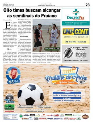 Oito times buscam alcançar
as semifinais do Praiano
Arroio do Silva
23Esporte Jornal Correio do Sul
Sexta-Feira, 26 de Janeiro de 2018
E
ste sábado
será de deci-
sões e quatro
jogos pelas
quartas de
finais do campeonato praiano
do Sobre as Ondas, taça Car-
minatti/Casa do Ônibus. Serão
oito equipes em campo, e
somente quatro delas passarão
para as semifinais e enquanto
as outras se despedem da com-
petição. Já no domingo pela
manhã, dois jogos encerram a
primeira fase de classificação
dos veteranos, onde quatro
equipes também estarão nas
semifinais da categoria.
Livre
Às 15h15min, no sábado,
jogam Frigorífico Du Valle/
Santa Cruz x Ronald Teixeira
Imóveis, a equipe do Duvalle
joga pelo empate. Em segui-
da se enfrentam Vimoendo/
Frigorífico Duvalle/Cia das
Ferragens x Sponjas Beer/
Arroz Plantar, a equipe do Vi-
moendo joga pelo empate para
chegar as semifinais. Depois,
às 17h30min jogam Timbé do
Sul x Forquilhinha, a equipe
da Forquilhinha joga pelo
empate. E fechando a rodada,
às 18h30min se enfrentam
Maracajá/Espigão Grande x
BomJesus,oMaracajáéquem
joga pelo empate.
Veteranos
Já no domingo, pela ma-
nhã, dois jogos encerram a
primeira fase de classifica-
ção da categoria veteranos,
onde também serão defini-
dos os quatro classificados
e confrontos das semifinais.
Às 8h45min jogamAmi-
gos do Chico x SNW/JVJ
Empreendimentos.Aequipe
do Chico precisa vencer,
uma vitória simples e a equi-
pe já se classifica. A SNW
só precisa de um empate.
Em caso de derrota, terá
que torcer na outra partida
da manhã. Em seguida, às
9h45min jogam Bio Fitness
Academia x Amigos, os
dois times buscam a clas-
sificação, os dois precisam
da vitória para se garantir,
o Amigos apenas de um
empate, em caso de derrota
aí terá que ver como foi o
primeiro jogo do dia. Famí-
lia e Polissport/AM Forma-
turas já estão nas semifinais,
esperando somente os dois
adversários que saem desta
rodada.
 