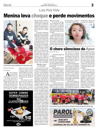 3Geral Jornal Correio do Sul
Quarta-Feira, 26 de Abril de 2017
Menina leva choque e perde movimentos
Pais com Sara, que era saudável como mostra foto no alto
Alunos podem ficar sem atendimento se situação financeira da Apae não melhorar logo
Luta Pela Vida
O choro silencioso da Apae
AApae deAraranguá está
em lágrimas.
Assimcomeçaodesabafo
feito pelo presidente Deonel
Alves da Silva. As lágrimas
são pela situação financeira
que a instituição está vivendo,
sem expectativas de melhoras
para o futuro.
Segundo Deonel, os re-
passes e auxílios feitos pelos
governos federal, estadual e
municipal, continuam tendo
os mesmos valores de oito
anos, em contrapartida, as
despesas da instituição só fo-
ram aumentando. O resultado
é um déficit mensal que chega
a R$ 10 mil.
O Fundo Social, que é
o que realmente alavanca as
finanças da Apae, foi redu-
zido em relação ao último
ano em torno de 30% por
mês. “Hoje, se os convênios
fossem somente corrigidos
pela inflação dos últimos oito
anos, teríamos um ganho de
aproximadamente 60%, mas
isso não ocorre”, lamenta o
presidente da escola.
AApae deAraranguá tem
185 alunos, 50 funcionários,
sendo 27 pagos e contratados
pela Fundação Catarinense de
Ensino Especial (FCEE), e 23
contratadosepagospelaApae,
bem como todo o transporte
dos alunos, e outras despesas,
além da manutenção do pré-
dio, que, diga-se de passagem,
jámeioantigo,estámerecendo
uma melhoria geral.
Diante de um quadro de-
solador, a escola especial está
buscando ajuda junto a socie-
dadeararanguaense,atravésde
umconvêniocomaCelescque
permite a doação na conta de
luz de no mínimo R$ 5,00 de
pessoas físicas, e de R$ 20,00
de pessoa jurídica (empresas).
“Temos a meta de atingir de
R$ 10 mil a R$ 15 mil por
mês nestas doações, para que
assim a Associação dos Pais
e Amigos dos Excepcionais
começa a sair da UTI, e volta
a vislumbrar melhores dias”,
diz Deonel.
Para enfrentar esse mo-
mento difícil, a Apae está
solicitando o engajamento dos
clubes de serviço, entidades
e igrejas do município. A
campanha de doação já foi
lançada e as pessoas interes-
sadas em colaborar podem ir
diretamente a Celesc fazer a
autorização, ou telefonar para
a Apae, que vai em casa apre-
sentar a proposta. O telefone
da Apae é 3522 0825.
A
vida da peque-
na Sara Gabriele
Moreira de Oli-
veira Martins, de dois anos
e sete meses e dos pais, o
casal de cabeleireiros, Alice
Moreira da Silva, de 35 anos
e Edgar Oliveira Martins, 44,
mudou radicalmente após
um acidente ocorrido com a
menina em março. A família
havia acabado de chegar da
igreja, por volta de 21 horas
e estava em casa, no bairro
Arapongas, quando a mãe foi
bater um tapete na rua e Sara.
que foi junto para brincar na
grama, levou um choque em
um refletor de luz, que estava
no pátio.
Alice conta que a meni-
na deu um grito, começou a
gemer e revirar os olhos. “Eu
achei que ela tinha furado o
olho, mas já era a primeira
parada cardíaca, nós saímos
correndo para o hospital, eu fui
fazendo massagem cardíaca e
respiração boca a boca e ela
voltou e logo em seguida deu
outra parada, já na frente do
hospital, eu entreguei para os
médicos e levaram 16 minutos
para reanimar ela”, lembra
a mãe.
O primeiro atendimento
de Sara aconteceu no Hospital
Regional deAraranguá (HRA)
eapediatraavisouaospaisque
o caso era gravíssimo. Como
o HRA não tem Unidade de
Tratamento Intensivo (UTI)
para crianças tão novas, a mé-
dica ligou para vários hospitais
até conseguir que o Hospital
Santa Catarina, de Criciúma,
recebesse a menina na UTI,
onde ficou 15 dias e mais dez
dias no quarto. Após 25 dias
internada, Sara voltou para
casa com muitas sequelas do
acidente, ela se alimenta e
toma remédio por sonda, não
tem coordenação motora, não
conseguesentar,nemsegurara
cabeça e voltou a usar fraldas.
Sara precisa de atendi-
mento de muitos profissionais
de saúde, faz fisioterapia em
casa com uma fisioterapeuta
particular e outra do municí-
pio e também no HRA, faz
tratamento com neurologista,
nutricionista e ainda com fo-
noaudióloga, para aprender a
deglutirepoderretirarasonda.
A rotina da criança, que era
totalmente saudável até o dia
do choque elétrico, agora é
em casa chorando, gemendo,
deitada ou sentada no colo
dos pais ou das fisioterapeu-
tas, em consultórios médicos
e em hospitais. Os gastos da
família aumentaram muito,
tanto com remédio, fraldas,
alimentaçãoespecial,transpor-
te para atendimento médico e
realização de exames, como
comprofissionais.Umapágina
no Facebook – ‘Todos Unidos
Pela Sara’ foi criada para aju-
dar a angariar recursos para
o tratamento. Quem puder e
quiser colaborar, pode acessar
a página, ligar para Alice, no
telefone (48) 9.9635-3404 ou
ir na casa da família localizada
naruaGeraldinoJoãodaSilva,
1321, no bairro Arapongas,
em Araranguá. Familiares e
amigos da menina também
organizam brechós de roupas
novas e usadas, que são di-
vulgados periodicamente na
página do Facebook.
Os pais de Sara agrade-
cem o tratamento que a filha
recebe no HRA, no Hospital
de Criciúma e da equipe de
Saúde do município de Ara-
ranguá, segundo eles, todos os
profissionaissededicammuito
a menina.
“Os profissionais são ma-
ravilhosos, não tenho o que me
queixar”, disse Alice. Outro
agradecimento do casal vai
paraosvoluntáriosqueajudam
com doações. A reportagem
chegounacasadeSaraquando
ela estava fazendo uma sessão
de fisioterapia e segundo a
fisioterapeuta Fabiana Marti-
nelli da Rosa, a menina está
evoluindo com o tratamento.
Gislaine Fontoura
Araranguá
Arroio do Silva
Ajuda real
e virtual
 