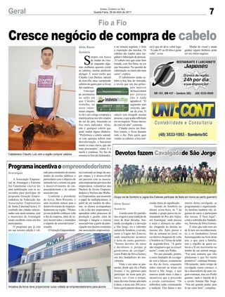 7Geral Jornal Correio do Sul
Quarta-Feira, 26 de Abril de 2017
Cresce negócio de compra de cabelo
Fio a Fio
Programaincentivaoempreendedorismo
Devotos fazem Cavalgadade São Jorge
A Associação Empresa-
rial de Araranguá e Extremo
Sul Catarinense (Aciva) fez
uma mobilização com os as-
sociados para participar do
programa Geração Empre-
endedora da Federação das
Associações Empresariais
de Santa Catarina(Facisc). O
resultado das cidades selecio-
nadas saiu nesta semana, com
o município de Araranguá
sendo escolhido como um dos
participantes.
O programa que já está
em sua terceira edição é vol-
Aunião entre fé e paixão,
deu origem a uma tradição de
mais de duas décadas. Jun-
tando cavalgada e a devoção
a São Jorge, tio e sobrinho
saíram de Sombrio, a cavalo,
rumo a Lagoa dos Esteves,
onde anualmente acontece
a festa do santo guerreiro.
“Somos devotos do santo
e decidimos ir, porque já
gostávamos de cavalgar”,
conta Pedro da Silva Gomes,
um dos fundadores do mo-
vimento.
Vinte e um anos se pas-
saram, desde que ele e Paulo
Gomes, o tio, partiram para
participar da festa pela pri-
meira vez. Com o tempo,
mais devotos foram aderindo
à ideia, e neste ano 260 cava-
leiros participaram dessa pro-
tado para estudantes do ensino
médio de escolas públicas e
particulares com o objetivo de
estimulá-los e orientá-los para
o desenvolvimento do em-
preendedorismo e da cultura
associativista.
Conforme o presidente
da Aciva, Beto Rizzotto, é
uma excelente notícia para o
desenvolvimento do empreen-
dedorismo na região. “Muitos
jovens poderão conhecer o dia
a dia da empresa, além de se-
rem incentivados e orientados
a respeito do associativismo”,
ressalta.
OGeraçãoEmpreendedo-
cissão cheia de significado.
Saindo de Sombrio na
última sexta-feira, às 7 da
manhã, o grupo parou na co-
munidade de Rio dos Anjos,
em Araranguá, onde passou
a noite e almoçou no sába-
do, chegando ao destino no
mesmo dia. Após passar o
fim de semana no local, os
cavaleiros chegaram de volta
a Sombrio às 5 horas da tarde
de segunda-feira. “A gente
não imaginava que ia crescer
assim”, conta seu Pedro.
No ano passado, porém,
o outro fundador da cavalga-
da veio a falecer, exatamente
no dia da festa, enquanto
todos estavam na missa em
honra a São Jorge, o que
marcou ainda mais a data e
incentivou que a procissão
a cavalo continuasse. “Os
sobrinhos estão continuando
a tradição. Eles falam o ano
ra é realizado ao longo do ano,
por etapas, e é desenvolvido
em parceria com as associa-
çõesempresariaispormeiodos
empresários voluntários dos
Núcleos de Jovens Empreen-
dedores e Núcleos das Mulhe-
res Empresárias, que assumem
o papel de multiplicadores. A
partir de um modelo de ofici-
nas, os alunos acompanham
o dia a dia dos empresários e
aprendem sobre processos de
produção e gestão, além de
interagir e integrar o sistema
associativista a partir da parti-
cipação nos núcleos existentes
nas associações empresariais.
inteiro desta cavalgada, se
programando e organizando.
As famílias também vão, al-
gumas de carro, e participam
das missas. É bem legal”,
conta a sobrinha dos fundado-
res, Simone da Silva Gomes.
É claro que todo esse ato
de fé tem seu reconhecimen-
to, e os fundadores foram
homenageados na festa deste
ano, o que, para a família,
traz o orgulho de quem co-
locou a fé em movimento no
lombo de um animal amigo.
“Foi uma semente que eles
plantaram e que foi muito
produtivo”, continua Simone.
Obviamente, tanto tempo de
cavalgada causa cansaço, e
há o desconforto de uma via-
gem contínua, mas seu Pedro
garante: nada o impede de ir
a cavalo festejar São Jorge.
“Vou até quando puder, pois
lá me sinto bem”, completa.
S
empre em busca
de mudar de visu-
al, enquanto algu-
mas mulheres querem cortar
os cabelos, muitas preferem
alongar. É nesse nicho que
Cláudio Luís Becker, natural
de Joinville, atua: comprando
cabelos de quem quer se livrar
das madeixas.
Umaequi-
pe permanece
no salão em
que Cláudio
trabalha, no
norte catari-
nense, enquan-
to ele e um colega compram a
matéria prima nos três estados
do sul do país, buscando os
fios mais indicados. Aliás,
não é qualquer cabelo que
pode render algum dinheiro.
“Preferimos o cabelo natural,
os com química sofrem uma
desvalorização, e buscamos
muito os mais claros, que são
mais procurados”, relata. E a
tarefa é contínua. No fim de
semana os fios são hidratados,
Araranguá
Aline Bauer
Sombrio
e na semana seguinte, é feita
a exposição das mechas. Os
cabelos são usados para me-
gahairefabricaçãodeperucas.
“O cabelo tem que estar bem
tratado, com fios finos, na cor
que buscamos. Na questão de
valorização,osclarossãomais
caros”, explica.
O cabeleireiro ainda ce-
lebra a boa fase do mercado,
e revela que um dos princi-
pais motivos
da busca maior
por perucas
não é nada
agradável. “O
segmento tem
crescido, ape-
sar da crise. O
câncer tem atingido muitas
pessoas,oqueacabarefletindo
em no negócio. Nosso merca-
do está em alta”, comenta.
Cláudio esteve em Som-
brio ontem, e ficou durante
todo o dia. Para quem quer
vender os cabelos, a boa notí-
Aline Bauer
Sombrio
Cabeleireiro Cláudio Luís vem a região comprar cabelos
Grupo vai de Sombrio a Lagoa dos Esteves participar de festa em honra ao santo guerreiro
Iniciativa da Aciva deve proporcionar curso voltado ao empreendedorismo para alunos
cia é que ele deve voltar logo.
“A cada 45 ou 60 dias a gente
volta”, avisa.
Mudar de visual e ainda
ganhar algum dinheiro pode
ser um ótimo negócio.
 