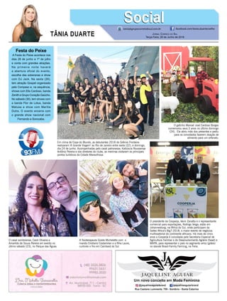 TÂNIA DUARTE Jornal Correio do Sul
Terça-Feira, 26 de Junho de 2018
Festa do Peixe
A Festa do Peixe acontece nos
dias 28 de junho a 1º de julho
e conta com grandes atrações.
Na primeira noite haverá
a abertura oficial do evento,
escolha das soberanas e show
com DJ Jack. Na sexta (29),
tem atração Gospel organizado
pelo Compesc e, na sequência,
shows com Elis Cardoso, banda
Zenith e Grupo Coração Gaúcho.
No sábado (30), tem shows com
a banda Flor de Lótus, banda
Matusa e show com Marília
Dutra. O evento encerra com
o grande show nacional com
Fernando e Sorocaba.
tania@grupocorreiodosul.com.br facebook.com/tania.duartecoelho
SocialSocial
Em clima de Copa do Mundo, as debutantes 2018 do Grêmio Fronteira
realizaram ‘A Grande Viagem’ ao Rio de Janeiro entre sexta (22), e domingo,
dia 24 de junho. Acompanhadas pelo casal patronesse, Katiúscia Roussenqe
Antônio Pereira e dos diretores do clube, as meninas visitaram os principais
pontos turísticos da Cidade Maravilhosa.
O gatinho Manoel José Cardoso Borges
comemorou seus 2 anos no último domingo
(24). Ele abriu mão dos presentes e pediu
para os convidados fazerem doação de
alimento para um orfanato.
O casal sombriense, Carol Oliveira e
Amarildo de Souza Pereira em evento no
último sábado (23), no Parque das Águas.
A fisioterapeuta Gizele Micheletto com o
marido Cristiano Costamilan e a filha Laura,
curtindo o frio em Cambará do Sul.
O presidente da Cooperja, Vanir Zanatta e o representante
comercial para exportações, Rodrigo Veiga, estão em
Johannesburg, na África do Sul, onde participam da
Saitex Africa’s Big7-2018, o maior evento de negócios
multissetorial do continente africano. Há mais de cinco
anos a Cooperja é convidada pela Secretaria Especial de
Agricultura Familiar e do Desenvolvimento Agrário (Sead) e
MAPA, para representar o país no segmento arroz (grãos)
no stande Brasil-Family Farming, na Feira.
 