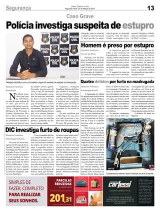 13Segurança Jornal Correio do Sul
Segunda-Feira, 27 de Março de 2017
Gislaine Fontoura
Araranguá
Políciainvestigasuspeitadeestupro
Delegado Vandilson ouviu um suspeito e aguarda resultado de exames na investigação
Equipamentos estavam sendo retirados da obra da escola
Caso Grave
Gislaine Fontoura
Arroio do Silva
Gislaine Fontoura
Araranguá/Arroio
Gislaine Fontoura
Araranguá/Tubarão
Homem é preso por estupro
Quatro detidos por furto na madrugada
DICinvestigafurtoderoupas
Policiais civis da Dele-
gacia de Polícia de Arroio do
Silva, coordenados pelo dele-
gado Marlon Bosse, prende-
ram, na tarde de sexta-feira,
um homem de 53 anos, acusa-
do de estupro de vulnerável,
na cidade de Forquilhinha.
A madrugada de sábado
foi agitada para os policiais da
região. Por volta de 1h30min,
no lado Sul deArroio do Silva,
próximo ao Mariscão, um fun-
cionário de uma empresa de
segurança privada acionou a
Polícia Militar, pois percebeu
um furto em andamento em
um estabelecimento comer-
cial. Os policiais se dirigi-
ram até o local e o vigilante
mostrou onde os suspeitos
estavam.
Dois homens, um de 40
anos e outro de 29 e uma mu-
lher de 38 anos foram detidos
pela PM e encaminhados à
Central de Polícia (CP) de
Araranguá, junto com vários
objetos retirados do comércio
e jogados, pelo trio, no pátio
de uma residência. O vigilante
também foi encaminhado à
CentraldePolícia,paraprestar
depoimento, pois viu os dois
homens e a mulher jogando os
materiais furtados no pátio da
casa, para depois irem buscar.
Um pouco mais tarde,
por volta de 1h40min, a PM
foi chamada novamente para
atender uma ocorrência de
furto na Escola Maria Garcia
Na tarde de sexta-feira,
agentes da Divisão de Inves-
tigação Criminal (DIC) de
Araranguá,coordenados pelo
delegado Lucas Fernandes
da Rosa, deram cumprimen-
to a um mandado de busca
e apreensão, em uma resi-
dência localizada no bairro
Polícia Rodoviária. O pro-
prietário da casa e suspeito
de furto, não estava quando
os policiais chegaram, ape-
nas seus familiares.
N
a última sexta-
-feira, por volta
de 15h45min,
os pais de uma menina de
13 anos, que estava de-
saparecida desde quarta-
-feira, compareceram na
Delegacia de Proteção à
Criança, Adolescente, Mu-
lher e Idoso (Dpcami) de
Araranguá, acompanhados
de conselheiros tutelares e
registram um possível caso
O inquérito policial
sobre o caso começou em
Forquilhinha e os policiais
daquela cidade comunicaram
os colegas doArroio do Silva,
onde o homem estava escon-
dido. O mandato foi expedido
na quinta-feira e a prisão feita
na sexta.
O suspeito foi preso na
casa onde estava morando,
Pessi, no bairro Cidade Alta,
em Araranguá. Chegando no
local, os militares visualiza-
ram e abordaram uma Saveiro
de cor vermelha e em seu inte-
rior estava um homem, de 45
anos, vestindo uma camiseta
de cor amarela, características
que coincidiam com a descri-
ção repassada pelo solicitante,
por telefone.
Os policiais constataram
que vários fios de ferro esta-
Com o mandado de bus-
ca e apreensão em mãos, os
policiais revistaram a casa e
nela encontraram centenas
de roupas, de vários tama-
nhos e repetidas, novas e
com etiquetas. “Suspeitamos
que as peças encontradas
seriam oriundas de furto
e fizemos contato com o
proprietário da loja, que
constava nas etiquetas, ele
nos informou ter sido vítima
de furto e se prontificou a
comparecer na Delegacia de
Polícia, local que reconhe-
ceu, sem sombra de dúvidas,
de estupro contra a garota.
Segundo depoimento do
casal, a filha foi encontrada
por eles desmaiada e semi-
nua, em uma casa, localizada
no bairro Campo Verde.
Eles acionaram o Samu,
que encaminhou a vítima
ao Hospital Regional. Uma
testemunha, que pediu para
não ser identificada, afirmou
que viu a menina bastante
machucada, com hemato-
mas nas coxas, no meio das
pernas e gemendo de dor,
mesmo desacordada.
na Praia do Pescador, em Ar-
roio do Silva e encaminhado
para a Central de Polícia,
em Araranguá, de onde foi
levado, pelos agentes do
Departamento de Adminis-
tração Prisional (Deap), para
o presídio. Um mandato de
busca e apreensão também
foi cumprido na casa onde o
suspeito residia.
vam jogados do lado externo
do colégio, em frente a um
portão, na Saveiro foram en-
contradasumafuradeiraeuma
caixa de ferramentas, além de
objetos pessoais. Ainda no
local, uma pessoa apresentou-
-se como testemunha e relatou
que viu o ladrão puxando algo
por baixo do portão, além de
retirar algumas caixas da obra.
O homem foi preso em
flagrante.
as peças como sendo suas”,
contou o delegado Lucas.
De acordo com depoi-
mento do lojista na delega-
cia, no dia 8 ele teve seu
estabelecimento comercial
furtado na cidade de Tuba-
rão. Os ladrões arrombaram
a janela e entraram em sua
loja, subtraindo aproximada-
mente 800 produtos. Segun-
do a vítima, o prejuízo foi de
aproximadamente R$ 24 mil.
“As investigações continuam
para realizar a prisão dos cul-
pados”, afirmou a autoridade
policial.
Segundo o delegado
Vandilson Moreira da Silva,
que assumiu a investigação
do caso, a menina é portado-
ra de Diabetes Tipo 1 e ficou
dois dias sem tomar insulina,
e precisou ser transferida
do HRA, para um hospital
de Florianópolis, devido a
gravidade de seu estado de
saúde.
Os pais acreditam que
a filha fugiu de casa, pois
eles não permitiam o na-
moro dela com um rapaz de
21 anos. De acordo com o
delegado, pode ter ocorrido
o estupro e outro homem de
21 anos, que não é o namo-
rado da garota, é o principal
suspeito. “Ele foi identi-
ficado, interrogado e teve
material biológico colhido,
para ser submetido a exame
de DNA”, revelou.
 