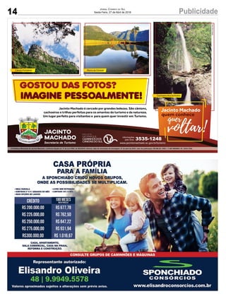 14 PublicidadeJornal Correio do Sul
Sexta-Feira, 27 de Abril de 2018
Secretaria de Turismo www.jacintomachado.sc.gov.br/turismo
Informações
pelo fone: 3535-1248
Jacinto Machado é cercado por grandes belezas. São cânions,
cachoeiras e trilhas perfeitas para os amantes do turismo e da natureza.
Um lugar perfeito para visitantes e para quem quer investir em Turismo.
Fotos:ÊnioFrasseto
GOSTOU DAS FOTOS?
IMAGINE PESSOALMENTE!
Jacinto Machado
quem conhece
voltar!
quer
Morro do Carasal
Cachoeira Ana Schiratta
Cânion Fortaleza
27 de abril de 2018; valor da publicação: R$ 580,38; CNPJ: 17.467.695/0001-19 - GCS LTDA.
 