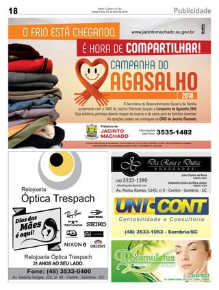 18 PublicidadeJornal Correio do Sul
Sexta-Feira, 27 de Abril de 2018
O FRIO ESTÁ CHEGANDO.
É HORA DE COMPARTILHAR!
CAMPANHA DO
AGASALHO2018
A Secretaria de Desenvolvimento Social e da Família,
juntamente com o CRAS de Jacinto Machado, lançam a Campanha do Agasalho 2018.
Seja solidário, participe doando roupas de inverno e de cama para as famílias carentes.
As doações podem ser entregues no CRAS de Jacinto Machado.
www.jacintomachado.sc.gov.br
Informações
pelo fone: 3535-1482
27 de abril de 2018; valor da publicação: R$ 580,38; CNPJ: 17.467.695/0001-19 - GCS LTDA.
 