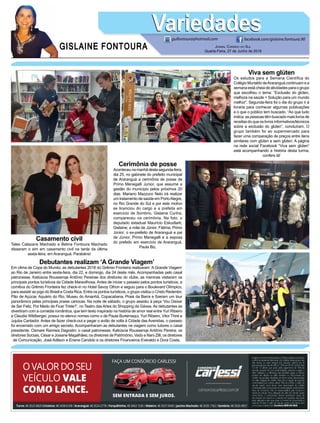 GISLAINE FONTOURA
VariedadesVariedades
Jornal Correio do Sul
Quarta-Feira, 27 de Junho de 2018
guifontoura@hotmail.com facebook.com/gislaine.fontoura.90
Viva sem glúten
Os estudos para a Semana Científica do
Colégio Murialdo deAraranguá continuam e a
semana está cheia de atividades para o grupo
que escolheu o tema: “Exclusão do glúten,
melhora na saúde = Solução para um mundo
melhor”. Segunda-feira foi o dia do grupo ir à
livraria para conhecer algumas publicações
e o que o público tem buscado. “Ao que tudo
indica, as pessoas têm buscado mais livros de
receitas do que os livros informativos/técnicos
sobre a exclusão do glúten”, concluíram. O
grupo também foi ao supermercado para
fazer uma comparação de preços entre itens
similares com glúten e sem glúten. A página
na rede social Facebook “Viva sem glúten”
está acompanhando a história desta turma,
confere lá!
Casamento civil
Tales Calazans Machado e Betina Fontoura Machado
disseram o sim em casamento civil na tarde da última
sexta-feira, em Araranguá. Parabéns!
Cerimônia de posse
Aconteceunamanhãdestasegunda-feira,
dia 25, no gabinete do prefeito municipal
de Araranguá a cerimônia de posse de
Primo Menegalli Junior, que assume a
gestão do município pelos próximos 20
dias. Mariano Mazzuco Neto irá realizar
um tratamento de saúde em PortoAlegre,
no Rio Grande do Sul e por este motivo
se licenciou do cargo e a prefeita em
exercício de Sombrio, Gislaine Cunha,
compareceu na cerimônia. Na foto, o
deputado estadual Maurício Eskudlark;
Gislaine; a mãe de Júnior, Fátima; Primo
Júnior; o ex-prefeito de Araranguá e pai
de Júnior, Primo Menegalli e a esposa
do prefeito em exercício de Araranguá,
Paula Biz.
Debutantes realizam ‘A Grande Viagem’
Em clima de Copa do Mundo, as debutantes 2018 do Grêmio Fronteira realizaram ‘A Grande Viagem’
ao Rio de Janeiro entre sexta-feira, dia 22, e domingo, dia 24 deste mês. Acompanhadas pelo casal
patronesse, Katiúscia Roussenqe Antônio Pereirae dos diretores do clube, as meninas visitaram os
principais pontos turísticos da Cidade Maravilhosa. Antes de iniciar o passeio pelos pontos turísticos, a
comitiva do Grêmio Fronteira fez check-in no Hotel Savoy Othon e seguiu para o Boulevard Olímpico,
para assistir ao jogo do Brasil e Costa Rica. Entre os pontos turísticos, o grupo visitou o Cristo Redentor,
Pão de Açúcar, Aquário do Rio, Museu do Amanhã, Copacabana, Praia da Barra e fizeram um tour
panorâmico pelas principais praias cariocas. Na noite de sábado, o grupo assistiu à peça ‘Vou Deixar
de Ser Feliz, Por Medo de Ficar Triste?’, no Teatro das Artes do Shopping da Gávea. As debutantes se
divertiram com a comédia romântica, que tem texto inspirado na história de amor real entre Yuri Ribeiro
e Claudia Wildberger, possui no elenco nomes como o de Paula Burlamaqui, Yuri Ribeiro, Vitor Thiré e
Jujuba Cantador. Antes de fazer check-out e pegar o avião de volta à Cidade das Avenidas, o passeio
foi encerrado com um amigo secreto. Acompanharam as debutantes na viagem como tutores o casal
presidente, Osmare Ramisia Dagostin; o casal patronesse, Katiúscia Roussenqe Antônio Pereira; os
diretores Sociais, César e Josiane Magalhães; os diretores de Patrimônio, Vado e Nani Zilli; os diretores
de Comunicação, José Adilson e Eriane Candido e os diretores Financeiros Everaldo e Dora Costa.
 