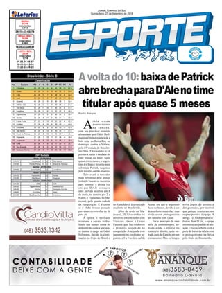 19h15 Fortaleza 2 x 1 São Bento
21h30 Ponte Preta 0 x 1 Brasil de Pelotas
19h00 Juventude x Londrina
19h15 Paysandu x Goias
21h30 Vila Nova x Guarani
16h30 CRB x CSA
16h30 Figueirense x Atlético-GO
16h30 Oeste x Sampaio Corrêa
19h00 Coritiba x Avaí
21h00 Boa Esporte x Criciúma
29ª Rodada
Terça - 25/09/2018
Quinta - 27/09/2018
Sexta - 28/09/2018
Sábado - 29/09/2018
Avoltado10:baixadePatrick
abrebrechaparaD'Alenotime
titular após quase 5 meses
01-03-04-05-07
10-11-12-13-16
17-22-23-24-25
CONCURSO
1.716
LOTO FÁCIL
26/09
09-18-57-66-79
CONCURSO
4.786
QUINA
26/09
06-25-33-42-48-49
CONCURSO
2.082
MEGA SENA
26/09
Jornal Correio do Sul
Quinta-feira, 27 de Setembro de 2018
Porto Alegre
Brasileirão - Série B
Pos. Equipes PG J V E D GP GC SG %
1 Fortaleza 53 29 16 5 8 43 28 15 60.9
2 Goiás 46 28 14 4 10 40 35 5 54.8
3 CSA 46 28 13 7 8 38 30 8 54.8
4 Avaí 45 28 12 9 7 38 25 13 53.6
5 Guarani 44 28 12 8 8 36 29 7 52.4
6 Atlético-GO 43 28 12 7 9 39 38 1 51.2
7 Vila Nova 43 28 11 10 7 26 20 6 51.2
8 Londrina 39 28 11 6 11 32 32 0 46.4
9 Figueirense 39 28 10 9 9 36 34 2 46.4
10 Oeste 38 28 9 11 8 30 31 -1 45.2
11 Ponte Preta 37 29 9 10 10 30 26 4 42.5
12 Coritiba 37 28 9 10 9 29 30 -1 44.0
13 Criciúma 36 28 9 9 10 30 33 -3 42.9
14 São Bento 36 29 8 12 9 29 30 -1 41.4
15 Brasil de Pelotas 34 29 8 10 11 25 29 -4 39.1
16 Paysandu 31 28 7 10 11 27 36 -9 36.9
17 Juventude 31 28 6 13 9 21 28 -7 36.9
18 CRB 30 28 7 9 12 21 30 -9 35.7
19 Boa Esporte 26 28 6 8 14 22 35 -13 31.0
20 Sampaio Corrêa 25 28 6 7 15 23 36 -13 29.8
Classificação
no Gauchão e à arrancada
oscilante no Brasileirão.
Além do revés no Ma-
racanã, D'Alessandro se
envolveu em confusões com
Vinicius Júnior e Lucas
Paquetá que lhe renderam
a primeira suspensão na
competição. A segunda veio
justamente no confronto se-
guinte, o 0 a 0 no Gre-nal da
Arena, em que o argentino
ficou no banco, devido a um
desconforto muscular, mas
ainda assim protagonizou
um tumulto com Luan.
Foi o princípio de uma
série de contratempos, so-
mada ainda à entorse no
tornozelo direito, após en-
trada dura de Camilo em um
treinamento. Mas os longos
nove jogos de ausência
dos gramados, por incrível
que pareça, trouxeram um
respiro positivo à equipe. A
antiga "D'Aledependência"
findou. Sem D'Ale, a equipe
encontrou um padrão de atu-
ação e trocou o flerte com a
parte de baixo da tabela com
o protagonismo na briga
pelo título do Brasileirão.
A
inda restam
quatro treinos
n a s e m a n a ,
com um provável mistério
alimentado por Odair Hell-
mann até minutos antes de a
bola rolar no Beira-Rio, no
domingo, contra o Vitória,
pela 27ª rodada do Brasilei-
rão. Mas D'Alessandro se vê
prestes a matar a saudade do
time titular do Inter. Após
quase cinco meses, o argen-
tino é o franco favorito para
substituir Patrick, suspenso
pelo terceiro cartão amarelo.
Talvez até o torcedor
mais fervoroso pelo gringo
tenha de buscar na memória
para lembrar: a última vez
em que D'Ale começou
uma partida ocorreu em 6
de maio, na derrota por 2 a
0 para o Flamengo, no Ma-
racanã, pela quarta rodada
da competição. E é como
se o clube tivesse passado
por uma reviravolta de lá
para cá.
À época, o resultado
acentuou a severa turbu-
lência que tomara conta do
ambiente do clube e que qua-
se custou o cargo de Odair
Hellmann, devido às elimi-
nações na Copa do Brasil e
 