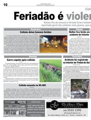 10
Jornal Correio do Sul
Quarta-Feira, 27 de Dezembro de 2017
Colis
Nestes fim de semana e feriado foram também
apanhado geral das colisões mais graves, que p
Feriadão é violen
Av. Papa João XXIII, 438, Parque das Avenidas, Sombrio - SC
Colisão deixa homens feridos
Carro capota após colisão
Colisão assusta na SC-485
Acidente foi registrado
no interior de Timbé do Sul
Mulher fica ferida em
acidente de trânsito
Sexta-feira
Domingo Terça-feira
Sábado
Por volta das 21h30min da última sexta-feira, os bombeiros deTurvo aten-
deram um acidente de trânsito naAvenida Municipal, no Centro da cidade. Na
batida se envolveram um carro e uma moto. Segundo assessoria de imprensa
do Corpo de Bombeiros, as vítimas eram dois homens de 56 anos, que estavam
de moto. Quando os bombeiros chegaram para prestar atendimento, ambos
estavam caídos na pista, mas encontravam-se conscientes, orientados, e com
sinais vitais normais. O caroneiro, porém, apresentava suspeita de fraturas.
Testemunhas falaram que condutor da moto seguia pela via pública quan-
do um veículo cortou a frente da motocicleta, fazendo com que ela colidisse
na lateral do carro. Após os procedimentos de atendimentos pré hospitalares
realizados, as vítimas foram conduzidas para o Hospital São Sebastião de
Turvo para avaliação e cuidados médicos. Os ocupantes do automóvel nada
sofreram permanecendo sob procedimentos da Polícia Militar.
Na manhã de domingo, uma colisão entre GM Corsa e um Ford Ranger por
pouco não vira uma tragédia. O fato aconteceu na SC-285, Linha Seminário,
em Turvo, por volta das 10h36min.
Segundo os bombeiros, foi uma colisão com posterior capotamento. No
veículo Corsa que capotou após a batida, estavam duas pessoas, o condutor
um homem 36 anos, que foi encontrado andando em meio a uma granja de
arroz, onde o carro caiu. O motorista estava consciente, sinais vitais normais,
mas meio confuso e não apresentava ferimentos aparentes, somente relatando
forte dor na região na cabeça. A passageira, uma mulher de 46 anos, também
foi encontrada fora do carro. Ela estava consciente e orientada, sinais vitais
normais.
Segundo populares, o condutor do outro veículo envolvido(o Ford Ranger)
não encontrava-se no local e não havia passageiro com ele. As vítimas foram
conduzidas ao hospital de Turvo.
Também no domingo, por volta das 16h30min, um acidente na rodovia SC-485, em Sombrio, chamou atenção
da comunidade. Segundo relatos, no local ocorreu a colisão entre veículo Corsa de cor prata, com placas de Jacinto
Machado, e um Siena vermelho, de Balneário Gaivota. O condutor do Siena, um homem de 30 anos, encontrava-se
consciente e orientado, sinais vitais normais, em pé e caminhando pelo local, apresentando ferimento abrasivo no
braço esquerdo. Ele foi conduzido ao hospital juntamente com a mulher de 71 anos, passageira do veículo Corsa, que
após o acidente foi acolhida por moradores e encontrava-se dentro de uma residência próxima ao acidente, sentada,
consciente, orientada, e com sinais vitais normais, relatando dores pelo corpo.
Umgraveacidentedetrânsitofoiregistradonofinaldatarde
de ontem, no interior de Timbé do Sul. Segundo informações, o
condutor de um veículo Ford Focus de cor branca, que pertence
a uma empresa de Araranguá, perdeu o controle e caiu em um
rio, na localidade de Figueira Bordignon.
O acidente ocorreu por volta das 18h30min e o veículo caiu
comasrodasparacima.Nãohaviamuitaáguaepopularesajuda-
ramnosocorroàsvítimas.Emprincípiohaviacincoocupantesno
automóvel,sendoqueumdospassageirosnãoresistiuemorreua
caminhodohospital.OsdemaisforamlevadospelosBombeiros
para unidades
hospitalares da
região.
Uma má-
quina da prefei-
tura municipal
de Timbé foi
chamada para
ajudar na retira-
da do automó-
vel. Os nomes
das vítimas
ainda não fo-
ram divulgados.
Fonte: Contra
o Crime
Uma mulher de 23 anos ficou ferida após
colidir sua moto contra um carro, na manhã
de sábado, por volta das 09h50min, no bairro
São José, Sombrio. Quando os bombeiros
chegaram ao local do acidente, encontraram a
jovem caída na pista e com ferimentos leves. O
acidente foi uma colisão com sua motocicleta
Yamaha, contra um Volkswagen, resultando
em suspeita de fraturas na região do ombro
direito. O condutor do veículo nada sofreu.
Após procedimentos a mulher foi conduzida
até o hospital Dom Joaquim.
Turvo
Turvo
Sombrio
Timbé do Sul
Sombrio
 