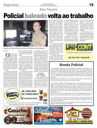 15Segurança Jornal Correio do Sul
Terça-Feira, 28 de Março de 2017
Ronda Policial
- Na madrugada de sábado, uma guarnição da Polícia Militar de Araranguá foi acio-
nada via Central de Operações da Polícia Militar (Copom - 190), para verificar uma
denúncia de um homem na posse de alguns objetos transitando pelo bairro Divinéia.
Após rondas, os policiais militares localizaram o homem transitando sentido favela
do Ucca, carregando uma caixa de ferramentas, um tapete e uma caixa contendo 3
aves. Ao ser questionado sobre a procedência dos objetos e das aves, ele não soube
responder.
Diante dos fatos, o homem de 23 anos recebeu voz de prisão e foi encaminhado à
Central de Polícia, juntamente com os objetos apreendidos.
- Por volta das 17h30min da última quinta-feira, o Corpo de Bombeiros de Turvo
atendeu uma ocorrência na Rua Leoberto Leal, na comunidade de Imigrantes.
Segundo os bombeiros, tratava-se de um acidente de trânsito entre carro e moto,
sendo a vítima o condutor da motocicleta. Ele foi encontrado caído no chão, mas
estava consciente,orientado e com sinais vitais normais. O motociclista apresentava
escoriações no corpo e após um primeiro atendimento no local foi conduzido ao
hospital de Turvo.
Os veículos envolvidos na colisão foram a moto CG 150 placa MCD 1614 de Ara-
ranguá e o um automóvel modelo Logan, cor prata e placas EGA 5783 de Turvo.
- Na madrugada de sexta-feira,por volta das 3h40min, o Corpo de Bombeiros de
Sombrio foi acionado para apagar um incêndio em residência em Balneário Gaivotas,
na rua Oito, bairro Itapoã.
O fogo atingiu peças no fundo da casa, usadas para depósito e lavanderia. As chamas
atingiram toda a edificação que era de 60m2.
Sem Trauma
Sombrio
Linha
de fogo
O
Jornal Correio
do Sul acompa-
nhou, na sema-
na passada, o primeiro dia de
retorno ao trabalho do poli-
cial militar Ramon Naguel,
de 30 anos, que no início do
mês havia sido baleado em
uma ocorrência. Naguel foi
ferido durante uma operação
em Passo de Torres, no dia 6
de março.
O policial é conhecido
pela capacidade e dedicação
e já ganhou o Valorem, um
prêmio dado pela Secretaria
de Segurança Pública em re-
conhecimento a proatividade
de seus membros. Naguel
ficou 15 dias afastado do
trabalho, se recuperando dos
ferimentos provocados por
dois tiros que o acertaram no
Policialbaleadovoltaaotrabalho
braço. Nos próximos 40 dias
ele permanecerá atendendo
na Central de Operações
da PM.
No seu primeiro dia de
trabalho, ele contou sobre
os tiros que levou. Disse
que sentiu na hora que tinha
sido atingido, mas devido
a adrenalina da ação não
observou a gravidade da
situação. “Naquele momento
pensava apenas em capturar
os criminosos”.
A guarnição daquela
noite era formada pelos sol-
dados Teixeira e Ramon, que
ao lado de Naguel estavam
destacados para a Operação
Veraneio em Passo de Tor-
res. Durante uma ronda, eles
acompanhavam, pelo rádio,
notícias dadas por colegas de
um veículo que tinha fugido
de uma operação de trânsito
em Sombrio. Esse veículo,
com três homens dentro, se-
guiu para Passo de Torres em
fuga.Aguarnição de Naguel,
entaão, se preparou para
detê-los, já sabendo que eles
possivelmente estariam ar-
mados. “Fomos em direção
a Curralinhos, que era por
onde eles vinham.Ao avistar
o carro, fizemos um acompa-
nhamento tático, então eles
pararam, desceram armados
e começaram a atirar contra
a viatura”, contou o policial.
Naguel dirigia a viatura
e se viu de frente com três
armas, duas pistolas e outra
longa, sendo o último a
abandonar a viatura, foi al-
vejado. “Meus colegas con-
seguiram descer primeiro
Naguel levou dois tiros no braço em confronto com bandidos que eram perseguidos
que eu e seguiram para trás
do veículo se protegendo
da investida dos bandidos.
Quando eu saí, acabei le-
vando dois tiros no braço
esquerdo. Mesmo ferido me
posicionei atrás da viatura e
continuei atirando contra o
fogo inimigo”, explicou o
policial. Segundo ele, depois
de uma longa troca de tiros
os bandidos voltaram a en-
trar no carro e continuaram
a fuga. “Só então percebi
o tamanho do ferimento no
braço”.
Os outros dois policiais,
que nunca tinham vivenciado
uma situação dessas, usaram
uma camiseta para fazer um
torniquete e estancar o san-
gue enquanto seguiram para
o hospital de Torres, onde
Naguel foi socorrido.
“O médico me disse que
foram dois tiros, foi aí, longe
do perigo e mais calmo, que
vi o risco que corri e a sorte
de os tiros pegarem somente
no braço. É a minha missão,
que jurei honrar, isso é ser
policial”,explicou. A partir
dali, a perseguição aos mar-
ginais ficou ainda maior.
Muitos policiais que estavam
de folga, sabendo o que tinha
acontecido com o colega, se
ofereceram para trabalhar.
“Eu agradeço muito ao
comandante e meus parcei-
ros da 2ª Cia, que foram to-
dos atenciosos e mostraram
grande preocupação comigo.
Tenho muita gratidão pelo
Ramon e o Teixeira, que
estavam na viatura comigo,
e me ajudaram ”,ressaltou.
Nas próximas semanas serão
retiradas as balas e feita a
reconstrução dos músculos
atingidos.
Se recuperando em casa,
Naguel ficou sabendo que as
armas usadas pelos bandidos
eram duas pistolas e um fuzil
e também que um deles foi
encontrado morto no rio
Mampituba.
 