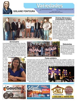 GISLAINE FONTOURA
VariedadesVariedades
Jornal Correio do Sul
Quarta-Feira, 28 de Junho de 2017
guifontoura@hotmail.com facebook.com/gislaine.fontoura.90
Ticiane Advocacia e
Consultoria Jurídica
As advogadas Cimaclar Ticiani e Nayara
Gomes Pereira da Rosa inauguraram na
última semana o escritório TicianeAdvocacia
e Consultoria Jurídica, na avenida XV de
Novembro, 1334, no Centro de Araranguá.
Brindando com as doutoras, o agente de
Polícia Civil Mário, o presidente da OAB de
Araranguá Laércio Machado Júnior, o dele-
gado Lucas Rosa, ao lado da esposa Nayara,
o delegado Marlon Bosse, ao lado da esposa
Cimaclar, o delegado regional Diego de Haro
e os escrivães de Polícia Civil Tiago e Otávio.
Durante a inauguração, que também contou
com a presença da imprensa, foi servido um
delicioso coquetel.
Debutantes
No último fim de semana as
debutantes do Grêmio Fron-
teira deAraranguá participa-
ram de um coquetel na loja
Xiquita Bakana, no Center
Shopping, em uma tarde de
muita descontração.
Aniversário
A ex-primeira-dama de Araranguá, Rose Ma-
ciel, uma querida, completou mais um ano de
vida nesta terça-feira e recebeu a homenagem
do marido, o ex-prefeito Sandro Maciel, que
publicou em sua página no Facebook a se-
guinte mensagem: “A mulher mais importante
da minha vida completa mais um ano de vida
hoje. Exemplo de lealdade, trabalho, carinho e
companheirismo. Ela é o principal suporte da
nossa casa e nossa vida. Te amo Rose! Pa-
rabéns!”
A colu-
na pega
c a r o n a
n o p a -
r a b é n s
d o e x -
-prefeito
e dese-
ja para
R o s e ,
u m a
m u l h e r
exemplo
de gene-
rosidade
e e d u -
c a ç ã o ,
m u i t a s
Festa solidária
A emoção tomou conta da apresentação da banda Roupa Nova, que contagiou o público com
canções românticas e dançantes, tais como “Dona” e “Meu Universo É Você”, e um belo show de
luzes. O espetáculo, organizado pela Bela Produções e X9 Promoções, ocorreu na sexta-feira, dia
23, na recém-inaugurada AM Máster Hall, em Criciúma, e contou também com discotecagem do
DJ Belada. O evento também teve espaço para uma ação social em prol da Casa da Fraternidade.
Quem comprou o ingresso solidário, levou
um quilo de alimento não perecível ou doou
R$ 5,00, destinados à entidade de Araran-
guá. No show, a presidente Cátia Hahn e
voluntárias estiveram presentes para re-
ceberem os donativos, foram doados 682
quilos de alimentos aproximadamente. O
site Mistura Alternativa publicou uma ma-
téria bem bacana, de autoria da jornalista
Vanessa Irizaga, com várias fotos do que
rolou durante a noite solidária, confere lá no
http://www.misturalternativa.com.br
 