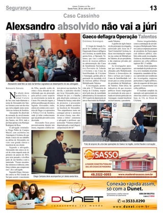13Segurança Jornal Correio do Sul
Sexta-Feira, 28 de Julho de 2017
Caso Cassinho
Gaeco deflagra OperaçãoTalentos
O Grupo de Atuação Es-
pecial de Combate ao Crime
Organizado (Gaeco) deflagrou
em Criciúma, na manhã desta
quinta-feira, a Operação Ta-
lentos, que visa a combater
desvio de recursos públicos
na administração das Casas
de Atendimento Socioeduca-
tivo Provisório de Tubarão
e Criciúma e nas Casas de
Semiliberdade de Criciúma
e Araranguá, geridas pela or-
ganização da sociedade civil
de interesse público (Oscip)
Multiplicando Talentos.
A investigação, promo-
vida pela 11ª Promotoria de
Justiça de Criciúma, respon-
sável pela área de moralidade
administrativa, foi iniciada em
2015apartirdodepoimentode
umex-funcionáriodaMultipli-
cando Talentos.
A quebra de sigilo bancá-
riodosprincipaisinvestigados,
autorizado pelo Juízo da 2ª
VaraCriminaldeCriciúma, in-
dicou movimentações suspei-
tas nas contas da Multiplican-
doTalentos, de seu presidente,
e das empresas privadas por
ele criadas.
As investigações apon-
tam que muitos pagamentos
efetuados pela Multiplicando
Talentos a fornecedores de
bens e serviços aos Caseps e
Casas de Semiliberdade vol-
tavam para as contas pessoais
do presidente da Multiplican-
do Talentos. Além disso, há
indicativos de que recursos
públicos foram empregados
na construção de uma casa si-
tuada em terreno particular em
Araranguá, visando beneficiar
exclusivamente o presidente.
Foto de arquivo de uma das operações do Gaeco na região, contra fraude e corrupção
Diego Campos deve acompanhar júri desta sexta-feira
Alexsandro está feliz ao lado da família e agradece ao desempenho do seu advogado
N
a edição desta
quinta-feira, o
jornal Correio
do Sul citou indevidamente o
nome de Alexsandro dos San-
tosAntunes como um dos réus
que seria julgado nesta sexta-
-feira na comarca de Sombrio.
Alexsandro foi absolvido
da acusação de envolvimento
na morte de Cássio Generoso
dos Santos, em 2016, indo a
júrihojeapenasoréuHenrique
Rodrigues da Rosa.
O advogado criminalis-
ta Diego Pablo de Campos
Maciel, com escritórios em
Araranguá e Criciúma, diz que
desde o início do seu trabalho
na defesa de Alexsandro era
visto com grande clareza a
inocência de seu cliente.
Segundo o advogado,
Alexsandro não estava no lo-
cal do crime naquela noite de
primeiro de janeiro de 2016,
pois teria passado o réveillon
junto de sua família e com a
namorada. “Foram encontra-
das inúmeras evidências, entre
fotoserelatos,quecomprovam
isso”, diz o advogado.
Segundo Diego,Alexsan-
dro estava no Rio Grande do
Sul para assistir o nascimento
Outras irregularidades,
comoacontrataçãodeservido-
resparaaMultiplicandoTalen-
tos e para as empresas pessoais
do presidente da Oscip pagos
com dinheiro público, tam-
bém estão sendo investigadas.
Estima-se,inicialmente,queos
prejuízos aos cofres públicos
superem R$ 1,5 milhão.
Aotodo,foramcumpridos
ummandadodeprisão preven-
tiva, nove mandados de prisão
temporária, mandados de bus-
ca e apreensão nas residências
dos investigados, empresas
particulares e órgãos públicos,
além de sequestro de bens para
garantir o ressarcimento aos
cofres públicos.
O resultado completo da
operação será apresentado em
entrevista coletiva à imprensa
hoje, às 11h, no fórum de
Criciúma.
Alexsandro absolvido não vai a júri
da filha, quando soube do
crime e ficou chocado ao ser
informado que era procurado
pela polícia como suspeito
no envolvimento na morte de
Cássio. Por conta da viagem, a
políciaacreditouqueeleestava
fugindo. Alexsandro, então,
entrou em contato com o escri-
tório de Diego e se apresentou
à Polícia Civil de Sombrio,
onde já tinha conhecimento
que sua prisão preventiva seria
decretada.
Alexsandro ficou preso
preventivamente durante oito
meses, enquanto a defesa ten-
tava provar sua inocência. Na
dúvida, o judiciário decidiu
por levar Alexsandro para o
tribunal do júri, e a batalha
pela absolvição continuou no
Tribunal de Justiça, onde além
do promotor, o procurador
de justiça também acreditou
na inocência de Alexsandro.
“Nos empenhamos muito até
conseguir provar a inocência
do nosso cliente, mas obti-
vemos a vitória”, comemora
o advogado e professor, que
acrescenta:“Estamossempreà
disposiçãopeloe-maildiego@
camposmaciel.abv.br”.
Criciúma/ Araranguá.
Balneário Gaivota
 