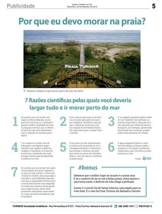 5Publicidade Jornal Correio do Sul
Sexta-feira, 28 de Setembro de 2018
Porqueeudevomorarnapraia?
7Razõescientíficaspelasquaisvocêdeveria
largar tudo e ir morar perto do mar
Sabemos que o melhor lugar do mundo é a nossa casa.
E se o conforto do lar se une a belas praias, clima ameno e
uma brisa suave, o desfrute da vida chega à perfeição. 
Assim é o Litoral-Sul de Santa Catarina, uma região para se
viver bem. É o caso da Praia Turimar em Balneário Gaivota.
De acordo com um estudo rea-
lizado na Nova Zelândia, morar
perto do mar diminui o estresse e
garante melhor qualidade de vida.
A pesquisa mostrou que os efeitos
do azul do mar está relacionado
com a redução do estresse psico-
lógico.
O ar oceânico contém íons de
hidrogênio carregados negati-
vamente que ajudam a absorver
oxigênio e equilibrar os níveis de
serotonina, resultando em mais
energia, diminuição da depressão
e melhora no sono.
De acordo com um estudo feito pela
Universidade de Exeter, Inglaterra,
os sons do mar ativam o córtex pré-
-frontal do cérebro, área associada a
emoções e autorreﬂexões, fazendo
com que a capacidade de bem-estar
e autoconhecimento seja ampliada.
As ondas dos oceanos ainda geram
íons negativos que, absorvidos,
promovem alterações moleculares
no corpo, gerando sensação de paz
e equilíbrio.
1
4
7
Outro motivo pelo qual você deve-
ria se mudar para perto do mar é
que trabalhos cientíﬁcos indicam
que o ambiente incentiva a prá-
tica regular de atividades físicas,
tão importante para a saúde física
e mental.
Viver perto do mar ainda aumen-
ta chances de exposição ao sol e,
consequentemente, à vitamina D,
que protege o sistema imunoló-
gico, eleva os níveis de endorﬁna,
reduz o risco de câncer e melhora
a saúde óssea.
2
5
#bonus
O ar salgado espalhado pelas ondas
do mar também traz melhoras ao
sistema respiratório. Segundo estu-
dos, pessoas que sofrem de asma e
bronquite, por exemplo, apresentam
diminuição dos sintomas quando
estão mais próximas do oceano.
A água salgada fortalece o siste-
ma imunológico, hidrata a pele e
aumenta a circulação, excelentes
razões para uma convivência mais
próxima ao mar.
3
6
Fonte:
TURIMAR-Sociedade Imobiliaria - Rua Pernambuco N°231 - Praia Turimar, Balneário Gaivota-SC (48) 3583-1417 99679-8213
Ciência comprova que morar perto do mar faz bem!
 