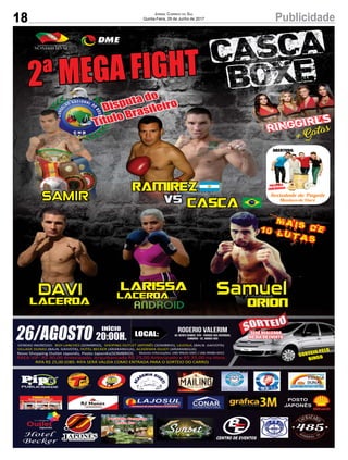 18 PublicidadeJornal Correio do Sul
Quinta-Feira, 29 de Junho de 2017
2ª MEGA FIGHT CASCA
BOXE
Cascavs
Ramirez
ringgirls
+ Gatas
SAMIR
+mais de10 lutas
Disputa do
Título Brasileiro
DAVI
Lacerda
Larissa
Lacerda
Orion
PRESENÇA
CONFIRMADA
ABERTURA:
LOCAL:
Rogerio valerim
Av. Nereu Ramos, 939 - Parque das Avenidas,
Sombrio - SC, 88960-00026/AGOSTO
INÍCIO
20:00H.
SORTEIO PELO
BINGO
SERÁ REALIZADO
NO DIA DO EVENTO
POSTO
JAPONÊS
Hotel
Becker CENTRO DE EVENTOS
Novo Shopping Outlet Japonês, Posto Japonês(SOMBRIO)
Pousada Camping
Praia Tur
Balneário Gaivota
 