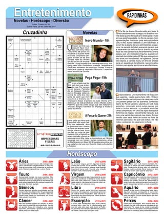 EntretenimentoEntretenimentoNovelas - Horóscopo - Diversão
Cruzadinha Novelas
U
birajara permite que
Joaquim fique na al-
deia comAnna, Vitória
e Quinzinho até provar sua
inocência na suposta morte
de Elvira. Leopoldina per-
gunta a Pedro se ele ama
Domitila. Peter diz a Amália
que foi um erro se envolver
com ela. Licurgo acredita que Germana está louca. Wol-
fgang passa mal e Ferdinando o assiste. Leopoldina se
culpa pelo sofrimento de Anna com Thomas. Elvira se
disfarça de cigana e reencontra Quinzinho. Leopoldina
vai ao encontro de Domitila.
Novo Mundo -18h
E
ric diz a Nelito que Be-
beth terá que enten-
der que Flor sempre
foi um boneco. Pedrinho
diz ao delegado Siqueira
que só Douglas sabia da
senha do cofre.Eric não
gosta de saber que Dom
assumirá a diretoria da
empresa no Brasil. O porteiro do clube informa a Pe-
drinho que ele está proibido de entrar. Athaíde pede a
Pedrinho que não conte a Lígia que eles reataram a
amizade. Borges é demitido do emprego e recebe o
apoio de Tereza.
I
rene pede que Mira tente
descobrir mais sobre Otá-
vio com Heleninha. Jeiza
se emociona com o ônibus
de Zeca, que leva seu nome.
Ritinha inventa para Joyce
que fará um curso de gas-
tronomia. Bibi e Rubinho se
amam na prisão, eAurora se
preocupa com a filha. Jeiza se incomoda ao ver Cândida
conversar com um homem. Nonato comemora o show
de Elis Miranda com Biga. Bibi é flagrada pela polícia em
sua visita fora de hora com Rubinho. Caio confronta Bibi
e Rubinho.
AForça do Querer-21h
Pega Pega -19h
Rapidinhas
Áries 21/03 a 20/04
21/04 a 20/05
21/05 a 20/06
21/06 a 20/07
21/07 a 20/08
21/08 a 20/09
21/09 a 20/10
21/10 a 20/11
21/11 a 20/12
21/12 a 20/01
21/01 a 20/02
21/02 a 20/03
Leão
HoróscopoHoróscopo
Sagitário
Gêmeos Libra Aquário
Touro
Seu stress vai estar mais em alta neste período.
Vênus influenciará negativamente no seu dia.
Evite se incomodar com problemas de pequeno
porte. Mantenha a paciência e vá em frente.
Apresentará energia nas suas posições. Não
irá titubear presente a situações difíceis. Foque
bastante naquilo que irá gerar os resultados que
você estava esperando em qualquer aspecto da
sua vida. Mercúrio ajudará.
Tomará algumas atitudes precipitadas sem se
comprometer imediatamente. No geral passará
por excelentes momentos durante o seu dia.
Júpiter pode passar um sentimento um pouco
triste, porém levemente.
Não terá muitas opções em relação ao amor,
pois este lhe atacará profundamente. Sentirá
um grande desejo em relação a uma pessoa
específica. Isto mostra a grande intervenção de
Marte para com este signo.
Irá se sentir seguro, porém algumas tentarão
colocar em dúvida a sua lealdade. Seja forte,
pois o Sol irá te ajudar a superar essa questão
importante para você. Haverá uma relação
também muito interessante com touro.
Tende a impressionar alguns que estarão ao seu
lado. Sua coerência irá deixa-las muito impac-
tada com você. Mercúrio e Urano te ajudarão
neste aspecto, não deixe se influenciar pela Lua.
Fique atento em todos os sinais.
Dentro do quadro social você terá algumas
surpresas. Verá algumas pessoas se aproximar
de você de forma inexplicável. Será Saturno in-
fluenciando em todos os signos. Vênus também
irá ajudar no diálogo.
A busca pela verdade será algo muito intenso
durante todo o seu dia. A transformação que
ocorrerá para este signo será devido a Plutão.
Irá perceber uma atenção diferente de pessoas
de Peixes. Será muito bom para você.
Seja sincero com você mesmo também. Re-
conheça as falhas que vem cometendo na sua
vida. Plutão pode te levar para um estado de
tristeza muito profunda. Deve buscar no bom
humor a receita para superar esta fase.
A ganância será dúbia neste dia, deve relacionar
o que é prioridade. Lua e Marte para este signo
estarão em conflito. Procure ser determinado e
vá em busca dos seus sonhos sem machucar nin-
guém.Apresentará também um lado competitivo.
Apesar de ser pouco influenciável este signo,
algumas pessoas conseguirão te convencer.
Haverá uma confusão entre Saturno e Mercúrio
para este signo. Procure avaliar aquilo que real-
mente te fará bem.
Estará mais sossegado, sem mostrar tanta an-
siedade. As que você mais ama hoje estarão em
harmonia. Por causa da lua nesta constelação
será um dia mais leve para suas emoções. Porém
Mercúrio irá convergir para problemas estéticos.
Virgem Capricórnio
Câncer Escorpião Peixes
Os fãs de Ariana Grande estão em festa! A
cantora está entre nós e chegou no Brasil na ma-
nhã desta quarta-feira (28) e foi direto para o hotel
em que está hospedada, no Rio de Janeiro.Com
apresentações marcadas para esta quinta-feira
(29), no Rio, e para o sábado (1), em São Paulo, a
jovem fez a alegria de seus admiradores ao apa-
recer na sacada do hotel, acenando para os que
a esperavam do lado de fora e tirando algumas
fotos da vista paradisíaca.Recentemente,Ariana
passou por um verdadeiro trauma, quando um
atentado terrorista matou 22 fãs que estavam em
seu show, em Manchester, na Inglaterra. Quinze
dias depois, a cantora reuniu um time de artistas
para um espetáculo beneficente, que arrecadou
dinheiro para ajudar as vítimas e seus familiares.
Aproveitando um momentinho de folga em
sua agenda, nesta quarta-feira (28), William
Bonner decidiu sair um pouco de casa para curtir
um passeio pelas ruas de Ipanema, conhecido
bairro do Rio de Janeiro. Usando um look mais
esportivo, composto, entre outras peças, por
boné e óculos escuros, o jornalista ainda fez
umas comprinhas, em uma das lojas de sapatos
femininos da região. Visivelmente tranquilo e já
com uma sacola bem grande nas mãos, Bonner
decidiu usar seus fones de ouvido na hora de
retornar para casa. Ao que tudo indica, ele não
notou a presença do paparazzo no local.
Jornal Correio do Sul
Quinta-Feira, 29 de Junho de 2017
 
