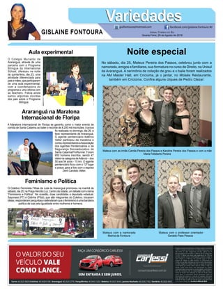 GISLAINE FONTOURA
VariedadesVariedades
Jornal Correio do Sul
Quarta-Feira, 29 de Agosto de 2018
guifontoura@hotmail.com facebook.com/gislaine.fontoura.90
Aula experimental
O Colégio Murialdo de
Araranguá, através de uma
parceria com o Programa
Bilíngue da International
School, ofereceu na noite
de quinta-feira, dia 23, uma
atividade diferenciada para
paisemães,queparticiparam
de uma aula experimental,
com a coordenadora do
programa e uma oficina com
as teachers. Flávia ainda
sanou algumas dúvidas
dos pais sobre o Programa
Bilíngue.
Feminismo e Política
O Coletivo Feminista Filhas da Luta de Araranguá promoveu na manhã de
sábado,dia25,naPraçaHercílioLuz,Centrodacidade,umdebatecomotema
“Feminismo e Política”. Na ocasião, duas candidatas a deputada estadual,
Sayonara (PT) e Cidinha (PSol), que são integrantes do Coletivo, trocaram
ideias,responderamperguntasedefenderamqueofeminismoéumabandeira
política de luta pela igualdade entre mulheres e homens.
Araranguá na Maratona
Internacional de Floripa
A Maratona Internacional de Floripa se garantiu como o maior evento de
corrida de Santa Catarina ao bater o recorde de 8.200 mil inscrições.Aprova
foi realizada no domingo, dia 26, e
teve representante de Araranguá.
O agente penitenciário Adércio
Velter participou da maratona e
correurepresentandoaAssociação
dos Agentes Penitenciários e de
Segurança Socioeducativo de
Santa Catarina/ProRunner. Foram
650 homens inscritos, sendo 47
delesnacategoriadeAdércio–dos
50 aos 54 anos - 10 km. O agente
penitenciário ficou com o 12º lugar
e posou para a foto com a esposa
Derli Candido Velter.
Noite especial
No sábado, dia 25, Mateus Pereira dos Passos, celebrou junto com a
namorada, amigos e familiares, sua formatura no curso de Direito, na Unisul
de Araranguá. A cerimônia de colação de grau e o baile foram realizados
na AM Master Hall, em Criciúma, já o jantar, no Moisés Restaurante,
também em Criciúma. Confira alguns cliques de Pedro Clezar:
Mateus com as irmãs Camila Pereira dos Passos e Karoline Pereira dos Passos e com a mãe
Maria Felisberto Pereira
Mateus com a namorada
Marina da Fontoura
Mateus com o professor orientador
Geraldo Paes Pessoa
 