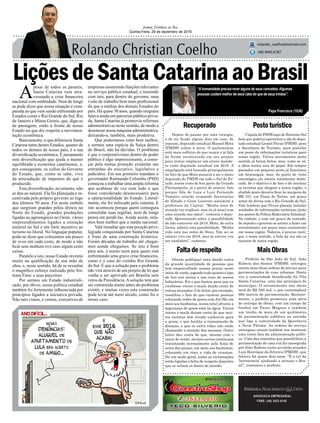 LiçõesdeSantaCatarinaaoBrasil
Depois de passar por uma cirurgia,
e de ter ficado alguns dias em casa, de
repouso, deputado estadual Manoel Mota
(PMDB) voltou à ativa. O parlamentar
está mais eufórico do que nunca e já fala
de forma escancarada em seu projeto
para tentar emplacar um oitavo manda-
to como deputado estadual em 2018. A
empolgação está baseada principalmente
no fato de que Mota passará a ser o único
deputado do PMDB em todo o Sul do Es-
tado, assim como de boa parte da Grande
Florianópolis, já a partir de janeiro. Isto
porque Ada de Luca e Luiz Fernando
Vampiro estarão ocupando Secretarias
de Estado e Gean Loureiro assumirá a
prefeitura da Capital. “Minha área de
atuação vai triplicar, mas eu já nasci com
uma enxada nas mãos”, comenta o depu-
tado. Questionado sobre a possibilidade
de não concorrer em 2018, Mota, de certa
forma, admite esta possibilidade. “Minha
vida está nas mãos de Deus. Não sei se
estarei vivo em 2018, mas se estiver vou
ser candidato”, comenta.
Recuperado
Faltaderespeito
Postoturístico
MaisObras
ADVOCACIA EMPRESARIAL
FONE: (48) 3533-0145
“Ahumanidade precisa rever alguns de seus conceitos.Algumas
pessoas cuidam melhor de seus cães do que de seus irmãos”.
Jornal Correio do Sul
Quinta-Feira, 29 de dezembro de 2016
rolando_coelho@hotmail.com
(48) 9945.6787
Papa Francisco (1936)
Ontem publiquei nota dando conta
da grande quantidade de pessoas que
tem emporcalhado nossas praias neste
início de verão, jogando tudo quanto é tipo
de lixo nas areias e nas ruas de nossos
balneários. Foi o que bastou para que eu
recebesse vários e-mails dando conta de
outras situações. Um leitor, por exemplo,
ressaltou o fato de que existem pessoas
colocando redes de pesca com Jet-Ski em
meio aos banhistas, numa total afronta a
segurança de quem está na água. Vários
outros e-mails deram conta de que mui-
tos turistas têm levado cachorros para
a praia, o que facilita a transmissão de
doenças, e que os salva-vidas não estão
chamando a atenção dos mesmos. Outro
leitor deu conta de que, mesmo com o
início do verão, muitos carros continuam
transitando normalmente pela faixa de
areia das praias, em meio aos banhistas,
colocando em risco a vida de crianças.
De um modo geral, todas as reclamações
estão ligadas a falta de respeito daqueles
que se acham os donos do mundo.
A
pesar de todos os pesares,
Santa Catarina vem atra-
vessando a crise financeira
nacional com ombridade. Nem de longe
se pode dizer que nossa situação é com-
parada ao que vem sendo enfrentado por
Estados como o Rio Grande do Sul, Rio
de Janeiro e Minas Gerais, que, diga-se
de passagem, estão à frente de nosso
Estado no que diz respeito a movimen-
tação econômica.
Basicamente, o que diferencia Santa
Catarina tanto destes Estados, quanto de
todos os demais de nosso país, é a sua
diversificação econômica. É justamente
esta diversificação que ajuda a manter
equilibrada a economia catarinense, e,
por conseguinte, os cofres do Governo
do Estado, que, como se sabe, vive
da arrecadação de impostos do que é
produzido.
Esta diversificação, no entanto, não
se deu ao natural. Ela foi planejada e in-
centivada pelo próprio governo ao logo
dos últimos 50 anos. Foi neste embalo
que surgiram grandes pólos têxteis no
Norte do Estado, grandes produções
ligadas ao agronegócio no Oeste, vários
empreendimentos ligados a extração
mineral no Sul e um forte incentivo ao
turismo no litoral. No linguajar popular,
pode-se dizer que colocamos um pouco
de ovos em cada cesto, de modo a não
ficar sem nenhum ovo caso algum cesto
caísse.
Paralelo a isto, nosso Estado investiu
muito na qualificação de sua mão de
obra, e, neste sentido, há de se ressaltar
o magnífico esforço realizado pelo Sis-
tema Fiesc e seus parceiros.
Por sermos um Estado industriali-
zado, por óbvio, nossa política estadual
também foi fortemente influenciada por
princípios ligados a iniciativa privada.
Não raro vimos, e vemos, executivos de
empresas assumindo funções relevantes
no serviço público estadual, e trazendo
com isto, para dentro do governo, uma
visão de trabalho bem mais profissional
do que a médias dos demais Estados do
país. Há quase 30 anos, quando ninguém
falava ainda em parcerias público-priva-
da, Santa Catarina já promovia reformas
administrativas neste sentido, de modo a
desonerar nossa máquina administrativa,
deixando-a, também, mais produtiva.
Que poderíamos estar bem melhor,
e sermos uma espécie de Suíça dentro
do Brasil, não há dúvidas. O problema
é que o corporativismo dentro do poder
público é algo impressionante, a come-
çar pela mútua proteção existente nas
entranhas do executivo, legislativo e
judiciário. Em seu primeiro mandato o
governador Raimundo Colombo (PSD)
começou a trabalhar uma ampla reforma
que acabasse de vez com tudo o que
fosse considerado desnecessário para
a operacionalidade do Estado. Literal-
mente, ele foi sufocado pelo sistema. E
isto aconteceu porque quem conseguiu
consolidar suas regalias, nem de longe
pensa em perdê-las. Ainda assim, esta-
mos bem melhor que a média nacional.
Vale ressaltar que esta posição privi-
legiada conquistada por Santa Catarina
é fruto de uma construção histórica.
Foram décadas de trabalho até chegar-
mos aonde chegamos. Se isto é bom
para nós, é muito ruim para quem está
enfrentando uma grave crise financeira,
como é o caso do vizinho Rio Grande
do Sul. É que a solução para o problema
não virá através de um projeto de lei que
venha a ser aprovado em Brasilia sem
vetos da Presidência.Asolução tem que
ser construída muito antes do problema
existir, e muitas vezes esta construção
pode levar até meio século, como foi o
nosso caso.
Cúpula do PSDB aqui do Extremo Sul
bem que poderia aproveitar a ida do depu-
tado estadual Leonel Pavan (PSDB), para
a Secretaria de Turismo, para postular
um posto de informações turísticas para
nossa região. Vários movimentos neste
sentido já foram feitos, mas, como se vê,
a ideia nunca saiu do papel. Em tempos
passados um pequeno posto já funcionou
em Araranguá, mas, do ponto de vista
estratégico ele estava totalmente deslo-
cado. Se o objetivo é de fato o de orientar
os turistas que chegam a nossa região, o
aludido posto deveria ficar às margens da
BR 101, em Passo de Torres, um pouco
antes da divisa com o Rio Grande do Sul.
Vale lembrar que Pavan planeja instalar
unidades de informações turísticas junto
aos postos da Polícia Rodoviária Estadual.
No embalo, e com um pouco de vontade,
de repente o governo se anima a fazer um
investimento um pouco mais consistente
em nossa região. Todavia, é preciso insti-
gar, e neste sentido, a bola da vez são os
tucanos de nossa região.
Prefeito de São João do Sul, João
Rubens dos Santos (PMDB), entregou
ontem mais duas ordens de serviço para
pavimentações de ruas urbanas. Desta
vez a comunidade beneficiada foi Vila
Santa Catarina, uma das principais do
município. O investimento nas obras
será de R$ 500 mil, o que contemplará
660 metros de pavimentação. Recente-
mente, o prefeito promoveu uma série
de entrega de obras, com um campo de
futebol em Passo Magnus e também
um trecho de mais de um quilômetro
de pavimentação asfáltica na estrada
que liga a comunidade de Querência
a Nova Fátima. As ordens de serviço
entregues ontem também nos mostram
uma triste face da administração públi-
ca. Uma das emendas que possibilitou a
pavimentação de uma rua foi conseguida
por João Rubens junto ao então senador
Luiz Henrique da Silveira (PMDB), que
faleceu há quase dois anos. “É a tal da
‘burrocracia’ ajudando a atrasar o Bra-
sil”, comentou o prefeito.
 