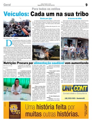 9Geral Jornal Correio do Sul
Segunda-Feira, 30 de Julho de 2018
Marivânia Farias
Sombrio
Marivânia Farias - Sombrio
Nutrição: Procura por alimentação saudável vem aumentando
Veículos: Cada um na sua tribo
A nutricionista Jandrine
Roque Bitencourt é jovem
e está na profissão há pouco
tempo, mesmo assim, já vem
percebendo a diferença de
perfil entre os clientes que
D
izem que brasileiro adora carro. É verdade,
mas não é somente o automóvel de passeio
que têm fãs. No que se refere a veículos,
cada um tem a sua tribo.
Pacífico Fontoura Filho, pertence a um
grupo de motociclistas do Rio Grande do Sul, chamadoAmigos
do Brucutu. Ele veio a Balneário Gaivota para um encontro de
motos. Também veio Henrique Machado, de um moto clube
batizado de Sem Fronteira. O nome é bem apropriado, pois ele
é de São Gabriel/RS e percorreu 560 km para chegar a Gaivota.
Os dois acreditam que essa paixão pela moto nasce com
a pessoa. “Eu sempre gostei, desde menino”, disse Pacífico.
Hoje, sempre que pode ele sobe na sua Tenere 250 e pega a
estrada. O que eles buscam e sentem quando estão sobre duas
rodas? A resposta é imediata: liberdade.
Para todos os estilos
a procuram no consultório.
Mudança que ela avalia como
positiva.
- A questão da nutrição
está preocupando mais as
pessoas hoje do que antes?
Jandrine: Graças a Deus.
Hoje elas estão se preocupan-
Aviagem de Ezequiel Rizzardo de Marau, no Rio Grande
do Sul, até Sombrio, chamou a atenção de muita gente que
ele encontrou pelo caminho. “Por onde eu passo, todo mundo
olha”, confirmou o gaúcho.
Mas Ezequiel sabe que os olhares não são para ele, e sim
para o veículo que construiu.
Metalúrgico, o rapaz gostava de andar de jipe em trilhas
no mato. Um dia um conhecido lhe pediu que fizesse uma
‘gaiola’. “Achei que não conseguiria, mas fizemos o desenho
e fui montando”, contou. Deu certo, o dono gostou e Ezequiel
fez outra, com o mesmo conceito, só que picape. Agora, além
de andar de jipe, descobriu que mexer nos carros e adaptá-los
como quiser é outra paixão, que pode custar caro, pois ele
chega a investir R$ 80 mil nas suas invenções. A vantagem
é que quando está ‘fazendo’ carro ou andando com eles, se
desliga de tudo e combate o estresse.
do mais com a saúde. Antes
procuravam a nutricionista só
para emagrecer. Agora existe
uma procura muito grande
de idosos, crianças e jovens
em busca de uma vida mais
saudável. Também recebo
muita indicação de médicos,
de pessoas com problemas de
diabetes, colesterol alto, obe-
sidade, doenças renais, que se
a alimentação não for levada
a sério, a medicação não faz o
efeito desejado.
- Pode-se mesmo dizer
que somos o que comemos?
Jandrine: Sem dúvida,
o que comemos hoje tem
reflexo no futuro e também
no presente. Tem muita gente
magrinha que eu atendo e que
ao fazer exames está com tudo
desregulado, porque come
muita gordura, açúcar, sal e
por aí vai.
Quem ainda não tem idade para dirigir, anda de bicicleta.
Isso não significa, porém, ser igual a todos os ciclistas.
Em Sombrio, cerca de 42 adolescentes fazem parte do
Pregados Clube. Por que pregados? Eles rebaixam as bikes a
ponto de andarem quase ‘pregados’ no chão. Para pedalar é
um grande desconforto, mas quem liga. “A gente gosta de ser
diferenciado”, explicou Victor Lutz, de 13 anos.
Rebaixar não é a única coisa que eles fazem com a ‘ma-
grela’. A maioria delas é personalizada ao gosto do dono.
Criatividade e trabalho não faltam. Gabriel Souza, 16 anos,
fez uma suspensão a ar que ergue e baixa a sua bicicleta. Em
média, eles gastam até mil reais para deixar a bike estilizada.
Quem tem alimentação
adequada hoje, terá um futuro
mais saudável.
- Você atende muitas
crianças obesas?
Jandrine: Sim, é preocu-
pante. Antigamente, no Brasil
a alimentação de milhares de
crianças precisava ser suple-
mentada com a multimistura
da Pastoral da Criança, devido
ao baixo peso. Atualmente,
a realidade é outra, tem mui-
ta criança com sobrepeso e
obesa. Se percebe isso fácil
pela lancheira que as mães
mandam para a escola, com
bolachinhas, suco de caixinha
e outras coisas que elas acham
que é saudável e não é.
- É uma situação preo-
cupante.
Jandrine: Com certeza.
Eu faço palestras em escolas,
agentemedeepesaascrianças
e acredito que já é meio a meio
obesas e não obesas. Fiz meu
TCC (Trabalho de Conclusão
de Curso) sobre ‘Estado nu-
tricional e menarca precoce’,
percebi que muitas meninas
que tiveram a primeira mens-
truação cedo podiam estar re-
lacionadas ao excesso de peso.
Quando é um adulto ou
idoso que se alimenta mal,
sabe o que está fazendo e faz
consigo mesmo. Já em relação
à criança, me provoca revolta.
O bebê não escolhe não ser
amamentado, é o adulto que
temquecriarohábitosaudável
nele. Inclusive na gestação,
a alimentação da mãe leva a
criança a gostar mais do hábito
alimentar da mãe, se ela come
pizza, chocolate e refrigerante
durante a gestação toda, não
podedepoisquererqueacrian-
ça coma de forma saudável.
Gosto por jipe A turma da bike
 