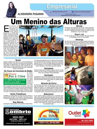E
le é jovem, só
tem 24 anos,
mas já tem mui-
ta história para
contar. Murilo
Gonçalves, o menino dos
balões, cozinha, surfa altas
ondas, se diverte e tem a
graça de poucos de poder
trabalhar com o que ama.
Conhecido na região por
ser o organizador do 1°
festival de balonismo de
Balneário Gaivota, ele é
calmo apesar de ter um
gosto por esportes radicais,
e conta sua história com o
brilho das realizações nos
olhos. Qualquer um que
escuta o rapaz sabe que
ele, assim como com seu
balão, na vida ele também
vai cada vez mais longe.
JORNAL CORREIO DO SUL
Segunda-Feira, 30 de Outubro de 2017
ALISSANDRA PAGANINI
ali@grupocorreiodosul.com.br facebook.com/alissandrapaganini
EmpresarialEmpresarial
Sushi
Sempre trabalhei com meu pai, e cursei faculdade em
gestão de turismo. Isso abriu um leque de oportunidades,
uma delas na gastronomia. Eu estava de gerente no
restaurante, e comecei fazendo sushi. Parece que deu
certo. Larguei o restaurante e ﬁquei só nisso.Apartir dali,
conheci muita gente.
Os Caras da Camiseta de Balão
Vi aque-
les caras
com uma
camiseta
que tinha
um balão
na frente, e
comecei a
conversar
com eles.
Me convidaram para comer um churrasco, e aí vi uma
oportunidade de ir atrás do sonho que eu tinha desde pe-
queno, de conhecer os balões. Pensei então em investir,
mas não pensava em ser piloto agora. Comecei a fazer
um curso, e foi aﬂorando essa vontade de me envolver.
Verão Trabalhoso
Trabalhei um verão inteiro na praia só para comprar o
equipamento do balão. Foi exaustivo, mas valeu a pena.
Comecei a fazer alguns voos, indo em alguns eventos do
esporte e fazendo voos turísticos.
Nas Alturas
Começamos nesse projeto novo que está se desenvolven-
do. Estamos planejando voos na cidade de Praia Grande,
com parcerias lá. Por enquanto, toda semana estamos
fazendo um voo. Tenho um balão grande que pode levar
até oito pessoas, e aí já começa a proﬁssionalizar o ne-
gócio. Devagar, é uma ideia que pode emplacar.
Seriedade
Passa do hobby para o trabalho.Agente voa em um vale
que tem mar de um lado e montanhas do outro. A vista é
linda, mas é bastante responsabilidade.
Sonhador
É gratiﬁcante, tanto para turistas quanto para gente. Eu
digo para as crianças, que se emocionam, acham bonito,
que elas também podem fazer aquilo. Eu realizei aquele
sonho.
Através da Cerca
Eu tinha que incomodar a família para me levar no fes-
tival de balonismo. Tem um alambrado que divide os
balões do público, e eu desde pequeno ﬁcava grudado
na cerca, admirando aqueles balões, pensando que um
dia eu poderia estar ali. Eu tinha uns 6, 7 anos. Comecei
a pesquisar sobre o esporte para aprender como voar.
Balonismo
É um esporte mágico. A gente cria a curiosidade para
saber como aquele objeto grande pode voar sem asas,
sem velocidade. Basicamente é sempre igual.As pessoas
acham muito grande, sobem no cesto com certo receio,
e a gente tem que passar conﬁança. É a aeronave mais
antiga e mais segura do mundo. Sempre voamos com
as condições ideais.
Um Menino das AlturasBrinde
No ﬁnal do voo a gente faz um brinde, eu levo espuman-
te. A gente celebra poder estar juntos, a conﬁança deles
em mim, e agradece sempre a Deus por cada voo, que
é diferente, o que é muito legal.
Seguro, sim
Eu não consigo ver um risco no balão. Se você respeitar
as condições, vai ter um voo perfeito.
Herança
Eu tenho dois sobrinhos. O Lourenzo gosta muito de ba-
lão, mas não sei como vai ser quando for maior.AMarina
já andou comigo, decolou, e tá louca para voar de novo.
Quer levar as amigas todas.
 