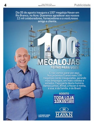 4 PublicidadeJornal Correio do Sul
Segunda-Feira, 31 de Julho de 2017
LUCIANO HANG
DONO DA HAVAN
E não vamos parar por aqui.
Nos próximos 5 anos mais 100
megalojas serão inauguradas, gerando
mais empregos, em mais cidades e
estados. Faça parte desta história.
Vamos juntos. Afinal, a Havan é minha,
é sua, é daé sua, é da família, é do Brasil.
Dia 05 de agosto inaugura a 100a
megaloja Havan em
Rio Branco, no Acre. Queremos agradecer aos nossos
12 mil colaboradores, fornecedores e a você,nosso
amigo e cliente.
 