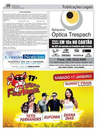 Publicações Legais16 CORREIO DO SUL
Segunda-feira,
12 de janeiro de 2015
EDITAL DE INTIMAÇÃO
ARLINDO EDÍLIO DA ROSA, Tabelião do TABELIONATO DE NOTAS E PROTESTOS DE TÍTULOS
desta Comarca de Sombrio, situado na Av. Nereu Ramos, 1300 - Fone (48) 3533-0318 - CEP 88960-
000, faz saber na forma da Lei aos que o presente EDITAL virem, que se encontram nesse tabelionato
para serem protestados, decorrido o prazo legal, por não terem sido encontrados nos endereços
fornecidos, ou por se recusarem a tomar conhecimento, os títulos cujos responsáveis estão abaixo
discriminados.
PROT. APRESENTANTE / CNPJ DEVEDOR / CNPJ
Prot: 131438; Dev: CELSO LUIZ BORELLI MEI - 12.211.458/0001-79; Ced: COMAPREIS LTDAEPP;
Sac: COMAPREIS LTDA EPP; Tit: 28059/03 ; Apr: BANCO DO BRASIL SA; VEN: 30/12/2014; Esp:
Duplicata de Venda Mercantil por Indicação; Val: 584,50+Juros Legais; Emol.: 46,96.
Prot: 131380; Dev: JANAINA VIEIRA MIGUEL - 062.554.799-35; Ced: SUPER CREDI JAPONES
SERVI OS ASSESSORIA CREDI; Sac: SUPER CREDI JAPONES SERVI OS ASSESSORIA CREDI;
Tit: 288236-9 ; Apr: FCDL; VEN: 19/09/2014; Esp: Duplicata de Venda Mercantil por Indicação; Val:
299,20+Juros Legais; Emol.: 46,96.
Prot: 131373; Dev: MAICON TEIXEIRA DA SILVA - 076.320.899-00; Ced: SUPER CREDI JAPONES
SERVI OS ASSESSORIA CREDI; Sac: SUPER CREDI JAPONES SERVI OS ASSESSORIA CREDI;
Tit: 287446-4/7 ; Apr: FCDL; VEN: 09/05/2014; Esp: Duplicata de Venda Mercantil por Indicação; Val:
105,00+Juros Legais; Emol.: 46,96.
Prot: 131435; Dev: MARIADAGLORIAPINTO CARDOZO - 811.558.599-87; Ced: COMAPREIS LTDA
EPP; Sac: COMAPREIS LTDAEPP; Tit: 010862/01 ;Apr: BANCO DO BRASIL SA; VEN: 31/12/2014;
Esp: Duplicata de Venda Mercantil por Indicação; Val: 332,43+Juros Legais; Emol.: 46,96.
Prot: 131403; Dev: MARILVA G DA SILVA ME - 12.500.889/0001-55; Ced: FREISIL LTDA; Sac:
FREISIL LTDA; Tit: 1723 01 ; Apr: CAIXA ECONÔMICA FEDERAL; VEN: 26/12/2014; Esp: Duplicata
de Venda Mercantil por Indicação; Val: 270,10+Juros Legais; Emol.: 46,96.
Prot: 131425; Dev: MARILVA G DA SILVA ME - 12.500.889/0001-55; Ced: FREISIL LTDA; Sac:
FREISIL LTDA; Tit: 1598 C ; Apr: CAIXA ECONÔMICA FEDERAL; VEN: 24/12/2014; Esp: Duplicata
de Venda Mercantil por Indicação; Val: 257,00+Juros Legais; Emol.: 46,96.
Sombrio - SC, 12/01/2015
ARLINDO EDÍLIO DA ROSA
 