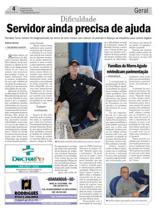 lho organizaram um bingo
quecontoucomaparticipa-
ção de dezenas de amigos,
com resultado financeiro
revertido em seu benefício.
“Com certeza deu pra dar
umarespirada.Obingocon-
tou com bastante pessoas”,
lembra Ronaldo, grato aos
amigos pela ajuda recebida
através da ação.
Agora, sob auxílio do-
Geral4 CORREIO DO SUL
Segunda-feira,
12 de janeiro de 2015
Valdinei Nichele
Servidoraindaprecisadeajuda
Ronaldo Terra Johann foi diagnosticado há cerca de seis meses com câncer no pulmão e doença se espalhou para outros órgãos
Diﬁculdade
> BALNEÁRIO GAIVOTA
Servidor efetivo da
prefeitura de Bal-
neário Gaivota, Ronaldo
Terra Johann, de 58 anos,
precisou se afastar do tra-
balho ao ser diagnosticado
vítima de um tumor no
pulmão com metástase
para próximo à aorta, na
região abdominal. Sem
os mesmos rendimentos,
foi uma ação solidária de
um grupo de amigos que o
ajudounumdosmomentos
mais difíceis de sua vida.
Motorista da Secreta-
ria Municipal de Saúde de
BalneárioGaivotapormui-
tos anos, Ronaldo se acos-
tumou a ver e a comparti-
lhar verdadeiros desaﬁos
enfrentados por pessoas
transportadas por ele para
tratamentos fora do muni-
cípio,acometidasdegraves
doenças. Mas, depois de
quase seis décadas de vida
sem apresentar maiores
enfermidades, nunca cogi-
tou que um dia estaria no
mesmo lugar daqueles que
costumeiramente acompa-
nhava. “Talvez em virtude
doestresse,hácercadeseis
meses senti fortes dores
abdominais, que imaginei
setratardepedradosrins”,
lembra Ronaldo.
Alguns exames foram
suficientes para mostrar
nopacientequeéfumante,
a existência de um tumor
com cerca de sete centíme-
tros de diâmetro localiza-
do na região abdominal,
próximo a aorta, a maior
e mais importante artéria
do sistema circulatório do
corpohumano.Segundoele,
novos exames foram ne-
cessários, mas através do
sistema público de saúde
demorariam muito, sendo
necessáriaasuarealização
de forma particular, em
Porto Alegre/RS, que em
cinco dias apresentaram
o diagnóstico de câncer.
“Também precisei passar
por consulta num oncolo-
gista particular, devido à
necessidade de um rápido
atendimento”, conta.
Depois de dois dias
internado para os exames,
deu início ao tratamento
que é feito em Criciúma.
Comalteraçõesdrásticasna
situação ﬁnanceira, Ronal-
do, que atuava também no
setor imobiliário, precisou
se desfazer do automóvel.
Com o intuito de auxiliar
no momento difícil em que
passava, colegas de traba-
Tumor
resistente
Arilton espera que apelo possa ser atendido
Ronaldo enfrenta dificuldade para vencer câncer
> ARARANGUÁ
A reivindicação de
pavimentação da Estra-
da Geral Morro Agudo,
na localidade de mesmo
nome,éantigaemobiliza
vários moradores. Uma
indicação solicitando o
calçamento com lajotas
foi aprovada na Câmara
de Vereadores no ano
passado e os moradores
não desistem de se mo-
bilizar.
Um dos empenha-
dos em ver a obra sair
do papel é o aposentado
Arilton Pereira Zeferino,
que espera sensibilizar o
poder público municipal
para que a obra seja
realizada.Arodovia pos-
sui um tráfego intenso
durante todo o ano, mas
aumenta no período de
veraneio.Alémdasfamí-
lias locais, turistas tam-
bém utilizam a estrada.
Arilton, nascido e
criado em MorroAgudo,
contou que a realização
do serviço é solicitada
há anos pela população
e apontou alguns proble-
mas enfrentados prin-
FamíliasdoMorroAgudo
reivindicampavimentação
cipalmente para quem
mora nas proximidades
do local para o qual está
sendo reivindicada a
obra.
A extensão da via é
de quase mil metros. No
trecho,estãosituadas40
casas. “Quando chega
o verão, muitos carros
passam pela estrada e
levantam poeira. Isso é
ruim porque há muitas
pessoas com problemas
respiratórios na locali-
dade”, relatou o senhor
que já trabalhou em
uma mina de carvão e
sabe a importância de
respirar ar puro e ter
qualidade de vida. Zefe-
rino relatou ainda que o
movimento intensiﬁca-
-se ainda mais na es-
trada entre novembro e
o Carnaval.
Outra questão res-
saltada pelo morador é
que muitas pessoas que-
rem se mudar por conta
da situação da estrada.
“Eu já pensei em mudar
de casa por conta disso
e muita gente também
quer vender a residên-
cia”, frisou.
ença do INSS (Instituto
Nacional de Seguro So-
cial) Ronaldo segue com
o tratamento. “Já perdi
mais de 25 quilos e devo
emagrecer mais ainda”,
prevê Ronaldo, que não
tem expectativas de voltar
a exercer a função junto
à administração pública
municipal. “Depois de um
câncer pegar a gente, é
difícil voltar a trabalhar.”
A previsão era de que o
ciclo de quimioterapia ter-
minaria em fevereiro, mas
depois de realizar mais
uma tomograﬁa, o proces-
so terá continuidade para
além de março. A situação
do funcionário público se
tornouaindamaisdelicada
nos dois últimos meses.
Preocupados com a
necessidade de novos gas-
tos e diﬁculdades ao longo
do tratamento, amigos de
Ronaldo fizeram contato
com o Correio do Sul, que
expõe sua história com o
objetivo de buscar pessoas
que possam auxiliar neste
momento de dificuldade.
“Se houver uma forma de
me ajudar, eu agradeço”,
declara o paciente.
Pessoas que queiram
auxiliar podem entrar em
contato com o Correio do
Sul através do fone (48)
3533 0870.
 