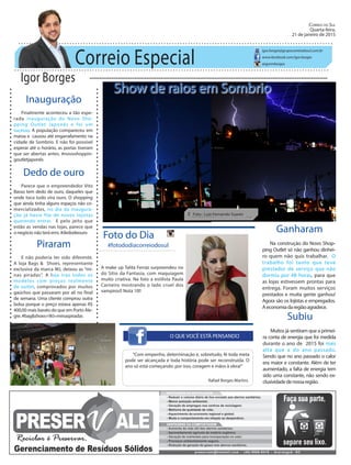 Correio Especial
Igor Borges
igor.borges@grupocorreiodosul.com.br
www.facebook.com/igor.borges
@igormborges
Piraram
E não poderia ter sido diferente.
A loja Bags & Shoes, representante
exclusiva da marca WJ, deixou as “mi-
nas piradas”. A loja traz todos os
modelos com preços realmente
de outlet, comprovados por muitos
gaúchos que passaram por ali no final
de semana. Uma cliente comprou outra
bolsa porque o preço estava apenas R$
400,00 mais barato do que em Porto Ale-
gre. #bag&shoes+WJ=minaspiradas
Show de raios em Sombrio
O QUE VOCÊ ESTÁ PENSANDO
Foto do Dia
A make up Talita Ferraz surpreendeu no
do Sítio da Fantasia, com maquiagem
muito criativa. Na foto a estilista Paula
Carneiro mostrando o lado cruel dos
vampiros!! Nota 10!!
“Com empenho, determinação e, sobretudo, fé toda meta
pode ser alcançada e toda história pode ser reconstruída. O
ano só está começando: por isso, coragem e mãos à obra!”
Rafael Borges Martins
Ganharam
Na construção do Novo Shop-
ping Outlet só não ganhou dinhei-
ro quem não quis trabalhar. O
trabalho foi tanto que teve
prestador de serviço que não
dormiu por 48 horas, para que
as lojas estivessem prontas para
entrega. Foram muitos serviços
prestados e muita gente ganhou!
Agora são os lojistas e empregados.
Aeconomiadaregiãoagradece.
Correio do Sul
Quarta-feira,
21 de janeiro de 2015
Ê Foto : Luiz Fernando Soares
Inauguração
Finalmente aconteceu a tão espe-
rada inauguração do Novo Sho-
pping Outlet Japonês e foi um
sucesso. A população compareceu em
massa e causou até engarrafamento na
cidade de Sombrio. E não foi possível
esperar até o horário, as portas tiveram
que ser abertas antes. #novoshoppin-
goutletjaponês
Subiu
Muitos já sentiram que a primei-
ra conta de energia que foi medida
durante o ano de 2015 foi mais
alta que a do ano passado.
Sendo que no ano passado o calor
era maior e constante. Além de ter
aumentado, a falta de energia tem
sido uma constante, não sendo ex-
clusividadedenossaregião.
Dedo de ouro
Parece que o empreendedor Vito
Basso tem dedo de ouro, daqueles que
onde toca tudo vira ouro. O shopping
que ainda tinha alguns espaços não co-
mercializados, no dia da inaugura-
ção já havia fila de novos lojistas
querendo entrar. E pelo jeito que
estão as vendas nas lojas, parece que
o negócio não terá erro. #dedodeouro
#fotododiacorreiodosul
 