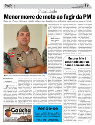 Polícia 19Correio do Sul
Terça-feira,
3 de fevereiro de 2015
³Major Dimitri lamenta o trágico acidente e diz que PM vai investigar o caso
Fatalidade
Acidente
trágico
Djonatha Geremias
> ARARANGUÁ
Uma infração de
trânsito acabou
levando a óbito um adoles-
cente de 17 anos no fim da
noite de domingo, em Ara-
ranguá. De moto, o rapaz
fugia da Polícia Militar por
não ter habilitação para di-
rigir,rompeudoisbloqueios,
passou por cima da calçada
em alta velocidade e aca-
bou colidindo contra uma
caminhonete, ferindo um
MenormorredemotoaofugirdaPMRapaz de 17 anos faleceu no hospital após romper duas barreiras policiais e bater contra uma caminhonete
idoso que dirigia o veículo
e um adolescente carona da
moto,atéperderavida.Um
inquérito policial militar foi
aberto na corregedoria do
19º Batalhão da PM, para
apurar todo contexto do
acidente e da perseguição.
O fato começou por
volta das 22h40min de do-
mingo, quando uma guar-
nição da PM fazia rondas
pelo município com uma
viatura. Ao passarem pela
avenida Engenheiro Mes-
quita,ospoliciaisavistaram
uma moto CG-125, placa
MET4364 de Araranguá,
Empresário é
assaltado ao ir ao
banco com malote
> SOMBRIO
Numaaçãoplanejada,
criminosos surpreende-
ram um empresário do
ramo supermercadista
de Sombrio no momento
em que saía do estabeleci-
mento com destino a um
banco, levando o malote
com valores referentes às
vendas do fim de semana.
Os assaltantes consegui-
ram despistar a polícia
trocandodeveículoduran-
te a fuga.
Eram por volta de
12h30mindeontemquan-
do um dos proprietários
do Supermercado ABC
saía pela porta lateral de
seu estabelecimento, no
bairro Nova Brasília,já
fechado, com o intuito de
ir ao banco portando um
malote. Logo após sair do
prédio, foi surpreendido
pordoishomensabordode
umChevroletCorsasedan
de cor preta. Segundo a
polícia, um dos criminosos
saiu do carro e abordou o
empresário com um re-
vólver, enquanto o outro
aguardava no veículo.
Em questão de minu-
tos, o malote foi tomado
de assalto e os criminosos
fugiramemaltavelocidade
em direção ao bairro São
José.Avisada,aPolíciaMi-
litar deu início às buscas,
encontrando o Corsa preto
a cerca de três quadras do
local do assalto, abando-
nado próximo ao centro
de educação infantil da
comunidade.
Informações de popu-
lares davam conta de que
os criminosos passaram a
utilizar outro automóvel,
inicialmente identifica-
do como um Vectra, mas
depois confirmado como
sendo um Volkswagen
Bora de cor azul, que teria
fugido pela rodovia José
Tiscoski em direção a Ja-
cinto Machado.
APolíciaMilitarrepas-
sou as informações a todos
os municípios do entorno
de Sombrio, organizando
um cerco na tentativa de
capturar os assaltantes,
mas sem sucesso.
O caso foi registrado
pelas vítimas na delegacia
de Sombrio, que passou
a também investigar o
crime, em busca de pistas
que possam levar aos as-
saltantes.
comdoissujeitosdecapacete
vindo em sua direção, mas
que, repentinamente, ao
verem a viatura, desviaram
o caminho. Com a reação
suspeita a guarnição seguiu
amoto,sinalizandoparaque
parasse.
O motociclista não pa-
rou e ainda acelerou em
fuga.OCentrodeOperações
da PM (Copom) organizou
via rádio um bloqueio na
avenidaGetúlioVargascom
outrasviaturas,paratentar
impedir que o motociclista
continuasse fugindo em
alta velocidade. Porém, ao
Vende-se
Terreno em Baln. Gaivota no Bairro
Jardim Ultramar próx. á Escola Dar-
ci Ribeiro. Aceito carro no negócio.
Fone: (48) 99080293.
chegar no bloqueio, ele pas-
sou pela calçada, próximo
ao bar e restaurante Santo
Réu. Os policiais continu-
aram perseguindo a moto,
utilizandoiluminaçãoesons
do giroflex e ordenando via
megafone que parasse – o
que não aconteceu.
OCopomorganizouum
segundo bloqueio, dessa
vez na avenida Capitão
Pedro Fernandes, próximo
à rua Virgulino de Queirós,
no bairro Urussanguinha.
Novamente o motociclista
passou, seguindo pela rua
Stockler de Souza. Porém,
ao chegar à esquina com
a Travessa Iraci Luchina
acabou batendo na lateral
de uma caminhonete Ford
Eco Sport dirigida por um
senhor de 63 anos. O moto-
rista teve um corte no lado
esquerdodorosto,ocaronei-
rodamototeveumafratura
nofêmurdapernadireita,e
o motociclista foi encontra-
do, segundo os bombeiros,
com suspeita de hemorra-
gia interna e traumatismo
crânio-cefálico.
O rapaz foi levado às
pressas para o Hospital Re-
gional de Araranguá, onde
faleceu momentos depois.
As demais vítimas foram
atendidas pelos bombeiros
e pelo Samu. Só depois do
acidente é que a PM pode
finalmente identificar o
motociclista e o porquê da
fuga:eraumadolescentede
17 anos, que estava fugindo
por dirigir sem carteira de
habilitação. Já o caroneiro
era um amigo de 16 anos.
A corregedoria da Polí-
cia Militar abriu inquérito
para investigar a ocorrên-
cia. Serão ouvidos testemu-
nhas civis, policiais envol-
vidos, vítimas do acidente,
bem como serão analisados
os áudios das transmissões
via rádio no Copom. A PM
tem o prazo de 40 dias para
concluir o inquérito.
Segundo o comandante
interino do batalhão, major
DimitriAndrade,atragédia
jamais foi desejada pela
Polícia Militar. “Araranguá
é uma cidade com número
elevadoderouboseassaltos,
inclusive utilizando motos
roubadas.Éimportanteres-
saltar que a Polícia Militar
nãoseomitiudiantedeuma
atitudesuspeita,nemdiante
de uma série de infrações
presenciadas durante a
ocorrência. Não era possível
saber quem estava dirigindo
amoto,nemoporquêdafuga
desesperada, a polícia fez o
trabalho dela. Nós lamenta-
mos muito que o adolescente
tenha falecido e que a causa,
a falta de habilitação, tenha
sidoalgosimplesdeserresol-
vido”, explicou o major.
Osadolescentesnãopos-
suíam armas nem drogas, e
a moto, segundo o registro
no sistema, estava registra-
da no nome de um antigo
proprietário, que a vendeu.
Tambémnãohaviadocumen-
tação atrasada, nem multas
ouquaisquerirregularidades
no sistema em relação ao
veículo.
 