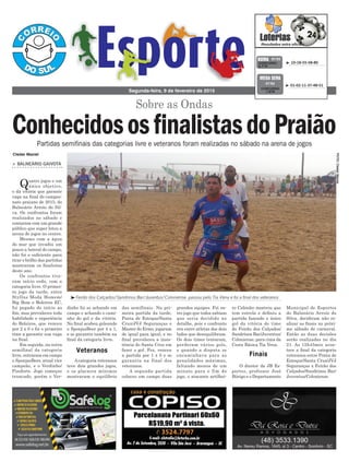 dinho foi se achando em
campo e achando o cami-
nho do gol e da vitória.
No final acabou goleando
o SponjasBeer por 4 x 1,
e se garantiu também na
final da categoria livre.
Acategoria veteranos
teve dois grandes jogos,
e os placares mínimos
mostraram o equilíbrio
ro Cabinho mostrou que
tem estrela e definiu a
partida fazendo o único
gol da vitória do time
do Feirão dos Calçados/
Sandrinos Bar/Juventus/
Coloniense, para cima da
Cesta Básica Tia Vena.
O diretor da JB Es-
portes, professor José
Búrigo e o Departamento
das semifinais. Na pri-
meira partida da tarde,
Ponta de Estoque/Santa
Cruz/JVJ Seguranças e
Master do Ermo, jogaram
de igual para igual, e no
final prevaleceu a insis-
tência do Santa Cruz em
fazer o gol. Fez, venceu
a partida por 1 x 0 e se
garantiu na final dos
veteranos.
A segunda partida
colocou em campo duas
> BALNEÁRIO GAIVOTA
Quatro jogos e um
único objetivo,
o da vitória que garante
vaga na final do campeo-
nato praiano de 2015, do
Balneário Arroio do Sil-
va. Os confrontos foram
realizados no sábado e
contaram com um grande
público que super lotou a
arena de jogos no centro.
Mesmo com a água
do mar que invadiu um
pouco a lateral do campo,
não foi o suficiente para
tirar o brilho das partidas
mostraram os finalistas
deste ano.
Os confrontos tive-
ram início cedo, com a
categoria livre. O primei-
ro jogo da tarde, entre
Styllus Moda Homem/
Big Bom e Boleiros EC,
foi pegado do início ao
fim, mas prevaleceu toda
habilidade e experiência
do Boleiros, que venceu
por 2 x 0 e foi o primeiro
time a garantir sua vaga
na final.
Em seguida, na outra
semifinal da categoria
livre, entraram em campo
o SponjasBeer, atual vice
campeão, e o Verdinho/
Pisoforte. Jogo começou
truncado, porém o Ver-
Sobre as Ondas
Segunda-feira, 9 de fevereiro de 2015
³ 10-18-55-58-80CONCURSO
3.710
QUINA 07/02
³Feirão dos Calçados/Sandrinos Bar/Juventus/Coloniense passou pelo Tia Vena e foi a final dos veteranos
FOTO:ClederMaciel
³ 01-02-11-37-48-51
CONCURSO
1.676
MEGA SENA
07/02
Veteranos
Finais
Partidas semifinais das categorias livre e veteranos foram realizadas no sábado na arena de jogos
ConhecidososfinalistasdoPraião
grandes equipes. Foi ou-
tro jogo que todos sabiam
que seria decidido no
detalhe, pois o confronto
era entre atletas dos dois
lados que desequilibram.
Os dois times tentaram,
perderam vários gols,
e quando a disputa se
encaminhava para as
penalidades máximas,
faltando menos de um
minuto para o fim do
jogo, o atacante artilhei-
Cleder Maciel
Municipal de Esportes
do Balneário Arroio do
Silva, decidiram não re-
alizar as finais no próxi-
mo sábado de carnaval.
Então as duas decisões
serão realizadas no dia
21. As 15h45min acon-
tece a final da categoria
veteranos entre Ponta de
Estoque/Santa Cruz/JVJ
Seguranças x Feirão dos
Calçados/Sandrinos Bar/
Juventus/Coloniense.
 