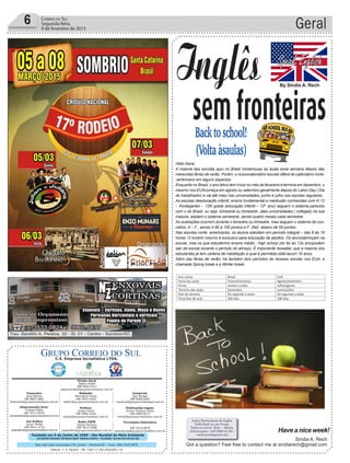 Fundado em 5 de Junho de 1990 - Dia Mundial do Meio Ambiente
Jornalista Rolando Christian Sant’ Helena Coelho - Fundador Jornal Correio do Sul
Publicações legais:
Tomaz Fonseca Selau
l48l 9985.8573
tomaz@grupocorreiodosul.com.br
Financeiro
Joice Ramos
l48l 8802.5883
financeiro@grupocorreiodosul.com.br
Comercial:
Igor Borges
l48l 9968.6084
comercial@grupocorreiodosul.com.br
Diretor Geral
Jabson Muller
l48l 9955.5313
jabsonmuller@grupocorreiodosul.com.br
Diagramação/Arte:
Cristian Mello
l48l 3533-0870
correiodosul@grupocorreiodosul.com.br
Sul Gráfica
Junior Muller
l48l 9931.4716
sulgrafica@grupocorreiodosul.com.br
Redação:
Marivânia Farias
l48l 9995.9290
editor@grupocorreiodosul.com.br
Política:
Jarbas Vieira
l48l 9966.5326
jarbas@grupocorreiodosul.com.br
Radio 93FM
Cássia Pacheco
l48l 9912.9588
radio93fm@grupocorreiodosul.com.br
Circulação/Assinatura
l48l 3533.0870
assinaturas@grupocorreiodosul.com.br
Rua João José Guimarães,176, Centro - Sombrio/SC - Fone: (48) 3533 0870
Editora: J. R. Pereira - ME CNPJ 17.467.695/0001-19
C.S. Empresa Jornalística LTDA.
Geral6 Correio do Sul
Segunda-feira,
9 de fevereiro de 2015
semfronteirasBacktoschool!
(Voltaàsaulas)
Inglês
Hello there,
A maioria das escolas aqui no Brasil iniciamsuas as aulas essa semana depois das
merecidas férias de verão. Porém, o nossocalendário escolar difere do calendário norte-
-americano em alguns aspectos.
Enquanto no Brasil, o ano letivo tem início no mês de fevereiro e termina em dezembro, o
mesmo nos EUAcomeça em agosto ou setembro geralmente depois do Labor Day ( Dia
do trabalhador) e vai até maio nas universidades, junho e julho nas escolas regulares.
As escolas deeducação infantil, ensino fundamental e médiosão conhecidas com K-12
- Kindegarten - 12th grade (educação infantil – 12º ano) seguem o sistema parecido
com o do Brasil, ou seja bimestral ou trimestral. Jáas universidades ( colleges) na sua
maioria, adotam o sistema semestral, sendo quatro meses cada semestre.
As avaliações ocorrem durante o bimestre ou trimestre, mas seguem o sistema de con-
ceitos: A – F , sendo A 90 a 100 pontos e F (fail) abaixo de 59 pontos .
Nas escolas norte- americanas, os alunos estudam em período integral – das 8 às 16
horas. O horário noturno é exclusivo para educação de adultos. Os alunosalmoçam na
escola, mas os que estudamno ensino médio - high school (do 9o ao 12o ano)podem
sair da escola durante o período do almoço. É importante ressaltar, que a maioria dos
estudantes já tem carteira de habilitação a qual é permitida obtê-lacom 16 anos.
Além das férias de verão, há também dois períodos de recesso escolar nos EUA, a
chamada Spring break e a Winter break.
Sindia A. Rech
Got a question? Feel free to contact me at sindiarech@gmail.com
Haveaniceweek!
Aulas Particulares de Inglês
Individual ou em Grupo
Todos os níveis Kids - Adults
Informações: (48) 9809 24 20 /
sindiarech@gmail.com
By Sindia A. Rech
InglesSem Fronteiras
Coluna quinzenal com curiosidades e dicas da cultura inglesa
Back to school! (Volta àsaulas)
Hello there,
A maioria das escolas aqui no Brasil iniciamsuas as aulas essa semana depois das merecidas férias de
verão. Porém, o nossocalendário escolar difere do calendário norte-americano em alguns aspectos.
Enquanto no Brasil, o ano letivo tem início no mês de fevereiro e termina em dezembro, o mesmo nos
EUAcomeça em agosto ou setembro geralmente depois do Labor Day ( Dia do trabalhador) e vai até
maio nas universidades, junho e julho nas escolas regulares.
As escolas deeducação infantil, ensino fundamental e médiosão conhecidas com K-12 - Kindegarten -
12th grade (educação infantil – 12º ano) seguem o sistema parecido com o do Brasil, ou seja bimestral
ou trimestral. Jáas universidades ( colleges) na sua maioria, adotam o sistema semestral, sendo quatro
meses cada semestre.
As avaliações ocorrem durante o bimestre ou trimestre, mas seguem o sistema de conceitos: A – F ,
sendo A 90 a 100 pontos e F (fail) abaixo de 59 pontos .
Nas escolas norte- americanas, os alunos estudam em período integral – das 8 às 16 horas. O horário
noturno é exclusivo para educação de adultos. Os alunosalmoçam na escola, mas os que estudamno
ensino médio - high school (do 9o ao 12o ano)podem sair da escola durante o período do almoço. É
importante ressaltar, que a maioria dos estudantes já tem carteira de habilitação a qual é permitida
obtê-lacom 16 anos.
Além das férias de verão, há também dois períodos de recesso escolar nos EUA, a chamada Spring break
e a Winter break.
Ano Letivo Brasil EUA
Inicio das aulas Fevereiro/março Agosto/setembro
Férias Janeiro a julho Julho/agosto
Término das aulas Dezembro Junho/julho
Dias da semana De segunda a sexta De segunda a sexta
Total dias de aula 200 dias 180 dias
Fonte: http://passaportebrasilusa.com/
 