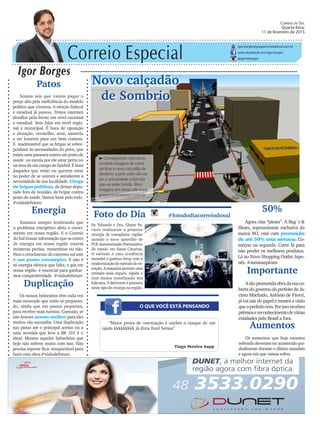 Correio Especial
Igor Borges
igor.borges@grupocorreiodosul.com.br
www.facebook.com/igor.borges
@igormborges
Patos
Somos nós que vamos pagar o
preço alto pela ineficiência do modelo
político que vivemos. A eleição federal
e estadual já passou. Temos enormes
desafios pela frente em nível nacional
e estadual. Sem falar em nível regio-
nal e municipal. É hora de oposição
e situação, vermelho, azul, amarelo
e etc lutarem para um bem comum.
É inadmissível que as brigas se sobre-
ponham às necessidades do povo, que
existaumapasseatacontraumpostode
saúde ou escola por ele estar perto ou
na área de um campo de futebol. É hora
daqueles que estão ou querem estar
no poder de se unirem e atenderem a
necessidade de sua localidade. Chega
de brigas políticas, de deixar depu-
tado fora de reunião, de brigar contra
posto de saúde. Vamos lutar pelo todo.
#visãodefuturo
Novo calçadão
de Sombrio
O QUE VOCÊ ESTÁ PENSANDO
Foto do Dia #fotododiacorreiodosul
Dr. Eduardo e Dra. Glayse Fa-
varin realizaram a primeira
cirurgia de transplante capilar
usando o novo aparelho de
FUE Automatizado Pneumático
do estado em Santa Catarina.
O método é uma tendência
mundial e ganhou força com a
modernizaçãodométododeex-
tração. A máquina permite uma
retirada mais segura, rápida e
com menos transfixação dos
folículos. A Belvivere é pioneira
neste tipo de cirurgia na região.
“Maior prova de ostentação é encher o tanque de um
opala kkkkkkkkk já dizia Raul Seixas”
Tiago Pereira Supp
50%
Agora elas “piram”. A Bag´s &
Shoes, representante exclusiva da
marca WJ, está com promoção
de até 50% esta semana. Co-
meçou na segunda. Corre lá para
não perder os melhores produtos.
Lá no Novo Shopping Outlet Japo-
nês. #asminaspiram
Correio do Sul
Quarta-feira,
11 de fevereiro de 2015
³Conseguimos com exclu-
sividade imagens de como
vai ficar o novo calçadão de
Sombrio, e pelo visto não vai
ser a unicamente a Gaivota
que vai estar bonita. Mais
imagens em nosso site www.
grupocorreiodosul.com.br
Duplicação
Os nossos balneários têm cada vez
mais mostrado que estão se preparan-
do, ainda que em passos pequenos,
para receber mais turistas. Contudo, se
não houver acesso melhor para eles
muitos vão sucumbir. Uma duplicação
nas pistas até o principal acesso ou a
uma avenida que leve a BR 101 é o
ideal. Mesmo aqueles balneários que
hoje não sofrem muito com isso. Não
precisa esperar ficar insuportável para
fazer esta obra.#visãodefuturo
Energia
Estamos sempre lembrando que
o problema energético afeta o cresci-
mento em nossa região. E o Correio
do Sul trouxe informação que os cortes
de energia em nossa região trazem
inúmeras perdas, monetárias ou não.
Para o crescimento do extremo-sul este
é um ponto estratégico. E não é
só energia elétrica que falta, o gás em
nossa região é essencial para ganhar-
mos competitividade. #visãodefuturo
Importante
Atãoprometidaobradaruaco-
berta do governo do prefeito de Ja-
cinto Machado, Antônio de Fáveri,
já vai sair do papel e mostra a visão
queoprefeitotem.Porissorecebeu
prêmiosereconhecimentodevárias
entidades pelo Brasil a fora.
Aumentos
Os aumentos que hoje estamos
sofrendo deveriam ter acontecido gra-
dualmente durante o último mandato
e agora nós que vamos sofrer.
 