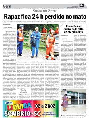 de desespero”, resumiu.
A ideia era que o grupo
formado por seis pessoas,
incluindo irmãos e cunha-
dos, que pretendiam rever
Alzir Borges Ribeiro, o tio
de 80 anos, esperaria às
margens do Rio do Boi,
enquanto Leandro iria até
a sua casa para pegá-lo.
“Ele atravessou o rio com
tranquilidade, entrou na
trilha, mas não retornou.
Como demorou muito, de-
cidimos voltar e pedir por
ajuda”, detalha o irmão
de Leandro, Vilmar dos
Santos Ribeiro.
O Parque Nacional
de Aparados da Serra
concentra um dos maiores
conjuntos de cânions da
América Latina. Praia
Grande, Jacinto Machado
e Lauro Müller são cida-
des que recebem turistas
em todas as épocas do ano
em busca da tranquili-
dade e da vista oferecida
pelos enormes paredões,
cachoeiras, fendas, rios
e lagos. Apesar de morar
em Porto Alegre, Leandro
e seus parentes não es-
tavam ali para turismo,
pois conheciam a região
e não solicitaram guia,
muito requisitados em
Praia Grande. “Foi uma
situação atípica. Todos
que entraram no parque,
que é muito grande, pre-
cisam passar por um tipo
de controle de inspeção.
Ou são grupos de turistas
acompanhados obrigato-
riamente por guias, ou
são montanhistas, am-
Geral 13Correio do Sul
Quinta-feira,
19 de fevereiro de 2015
Tenha
um guia
³Rapaz conseguiu sair sozinho da mata e encontrou as viaturas dos bombeiros
³Quem foi ao posto encontrou porta fechada
> SOMBRIO
Não bastassem sába-
do, domingo, segunda e
terça-feira de Carnaval,
as unidades básicas de
saúde de Sombrio fica-
ram fechadas também na
Quarta-Feira de Cinzas
atéas13horas.Abuscapor
atendimento na manhã de
ontem foi grande em pra-
ticamente todos os postos,
principalmente o Central,
onde também funciona a
Secretaria de Saúde, que
também estava lacrada
neste horário.
Quemnãogostoumui-
to deste feriado prolon-
gado foram os pacientes.
Edna Nunes, moradora da
comunidadeMorrodoCipó,
bem distante do centro de
Sombrio, bateu com a cara
na porta e ficou desespe-
rada ao ler o aviso de que
a unidade de saúde iria
reabrir somente à tarde.
“Precisocomurgênciamar-
car um transporte para a
minhafilha,quetemmicro-
cefalia, para Florianópolis.
Acordei bem cedo e vim,
mas não havia ninguém,
somente este aviso indis-
creto na porta”, lamentou.
SergiadosSantos,quetem
nódulosnosseios,foitentar
Pacientes se
queixam de falta
de atendimento
mediar um agendamento
de consulta com um espe-
cialista em Florianópolis.
“Preciso cortar o mal pela
raizantesqueistosetorne
um câncer. Está fechado
agora, mas o negócio é ter
paciência,esperarumpou-
quinhoeretornaràtarde”,
planejou.
A procura era tanta
após quatro dias fechado
que chegou a formar fi-
las em frente da unidade
central para ler o aviso.
A secretária de Saúde de
Sombrio, Gislane Dias da
Cunha, disse que os fun-
cionários seguiram a de-
terminaçãodeumdecreto.
“Eles apenas seguiram
uma normativa de ponto
facultativo decretado na
semana passada devido
ao Carnaval”, informa
Gislane. À tarde, todas
as unidades, inclusive a
prefeitura e demais ór-
gãosgeridospeloexecutivo
municipal, funcionaram
normalmente. Os postos
de saúde de Sombrio fun-
cionam das 7h30min às
11h30min e das 13 às 17
horas de segunda a sexta-
-feira. A unidade Central
não fecha ao meio-dia. O
próximo feriado será no
dia 3 de abril (Sexta-feira
Santa),quandoasreparti-
ções públicas devem estar
novamente fechadas.
Ele iria visitar um tio no Parque Nacional de Aparados da Serra, perdeu o caminho e acabou passando a noite ao relento
Rafael Andrade
Rafael Andrade
Rapazfica24hperdidonomato
> PRAIA GRANDE
Umagrandeopera-
ção de resgate foi
organizada pelo Corpo de
Bombeiros para procurar
um gaúcho de 38 anos que
se perdeu nas proximida-
des da trilha do Rio do Boi,
no Canyon Itaimbezinho,
no Parque Nacional de
Aparados da Serra, em
Praia Grande. Leandro
dos Santos Ribeiro,de Por-
to Alegre, pretendia visi-
tar um tio de 80 anos que
mora sozinho dentro do
Parque Nacional, quando
perdeu a trilha por volta
do meio-dia da terça-feira
de Carnaval.
As buscas iniciaram
por volta das 11 horas de
ontem. Onze bombeiros de
Sombrio, Passo de Torres
e Criciúma se espalharam
para tentar localizar o
rapaz. Os trabalhos foram
coordenados pelo coman-
dante do 4º Batalhão dos
Bombeiros, tenente-coro-
nel Lázaro Santin. Desta
vez, a história teve um fi-
nal feliz. Às 12h15min de
ontem, Leandro apareceu
no posto de informação e
controle do parque. Ele
passou 24 horas na mata
e lembra os momentos
de desespero, como uma
cobra que passou pela sua
perna enquanto dormia
e de um tombo ao tentar
ultrapassar uma riban-
ceira, o que provocou um
ferimento na virilha.
A angústia só termi-
nou quando ele avistou
as viaturas dos bombeiros
estacionadas no início da
trilha do Rio do Boi. “Fo-
ram momentos realmente
Susto na Serra
bientalistas, biólogos ou
profissionais deste tipo,
que podem acessar o par-
que sem guias mediante
a comprovação documen-
tada que são especialistas
em mata fechada, pois é
uma área de risco para
quem não conhece. Por
isso, sempre estimulamos
a entrada guiada. Assim,
nenhum imprevisto como
este pode ocorrer”, orienta
o analista ambiental do
Parque Nacional, Magnus
Machado Severo.
Paracadagrupodeaté
12 turistas é obrigatório o
acompanhamento de um
guia.O parque tem capa-
cidade de receber até 132
pessoas ao mesmo tempo.
Toda a entrada e saída é
controlada pelos sete ser-
vidorespúblicosqueatuam
no Aparados da Serra.
 