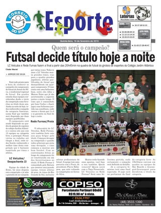 líssima partida, onde
certamente o campeão
será definido no detalhe.
Já a categoria fe-
minino terá uma final
esperada. O jogo será
na preliminar da final
por várias vezes. Todos os
anos o LC Veículos mon-
ta grandes times, traz
para a quadra grandes
jogadores, atletas qua-
lificados do futsal que
desequilibram em qual-
quer campeonato. O time
conta com uma belíssima
base, entre eles Adny e
Maicon Ermo que já são
acostumados a jogarem
juntos a muito tempo. O
time que é comandado
por Luis Carlos e Joacir
jogou uma belíssima par-
tida nas semifinais, onde
venceu o Arroio por 3 x 2
e se garantiu na final de
hoje a noite.
O adversário do LC
Veículos, Rede Furnas,
veio também forte este
ano para brigar pelo
título. Começou devagar
na competição e quando
todos achavam que seria
uma decepção, o time
começou a mostrar seu
bom futebol. Com as
contratações feitas ao
longo do campeonato foi
se constituindo em um
dos favoritíssimos ao
título. O Rede Furnas é
comandado pelo Batista
que montou uma grande
equipe, trouxe atletas
de peso, de times do Rio
Grande do Sul, inclusive
atletas profissionais do
futsal. A equipe tem uma
parceria com o Praia, do
presidente Flavio Boba-
gem, que está voltando
as competições no Arroio
do Silva.
> ARROIO DO SILVA
Está tudo pronto para
a hora de conhecer os
campeões do campeonato
de futsal do Arroio do Sil-
va, o tradicional regional
de futsal. Em quadra
estarão duas equipes con-
sideradas desde o início
da competição como favo-
ritas ao título deste ano.
Ainda na noite de hoje, to-
dos conhecerão o campeão
da categoria feminino,
numa final que também
será disputada por duas
equipes qualificadas.
O campeonato está
sendo disputado na qua-
dra do ginásio de esportes
do colégio JardimAtlânti-
co e contou este ano com
12 equipes na categoria
livre, a principal. Foram
várias as rodadas até
chegar a final, onde to-
dos ficarão conhecendo o
melhor time desta com-
petição que é bastante
respeitada por times e
atletas.
Equipe da cidade de
Ermo, há anos disputa
esta competição e já sabe
o gostinho de ser campeão
Quem será o campeão?
Quinta-feira, 19 de fevereiro de 2015
³ 30-37-38-52-55CONCURSO
3.717
QUINA 18/02
³ 02-06-08-09-10
³ 11-12-13-14-16
³ 19-20-23-24-25
CONCURSO
1.172
LOTO FÁCIL
18/02
³ 01-02-27-28-46-47
CONCURSO
1.679
MEGA SENA
18/02
LC Veículos/
Despachante JJ
Rede Furnas/Praia
LC Veículos e Rede Furnas fazem a final a partir das 20h45min na quadra de futsal do ginásio de esportes do Colégio Jardim Atlântico
Futsaldecidetítulohojeanoite
Cleder Maciel
Muitos estão fazendo
suas apostas, você faça
a sua também. Quem
vencerá? Quem sairá
com a Taça Preservale,
LC Veículos ou Rede
Furnas? Será uma be-
da categoria livre. As
19h30min entram em
quadra as equipes da
Sky Boards e Araran-
guá/Ararasport para
decidirem o título da
categoria.
 