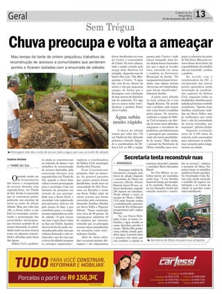 continuar chovendo”, lamenta
a moradora Maria Bernadete
Maciel.
Na Vila Militar, os tra-
balhos devem ser concluídos
ainda hoje. “A rua Serafim
SoaresdeAraújo,porexemplo,
já foi concluída. Nesta terça,
na rua Alexandre Acordi será
colocado material e concluí-
ra ainda se concentravam
no relatório de danos e nos
trabalhos de reconstrução
de acessos destruídos pela
enxurrada durante esta
segunda-feira em Timbé do
Sul, quando a chuva forte
voltouatrazerpreocupação
para o município. Com um
histórico de prejuízos em
virtude de sua proximi-
dade com a Serra Geral, o
município vem registrando
precipitações diárias há
pelo menos 45 dias, o que
contribuiu para o os alaga-
mentosregistradosnanoite
de sábado. “A pelo menos
um mês e meio chove todos
os dias em Timbé. Aquelas
chuvasdefimdetarde,oca-
sionadaspelocalor,masque
vinham deixando o solo en-
charcado e que fez com que
achuvadesábadocausasse
os estragos registrados”,
explicou a coordenadora
da Defesa Civil municipal,
Josélia Scot Pezente.
Num levantamento
primário, feito no domin-
go, foi possível perceber
que quatro pontes foram
danificadas, sendo duas na
comunidade de Vila Nova,
uma em Rocinha e outra
em Serra Velha; além de
vários acessos que foram
escavados pela correnteza,
deixando famílias ilhadas
em Serra Velha e Figueira
Aléssio. “Nosso município
tem cerca de 90 pontes. Já
conseguimos substituir 16
de madeira por concreto,
evitando que os principais
acessos sejam prejudicados
em situações como esta”,
salientou Josélia.
Além de várias estra-
das e as quatro pontes, dre-
nagens e até calçamentos
Geral 13Correio do Sul
Terça-feira,
24 de fevereiro de 2015
Mau tempo da tarde de ontem prejudicou trabalhos de
reconstrução de acessos a comunidades que perderam
pontes e ficaram isoladas com a enxurrada de sábado
³Drenagem não deu conta de escoar toda a água que caiu na noite de sábado
> ARARANGUÁ
Araranguá também foi
fortemente atingida pela
chuva de sábado. Segundo
o secretário de Obras em
exercício Alfredo Afrânio
Ronconi, foram 50 ruas ur-
banas danificadas, exigindo
250 reparos em tubulação.
Desde sábado a noite as
equipes de Obras e Defesa
Civil estão fazendo rondas
e contabilizando prejuízos.
“Levaráde30a45diaspara
recuperarmostudo”,explica
Ronconi.
Na rua Otávio Hele-
odino Costa, no bairro Co-
loninha, a água invadiu as
casas, derrubou paredes e
muros. “Minha filha perdeu
cama,colchão,comida,gela-
deira, água.Aparede cedeu
e estamos com medo que
caia também a calçada se
Secretaria tenta reconstruir ruasValdinei Nichele
Chuvapreocupaevoltaaameaçar
> TIMBÉ DO SUL
Operíodo ainda era
de levantamento
dos danos e recuperação
de acessos durante esta
segunda-feira, em Timbé
do Sul, devido à enxurrada
que se concentrou princi-
palmente nas encostas da
serra na noite do último
sábado. Mas, por volta das
16h, a chuva voltou a cair
forte no município, aumen-
tando a preocupação das
autoridades municipais,
que haviam acabado de se
reunir elencando as priori-
dadestantonaáreacentral
como em algumas comuni-
dades afetadas pela força
das águas.
Defesa Civil e prefeitu-
Sem Trégua
dos os serviços”, enfatiza
o secretário de Obras. Em
outros locais os trabalhos
tambémjáforaminiciados.
Na Governador Celso Ra-
mos está sendo concluido
o trabalho de reparos em
tubulação e no Centro da
cidade as patrolas ainda
estão trabalhando.
³Secretaria de Obras recupera ruas atingidas
foram danificadas em ruas
do Centro e comunidade
de Cohab. Na área urbana,
toda a região cortada pela
sanga João Barbosa foi
atingida, alagando ruas do
bairro São Luiz, Vila Mar-
quezine e Centro. “A água
não veio do rio, desceu do
morro e veio por pequenas
sangas, de forma que a
drenagem com tubulação
de dois metros de diâmetro
não foi suficiente. Foi algo
que eu nunca tinha visto”,
declarou o prefeito Eclair
Alves Coelho.
A chuva de sábado
iniciou por volta das 17h
em Timbé do Sul, afetando
primeiro o interior. Segun-
do a coordenadora da De-
fesa Civil, as 20h a equipe
passou pelo Centro e tudo
estava tranquilo; duas ho-
ras depois foram chamados
por que a água já invadia
ruas, entrando em casas
e também na Secretaria
Municipal de Saúde. “Os
equipamentosforamlevan-
tados, mas alguns móveis
vãoterquesersubstituídos,
pois foram danificados”,
informou Josélia.
A parte mais afetada
na área urbana foi a rua
Angelo Rovaris. De acordo
com o prefeito, pelo menos
sete casas foram invadidas
pelas águas. No interior,
conforme a equipe de Defe-
sa Civil avançava em dire-
ção às áreas mais afetadas,
máquinas e servidores da
prefeitura providenciavam
a passagem por caminhos
onde não havia possibilida-
de de acesso. “Hoje ainda,
o pessoal da Secretaria de
Obras trabalha para recu-
perar a cabeceira da ponte
deVilaNova.Mascomore-
tornodessachuvaforte,há
apossibilidadedotrabalho
não ser concluído”, avaliou
o prefeito.
De acordo com a
coordenadora da DC, a
recuperação das outras
pontes aguardava ainda
orientação do coordena-
dor regional da Defesa
Civil, enquanto todas as
localidadesefamíliasantes
isoladasjáhaviamrecebido
assistência. “Apenas duas
famílias continuam isola-
das em Serra Velha, mas
já verificamos que estão
bem e não há necessidade
de serem retiradas, por
enquanto”, afirmou Eclair.
Segundo avaliação,
cerca de 2.100 tubos de
concreto serão necessários
para solucionar os proble-
mas causados pelos alaga-
mentos na cidade.
Água subiu
muito rápido
 