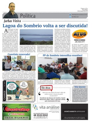 Política
Jarbas Vieira
Correio do Sul
Terça-feira,
3 de março de 2015
jarbas@grupocorreiodosul.com.br
(48) 9966.5326
CHARGEPor:CAZO
“Quem tem uma empresa de jornal e rádio não
poderia cometer a loucura de agredir
um funcionário”.
Ele disse:
‘
‘Presidente da Câmara de Sombrio, Daniel
Bitencourt (PPS), sobre a agressão sofrida
pelo funcionário da Casa.
Lagoa do Sombrio volta a ser discutida!
A
preservação da Lagoa
do Sombrio, que ba-
nha cinco municípios
da região, será discutida em
reunião na Assembleia Legislati-
va nesta terça-feira, das 10h às
13h. A iniciativa da reunião é da
deputada Ana Paula Lima, que em
dezembro passado coordenou au-
diência pública em Sombrio sobre
a situação da lagoa e os apelos
da comunidade para a criação de
uma Unidade de Conservação.
A continuidade dos debates,
mediados por Ana Paula, foi uma
das decisões da Audiência Pública
de dois de dezembro de 2014,
Já se mobilizando para as
eleições de 2016, a executiva do
PP de Sombrio vem se reunindo
PP de Sombrio intensifica reuniões!
(48) 3522-3777
através da Comissão de Turismo
e Meio Ambiente da Alesc, que
era presidida pela deputada. Na
ocasião, gestores públicos, repre-
sentantes de Organizações Não
da Câmara de Sombrio, Daniel
Bitencourt (PPS), a audiência
de hoje só foi marcada devido a
mobilização do vereador Marcello
Areão (PT), que mobilizou sua
correligionária no ano passado!
Tela Quente
Vereador Nego Gomes
(PMDB) fez questão de exibir
o vídeo gravado pelo servidor
Osvaldo Duarte, agredido pelo
empresário Cacai Amorim na
última semana na comunidade
de Boa Esperança. O vídeo traz
o momento da agressão sofrida
por Osvaldo, comprovando o
destempero do empresário.
frequentemente com o deputado
estadual José Milton Scheffer.
Neste momento estão sendo
levantados os nomes com dispo-
sição para concorrer nas chapas
majoritária e proporcional.
Convênio renovado!
Prefeito de Ermo Aldoir Cadorin (PSD) recebeu em seu gabi-
nete o presidente da Apae Edio Sartor. Em pauta, a assinatura do
convênio entre a prefeitura e a Apae, para atendimento dos alunos
do Município. “A Apae é uma instituição que tem uma brilhante
história na luta pela educação de pessoas especiais e Ermo conta
com esse bom atendimento através dessa parceria”, comenta Zica.
Governamentais (Ong’s) e comu-
nidade falaram sobre os impactos
ambientais e sociais na região
devido a degradações na lagoa e
seu entorno. Para a reunião desta
terça foram convidados prefeitos,
vereadores de sete municípios
(Sombrio, Santa Rosa do Sul, Bal-
neário Gaivota, São João do Sul,
Passo de Torres, Balneário Arrio
do Silva e Araranguá). Também
estão convidados representantes
de órgãos como a Fatma (Funda-
ção do Meio Ambiente), Ibama
(Instituto Brasileiro do Meio
Ambiente e dos Recursos Naturais
Renováveis), Ministério Público
e organizações ambientais. Até
ontem, um bom número de au-
toridades já havia confirmado
presença na audiência pública.
Como bem lembrou o presidente
www.vitaanalise.lablaudo.com.br
 