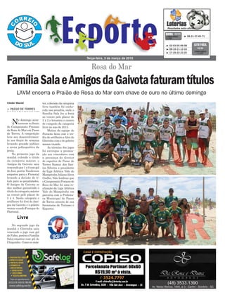 > PASSO DE TORRES
No domingo acon-
teceram as finais
do Campeonato Praiano
de Rosa do Mar em Passo
de Torres. A competição
teve seu desenvolvimen-
to aos finais de semana
levando grande público
a arena poliesportiva da
praia.
No primeiro jogo da
manhã valendo o título
da categoria máster, o
Amigos da Gaivota saiu
vencendo por 1 x 0 com gol
de Josi, porém Vanderson
empatou para o Florestal
levando a decisão do tí-
tulo para as penalidades.
O Amigos da Gaivota se
deu melhor garantindo o
título da categoria máster
ao vencer pelo placar de
5 x 4. Nesta categoria o
artilheiro foi Josi do Ami-
gos da Gaivota e o goleiro
menos vazado Franque do
Florestal.
No segundo jogo da
manhã o Glorinha saiu
vencendo o jogo com gol
de Fabio, porém o Família
Sala empatou com gol de
Chiquinho. Como no más-
Rosa do Mar
Terça-feira, 3 de março de 2015
³ 08-31-37-45-71CONCURSO
3.727
QUINA 02/03
³ 02-03-05-06-08
³ 09-10-11-12-16
³ 17-20-22-23-25
CONCURSO
1.177
LOTO FÁCIL
02/03
LAVM encerra o Praião de Rosa do Mar com chave de ouro no último domingo
Livre
FamíliaSalaeAmigosdaGaivotafaturamtítulos
Cleder Maciel ter, a decisão da categoria
livre também foi conhe-
cida nos pênaltis, onde o
Família Sala fez a festa
ao vencer pelo placar de
3 x 2 e levantou o caneco
de campeão da categoria
livre no ano de 2015.
Matias da equipe do
Furacão ficou com o tro-
féu de artilheiro eAlex do
Glorinha com o de goleiro
menos vazado.
Ao término dos jogos
foi entregue a premia-
ção aos vencedores com
a presença do diretor
de esportes de Passo de
Torres Namur dos San-
tos Silveira e presidente
da Liga Atlética Vale do
Mampituba JulianoAlves
Coelho. Vale lembrar que
o Campeonato Praiano de
Rosa do Mar foi uma re-
alização da Liga Atlética
Vale do Mampituba em
parceria com a Prefeitu-
ra Municipal de Passo
de Torres através de sua
Secretaria de Turismo e
Esportes.
 