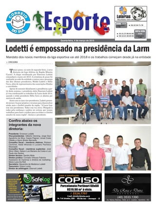 > CRICIÚMA
Tomou posse, na noite de segunda-feira, a nova
diretoria da Liga Atlética da Região Mineira
(Larm). A chapa encabeçada por Emerson Lodetti
comandará a Larm até 2018. A cerimônia de posse foi
realizada na sede da entidade e contou com a presença
dos dois últimos presidentes, Waldir Lodetti e Hélio
Gava, além de representantes das associações filiadas
e convidados.
Apesar de assumir oficialmente a presidência a par-
tir desta semana, o presidente eleito Emerson Lodetti
já vem coordenando os trabalhos da Larm desde 2014,
quando o então presidente Hélio Gava se afastou por
motivos de saúde.
Junto com os cinco vice-presidentes, Lodetti preten-
de inovar e buscar projetos e recursos para desenvolver
ainda mais o futebol amador da região. “A Larm hoje
tem seis presidentes. Todos com voz ativa. Obrigado a
todos pela confiança e podem ter certeza que iremos
trabalhar para fazer o melhor para os clubes e o futebol
amador da nossa região”, destaca o presidente.
Quarta-feira, 4 de março de 2015
³ 06-32-54-71-78CONCURSO
3.728
QUINA 03/03
³ 03-31-37-40-43-49
³ 04-14-21-30-45-50 CONCURSO
1.364
DUPLA SENA
03/03
Mandato dos novos membros da liga esportiva vai até 2018 e os trabalhos começam desde já na entidade
LodettiéempossadonapresidênciadaLarm
Confira abaixo os
integrantes da nova
diretoria:
Presidente: Emerson Lodetti
Vice-presidentes: Gilberto Oenning, Jorge Davi
Agostinho da Silva, Cassio Pagnan, Jonas Costa
Ostetto e Heron Bristor Bernardo
Conselho fiscal - membros efetivos: Robson
Cechinel, Natal Miranda e Luciano Pacheco
Wosnieski
Conselho fiscal - membros suplentes: José
Silvio Villain, Nelson Luiz Mariano da Costa e Luiz
Paulo dos Santos
Diretor técnico: Sandro Mota
Diretor jurídico: Conrado Virtouso Fabricio
Assessora de imprensa e diretora de marketing:
Maria Luiza Da Rolt
Secretário: Alexandre de Medeiros Lodetti
Tesoureiro: Edson Locks
Diretor de arbitragem: Eberval Lodetti
 