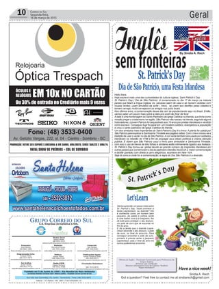 Fundado em 5 de Junho de 1990 - Dia Mundial do Meio Ambiente
Jornalista Rolando Christian Sant’ Helena Coelho - Fundador Jornal Correio do Sul
Publicações legais:
Tomaz Fonseca Selau
l48l 9985.8573
tomaz@grupocorreiodosul.com.br
Financeiro
Joice Ramos
l48l 8802.5883
financeiro@grupocorreiodosul.com.br
Comercial:
Igor Borges
l48l 9968.6084
comercial@grupocorreiodosul.com.br
Diretor Geral
Jabson Muller
l48l 9955.5313
jabsonmuller@grupocorreiodosul.com.br
Diagramação/Arte:
Cristian Mello
l48l 3533-0870
correiodosul@grupocorreiodosul.com.br
Sul Gráfica
Junior Muller
l48l 9931.4716
sulgrafica@grupocorreiodosul.com.br
Redação:
Marivânia Farias
l48l 9995.9290
editor@grupocorreiodosul.com.br
Política:
Jarbas Vieira
l48l 9966.5326
jarbas@grupocorreiodosul.com.br
Radio 93FM
Cássia Pacheco
l48l 9912.9588
radio93fm@grupocorreiodosul.com.br
Circulação/Assinatura
l48l 3533.0870
assinaturas@grupocorreiodosul.com.br
Rua João José Guimarães,176, Centro - Sombrio/SC - Fone: (48) 3533 0870
Editora: J. R. Pereira - ME CNPJ 17.467.695/0001-19
C.S. Empresa Jornalística LTDA.
Geral10 Correio do Sul
Segunda-feira,
16 de março de 2015
Let’sLearn
semfronteiras
St.Patrick’sDay
DiadeSãoPatrício,umaFestaIrlandesa
Inglês
Hello there,
Hoje escrevo mais uma das curiosidades da cultura inglesa, Saint Patrick’s Day.
St. Patrick’s Day ( Dia de São Patrício) é comemorado no dia 17 de março na maioria
países que falam a língua inglesa. As pessoas saem de casa e se reúnem vestidas com
roupas verdes, usam amuletos da sorte – trevo, se unem aos desfiles pelas cidades e
tomam cerveja, muita cervejacom os amigos nos pubs locais.
Nos últimos anos, a comemoração desse dia vem se popularizando aqui no Brasil. Então,
vamos saber um pouco mais sobre a data pra você não ficar de fora!
Adata é uma homenagem ao Santo Padroeiro da Igreja Católica na Irlanda, que tinha como
missão pregar o cristianismo na região. São Patrício não nasceu na Irlanda, segundo alguns
historiadores, o jovem Patrício foi sequestrado aos 16 anos por piratas irlandeses e vendido
como escravo. Conseguiu fugir foi parar em um mosteiro católico, evangelizou a população
e virou o santo padroeiro da Igreja Católica da Irlanda.
Um dos símbolos mais importantes do Saint Patrick’s Day é o trevo. A planta foi usada por
São Patrício para explicar a Santíssima Trindade aos pagãos celtas. Com o trevo iniciou-se a
tradição de usar o verde no dia de São Patrício.Acor verde também era usada por soldados
irlandeses na rebelião de 1798 a fim de propagar seus ideais políticos e chama atenção
pública. E dizem que São Patrício usou o trevo para simbolizar a Santíssima Trindade,
com isso o uso de trevos de três folhas e similares estão intimamente ligados aos festejos.
St. Patrick’s Day tornou-se global devido ao grande número de imigrantes irlandeses em
outros países que comemoram o dia do padroeiro irlandês.Nos EUAa maior comemoração
e desfile (parade) com direito a carro alegóricos acontece em New York.
Seja lá como e onde for a comemoração, a regra do Dia São Patrício é a diversão.
Sindia A. Rech
Got a question? Feel free to contact me at sindiarech@gmail.com
Haveaniceweek!
Oficina de Inglês – Formação Continuada para Professores de
Língua Inglesa
20 horas com certificado.
Maiores informações Casa da Cultura- Sombrio
Vagas limitadas!!!
By Sindia A. Rech
Vamos aprender um pouco mais sobre
St. Patrick’s Day. Você conhece a
lenda Leprechaun, ou duende? Ele
é conhecido como um homem bem
pequeno, de paletó e cartola verde
e uma barba ruiva e é traiçoeiro, faz
de tudo para proteger o seu tesouro,
um pote de ouro que se esconde no
fim do arco.
E diz a lenda que o duende Lepre-
chaun esconde o seu tesouro, o pote
de ouro, no final do arco-íris. Para
conseguir encontrar o pote de ouro,
primeiro é preciso achar o pequeno
Leprechaun, pois o final do arco-íris
nunca poderemos encontrar.
 