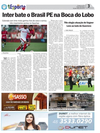 to, o técnico vai conhe-
cendo. Coloquei os dois
enfiados. Pedi para ele
jogar igual no Flamengo,
quando tinha o Adriano
e se movimentar atrás
do Guerrero. Ainda es-
tou encontrando a me-
lhor forma para eles.
Quando veio para trás,
aumentou a área de ação
- analisou.
- A opção do Vagner
jogando com o Guerrero
já foi bem melhor do que
no outro jogo. Ele te dá
opções, criamos opor-
tunidades reais nessas
movimentações. O en-
trosamento está maior
e vai abrindo essa pos-
sibilidade (de escalar a
dupla) - falou.
Política 3Correio do Sul
Segunda-feira,
16 de março de 2015
Colorado com time misto ganhou fora de casa e somou
três importantes pontos no Gauchao Tite elogia atuação de Vagner
Love ao lado de Guerrero
> SÃO PAULO
O Corinthians ficou
no empate em 0 a 0 com
o RB Brasil, na arena
de Itaquera, neste sába-
do, pelo Paulistão, mas
criou várias chances no
segundo tempo, sobretu-
do por conta da entrada
do atacante Vagner Love
no intervalo.
Após a partida, o
técnico Tite fez questão
de elogiar a atuação do
atleta. Ele também viu
uma evolução no desem-
penho da dupla Love e
Guerrero, comparando
com partidas anteriores.
O Vagner está me-
lhorando a cada momen-
InterbateoBrasilPEnaBocadoLobo
> PELOTAS
Mesmo jogando
longe de casa
e poupando os titulares
para a disputa de Copa
Bridgestone Libertadores,
o Inter obteve uma impor-
tante vitória, neste domin-
go (15/03), pelo Campeo-
nato Gaúcho. Diante do
então vice-líder da compe-
tição, o Brasil de Pelotas,
o Colorado venceu por 2 a
0 no estádio Boca do Lobo.
Os gols da partida foram
marcados por Valdívia, de
pênatli, ainda no primeiro
tempo, e Taiberson, no fi-
nalzinho da partida. Com
o resultado, o Inter chegou
ao terceiro lugar na tabela
e 19 pontos, os mesmos do
Ypiranga, segundo coloca-
do, mas com saldo inferior,
ecomumjogoamenosque
o líder.
Foi um primeiro tem-
po truncado, disputado
em cada centímetro do
gramado.Ochamado"jogo
típico de Gauchão". Com a
equipe colorada defedendo
em duas linhas de quatro
jogadores, Valdívia tinha
liberdade para "flutuar"
pelo campo e armar as
jogadas, logo atrás do cen-
troavante Rafael Moura,
centralizado mais à fren-
te. Mas o time da casa
também fechava bem os
espaços e as chances re-
ais de gol eram poucas de
ambos os lados.
Aos 9 minutos, após
jogada de ataque rápida,
Valdivia mandou direto
para o gol e o goleiro An-
derson espalmou. O jogo
era nervoso e o juiz Fran-
cisco Neto tinha trabalho
para conter os ânimos.
O Colorado conseguiu
uma boa trama aos 33
minutos. Paulão abriu o
jogo para Geferson, pela
esquerda, que entregou
para Valdívia. Com um
giro rápido, o meia se des-
vencilhou da marcação e
ajeitou para Jorge Hen-
rique chutar em frente à
área,masaoladodameta
adversária.
Destaque do Inter e
do jogo, Valdívia criou e
marcou o gol que inau-
gurou o placar. Aos 41
minutos, o meia invadiu
a grande área foi calçado
por Leandro Leite, capi-
tão do time de Pelotas.
Pênatli. O próprio cami-
sa 29 foi incumbido da
cobrança e não decepcio-
nou. O goleiro Anderson
ainda tocou na bola, que
entrou mansamente pela
linha do gol: 1 a 0 Inter!
Mesmo com a vanta-
gem a seu favor, o Inter-
nacional voltou para o
segundo tempo com uma
substituição ofensiva. O
técnico Diego Aguirre sa-
cou o volante João Afonso
e colocou o meia Ander-
son. Com poucos minutos,
ainda mandou Lisandro
López a campo. E o argen-
tino quase marcou na sua
primeira jogada, aos 11
minutos, quando recebeu
dentro da área e chutou
rasteiro, mas o goleiro
segurou.
O atacante entrou
bem novamente e três
minutos depois deixou
Alan Rushel em condições
de marcar, mas a azaga
travou no último momen-
to. O jogo voltou a ficar
truncado, com um festival
de cartões amarelos para
ambos os times. As bolas
cruzadas na área colorada
não surtiam efeito, com
grande atuação dos za-
gueirosAlan Costa e Pau-
lão, que destacaram nas
intervenções, tanto por
cima, quanto por baixo.
Quando o jogo já se
encaminhava para o final,
o Colorado anotou mais
um.Apósnovarebatidada
defesa,Andersondominou
no meio campo, tirou a
marcação do caminho e
acionou Taiberson, que
havia entrado na vaga
de Valdívia. Tuchê, como
é conhecido pelos com-
panheiros, demonstrou
frieza e deu um leve na
toque na saída do goleiro,
decretandonúmerosfinais
à partida: Inter 2 a 0 na
Boca do Lobo.
 