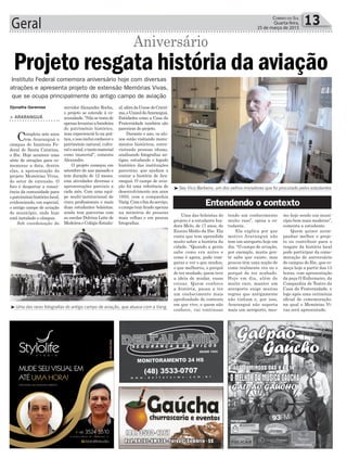 al,alémdaUnescdeCriciú-
ma,eUnisuldeAraranguá.
Entidades como a Casa da
Fraternidade também são
parceiras do projeto.
Durante o ano, os alu-
nos estão visitando monu-
mentos históricos, entre-
vistando pessoas idosas,
analisando fotografias an-
tigas, estudando o legado
histórico das instituições
parceiras, que ajudam a
contar a história de Ara-
ranguá. O campo de avia-
ção foi uma referência de
desenvolvimento nos anos
1950, com a companhia
Varig.Comofimdoserviço,
o campo tem ficado apenas
na memória de pessoas
mais velhas e em poucas
fotografias.
Uma das bolsistas do
projeto é a estudante Isa-
dora Melo, de 17 anos, do
Ensino Médio da Ifsc. Ela
conta que tem aprendido
muito sobre a história da
cidade. “Quando a gente
sabe como era antes e
como é agora, pode com-
parar e ver o que mudou,
o que melhorou, o porquê
de ter mudado, quem teve
a ideia de mudar, essas
coisas. Quem conhece
a história, passa a ter
um conhecimento mais
aprofundado do contexto
em que vive, e quem não
conhece, vai continuar
servidor Alexandre Rocha,
o projeto se estende à co-
munidade.“Nãosetratade
apenaslevantarabandeira
do patrimônio histórico,
mas experienciá-lo na prá-
tica,eissoincluiconhecero
patrimônio natural, cultu-
ralesocial,etantomaterial
como imaterial”, comenta
Alexandre.
O projeto começou em
setembro do ano passado e
tem duração de 12 meses,
com atividades diversas e
apresentações parciais a
cada mês. Com uma equi-
pe multi-institucional de
cinco profissionais e mais
duas estudantes bolsistas,
ainda tem parcerias com
as escolas Dolvina Leite de
MedeiroseColégioEstadu-
Geral 13Correio do Sul
Quarta-feira,
25 de março de 2015
³Seu Vico Barbeiro, um dos velhos moradores que foi procurado pelos estudantes
³Uma das raras fotografias do antigo campo de aviação, que atuava com a Varig
Djonatha Geremias
> ARARANGUÁ
Completa sete anos
em Araranguá o
câmpus do Instituto Fe-
deral de Santa Catarina,
o Ifsc. Hoje acontece uma
série de atrações para co-
memorar a data, dentre
elas, a apresentação do
projeto Memórias Vivas,
do setor de extensão. O
foco é despertar a consci-
ência da comunidade para
opatrimôniohistóricolocal,
evidenciando, em especial,
o antigo campo de aviação
do município, onde hoje
está instalado o câmpus.
Sob coordenação do
Instituto Federal comemora aniversário hoje com diversas
atrações e apresenta projeto de extensão Memórias Vivas,
que se ocupa principalmente do antigo campo de aviação
Projeto resgata história da aviação
Aniversário
tendo um conhecimento
muito raso”, opina a es-
tudante.
Ela explica por que
motivo Araranguá não
tem um aeroporto hoje em
dia. “O campo de aviação,
por exemplo, muita gen-
te sabe que existe, mas
poucos têm uma noção de
como realmente era ou o
porquê de ter acabado.
Hoje em dia, além de
muito caro, manter um
aeroporto exige muitas
regras que antigamente
não tinham e, por isso,
Araranguá não suporta
mais um aeroporto, mes-
mo hoje sendo um muni-
cípio bem mais moderno”,
comenta a estudante.
Quem quiser acom-
panhar melhor o proje-
to ou contribuir para o
resgate da história local
pode participar da come-
moração de aniversário
do campus do Ifsc, que co-
meça hoje a partir das 13
horas, com apresentação
da peça O Enfermeiro, da
Companhia de Teatro da
Casa da Fraternidade, e
logo após uma cerimônia
oficial de comemoração,
na qual o Memórias Vi-
vas será apresentado.
Entendendo o contexto
 