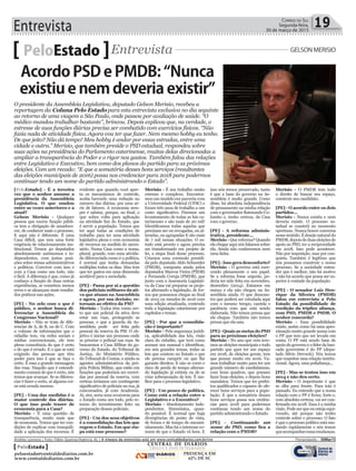 Entrevista 19Correio do Sul
Segunda-feira,
30 de março de 2015
[PeloEstado] - É a terceira
vez que o senhor assume a
presidência da Assembleia
Legislativa. O que mudou
entre as vezes anteriores e a
atual?
Gelson Merisio - Qualquer
pessoa que exerce função públi-
ca tem a obrigação de amadure-
cer, de conhecer mais o processo.
E aqui não é diferente. É uma
Casa difícil, que tem uma forte
exigência de relacionamento ins-
titucional. Temos 40 deputados
absolutamente autônomos e in-
dependentes, com justas posi-
ções sobre temas administrativos
e políticos. Conviver com isso e
com a Casa como um todo, não
é fácil. A diferença é que, como já
conheço a função de duas outras
experiências, se cometem menos
erros e se alcançam mais resulta-
dos práticos nas ações.
[PE] - N0 zelo com o que é
público, o senhor busca di-
ferenciar a Assembleia do
Congresso Nacional?
Merisio - Não se trata de dife-
renciar de A, de B, ou de C. Com
o volume de informações que o
cidadão tem, via redes sociais e
mídias convencionais, ele tem
plena consciência do que é certo
e do que é errado. E o que se está
exigindo das pessoas que têm
poder para isso é que se faça o
certo. É essa a grande mensagem
das ruas. Naquilo que é entendi-
mento comum de que é certo, nós
temos que avançar. Se se diferen-
ciar é fazer o certo, aí alguma coi-
sa está errada mesmo.
[PE] - Uma das medidas é o
maior controle das diárias.
O que isso pode trazer de
economia para a Casa?
Merisio - É uma questão de
transparência, muito mais que
de economia. Temos que ter con-
dições de explicar com tranquili-
dade a aplicação dos recursos. É
PeloEstado Entrevista GELSON MERISIO
O presidente da Assembleia Legislativa, deputado Gelson Merisio, recebeu a
reportagem da Coluna Pelo Estado para esta entrevista exclusiva no dia seguinte
ao retorno de uma viagem a São Paulo, onde passou por avaliação de saúde. “O
médico mandou trabalhar bastante”, brincou. Depois explicou que, na verdade, o
estresse de suas funções diárias precisa ser combatido com exercícios físicos. “Não
fazia nada de atividade física. Agora vou ter que fazer. Nem mesmo hobby eu tenho.
De que jeito? Não dá tempo! Meu hobby é andar por essas estradas, entre uma
cidade e outra.” Merisio, que também preside o PSD estadual, respondeu sobre
suas ações na presidência do Parlamento catarinense, muitas delas direcionadas a
ampliar a transparência do Poder e o rigor nos gastos. Também falou das relações
entre Legislativo e Executivo, bem como dos planos do partido para as próximas
eleições. Com um recado: “E que a somatória desses bons serviços (resultantes
das eleições municipais de 2016) possa nos credenciar para 2018 para podermos
continuar tendo um nome do partido administrando o Estado”.
evidente que quando você aper-
ta os mecanismos de controle,
acaba havendo uma redução no
número das diárias, por uma sé-
rie de fatores. A economia sem-
pre é salutar, porque, no final, o
que sobra volta para aplicação
na atividade fim do Estado, que
é servir a população. Temos que
ter aqui todas as condições de
trabalho para ter uma atividade
legislativa plena e com economia
de recursos na medida do neces-
sário. Numa Casa como a nossa,
plural, grande, com uma ativida-
de diferenciada como é a política,
é normal que tenha demandas
múltiplas todos os dias. Mas tem
que ter gastos em uma dimensão
aceitável para a sociedade.
[PE] - Passa por aí a questão
dos policiais militares da ati-
va que atuam na Assembleia
e agora, por sua decisão, re-
tornam ao efetivo da PM?
Merisio - Todos têm como cer-
to que um policial da ativa deve
estar nas ruas, protegendo as
pessoas, e que a guarda da As-
sembleia pode ser feita pelo
pessoal da reserva da PM. O ob-
jetivo é iniciar um processo onde
se priorize o policial nas ruas. Se
buscarmos a Casa Militar do go-
verno do Estado, do Tribunal de
Justiça, do Ministério Público,
do Tribunal de Contas, e ainda os
agentes administrativos da pró-
pria Polícia Militar, que estão em
funções que poderiam ser exerci-
das por pessoal da reserva, com
certeza teríamos um contingente
significativo de policiais na rua, já
concursados, já com Academia.
Aí, sim, seria uma economia para
o Estado como um todo, pelo re-
torno do investimento feito na
preparação desses policiais.
[PE] - Um dos seus objetivos
é a consolidação das leis que
regem o Estado. Em que eta-
pa está esse processo?
Merisio - É um trabalho muito
extenso e complexo. Encontra-
mos um modelo em parceria com
a Universidade Federal (UFSC) e
foram três anos de trabalho a um
custo significativo. Fizemos um
levantamento de todas as leis ca-
tarinenses e são mais de 20 mil!
Identificamos todas aquelas que
precisam ser ou revogadas, ou al-
teradas, ou agrupadas E são mais
de 7 mil nessas situações. O es-
tudo está pronto e agora precisa
ser transformado em projeto de
lei, a etapa final desse processo.
Criamos uma comissão presidi-
da pelo deputado Aldo Schneider
(PMDB), composta ainda pelos
deputados Marcos Vieira (PSDB)
e Fernando Coruja (PMDB), que
junto com a Assessoria Legislati-
va da Casa vai preparar os proje-
tos alterando a legislação, de for-
ma que possamos chegar ao final
de 2015 ou meados de 2016 com
uma edição atualizada, contendo
toda a legislação catarinense por
capítulos e temas.
[PE] - Por que a consolida-
ção é importante?
Merisio - Pela segurança jurídi-
ca, aplicabilidade das leis, visão
clara do cidadão, que terá como
acessar um manual e identificar,
em seis grandes temas, todas as
leis que existem no Estado e que
ele precisa cumprir ou que lhe
garante direitos. E não se corre o
risco de perda de tempo alteran-
do legislação já extinta ou de se
criar sobreposição de leis. É me-
lhor para o processo legislativo.
[PE] - Um pouco de política.
Como está a relação entre o
Legislativo e o Executivo?
Merisio - Absolutamente inde-
pendentes. Harmônica, quan-
do possível. É normal que haja
divergências de ponto de vista,
de forma e de tempo de encami-
nhamento. Mas há o interesse co-
mum de que o Estado vá bem. E
isso nós temos preservado, tanto
é que a base do governo na As-
sembleia é muito grande. Como
disse, há absoluta independência
de pensamento na minha relação
com o governador Raimundo Co-
lombo e, tenho certeza, da Casa
com o governo.
[PE] - A reforma adminis-
trativa, presidente...
Merisio - Que reforma? Quando
ela chegar aqui nós falamos sobre
ela. Ainda não conhecemos nem
uma linha.
[PE]-Issogeradesconforto?
Merisio - O governo está exer-
cendo plenamente o seu papel.
Se a reforma fosse urgente, po-
deria ter sido feita em novembro,
dezembro (2014). Estamos em
março e ela não chegou na As-
sembleia ainda. O que demons-
tra que poderá ser estudada aqui
com o mesmo tempo, cautela e
paciência com que está sendo
elaborada. Não temos pressa que
ela chegue. Também não temos
pressa que ela saia.
[PE] - Quais as metas do PSD
para as próximas eleições?
Merisio - No ano que vem tere-
mos as eleições municipais e todo
partido que quer ter um espaço
em 2018, de eleições gerais, tem
que pensar muito em 2016. Va-
mos trabalhar muito para ter um
grande número de candidaturas,
com bons quadros, que possam
fazer boas eleições, e depois bons
mandatos. Temos que ter prefei-
tos qualificados e capazes de ofe-
recer bons serviços para a popu-
lação. E que a somatória desses
bons serviços possa nos creden-
ciar para 2018 para podermos
continuar tendo um nome do
partido administrando o Estado.
[PE] - Continuando um
nome do PSD, como fica a
relação com o PMDB?
Merisio - O PMDB tem todo
o direito de buscar seu espaço,
construir seu candidato.
[PE] - O acordo entre os dois
partidos...
Merisio - Nunca existiu e nem
deveria existir. O processo es-
tadual se constrói no momento
oportuno. Nunca houve conversa
nesse sentido. É desejo natural do
PMDB,depoisdeduaseleiçõesde
apoio ao PSD, ter a reciprocidade
em 2018. Isso pode acontecer.
Não por imposição, mas por con-
quista. Também é legítimo que
nós possamos construir o nosso
processo. Se a sociedade enten-
der que é melhor, não há motivo
e não há acordo que possa ser su-
perior à vontade da população.
[PE] - O senador Luiz Hen-
rique da Silveira (PMDB)
falou em entrevista a Pelo
Estado da possibilidade de
reedição da tríplice aliança,
com PSD, PMDB e PSDB. O
senhor concorda?
Merisio - Essa possibilidade
existe, assim como há uma apro-
ximação muito grande nossa com
o PP que tem que ser levada em
conta. O PP está sendo base de
apoio do governo e o líder da ban-
cada governista é do PP (depu-
tado Silvio Dreveck). Nós temos
que respeitar essa relação institu-
cional. Agora, uma polialiança...
[PE] - Mas se tentou isso em
2014 e não deu certo.
Merisio - O importante é que
se olhe para frente. Para trás é
passado. Eu entendo que a nossa
relação com o PP é firme, forte e,
com absoluta certeza, vai ser con-
firmada em 2018. Essa é a minha
visão.Podeserqueeuestejaequi-
vocado, até porque não tenho
controle sobre o processo. O fato
é que o processo político está mu-
dando rapidamente e nós temos
queacompanharessasmudanças.
Acordo PSD e PMDB: “Nunca
existiu e nem deveria existir”
Andréa Leonora | Foto: Fábio Queiroz/Agência AL | A íntegra da entrevista está em www.centraldediarios.com.br/cnr Florianópolis - 30Mar15
CENTRAL DE DIÁRIOS
TRINTA E DOIS INTEGRADOS
DIÁRIOS
INTEGRADOS
PRESENÇA EM
62% DE SC
PeloEstado
peloestado@centraldediarios.com.br
www.centraldediarios.com.br
 