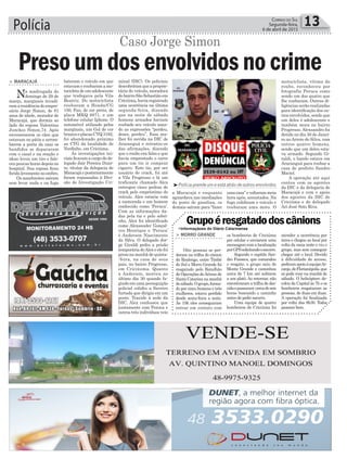 Polícia 13Correio do Sul
Segunda-feira,
6 de abril de 2015
³Polícia prende um e está atrás de outros envolvidos
Caso Jorge Simon
minal (DIC). Os policiais
descobriram que a proprie-
tária do veículo, moradora
dobairroSãoSebastiãoem
Criciúma,haviaregistrado
uma ocorrência na última
segunda-feira, dizendo
que na noite de sábado
homens armados haviam
roubado seu veículo usan-
do as expressões “perdeu,
desce, perdeu”. Essa mu-
lher foi ouvida na DIC de
Araranguá e retratou-se
das afirmações, dizendo
que o roubo era falso e que
havia emprestado o carro
para um tio ir comprar
cigarro. Este tio, por ser
usuário de crack, foi até
a Vila Progresso e lá um
traficante chamado Alex
entregou cinco pedras de
crack pelo empréstimo do
veículo. Alex estaria com
a namorada e um homem
conhecido como ‘Peruca’.
Com as informações da-
das pela tia e pelo sobri-
nho, Alex foi identificado
como Alexsander Gonçal-
ves Henrique e ‘Peruca’
é Anderson Nascimento
da Silva. O delegado Jor-
ge Giraldi pediu a prisão
temporária deAlex e ele foi
preso na manhã de quinta-
-feira, na casa de seus
pais, no bairro Progresso,
em Criciúuma. Quanto
a Anderson, morreu no
último dia 30 quando fu-
gindo em uma perseguição
policial colidiu a Saveiro
furtada que dirigia em um
poste. Trazido à sede da
DIC, Alex confessou que
juntamente com Peruca e
outros três indivíduos veio
> MARACAJÁ
Na madrugada do
domingo de 29 de
março, marginais invadi-
ramaresidênciadoempre-
sário Jorge Simon, de 81
anos de idade, morador de
Maracajá, que dormia ao
lado da esposa Valentina
Junckes Simon,74. Após
envenenarem os cães que
estavam no pátio e arrom-
barem a porta da casa os
bandidos se depararam
com o casal e na reação o
idoso levou um tiro e fale-
ceu poucas horas depois no
hospital. Sua esposa ficou
feridalevementenoombro.
Os assaltantes saíram
sem levar nada e na fuga
Preso um dos envolvidos no crimebateram o veículo em que
estavam e roubaram a mo-
tocicletadeumadolescente
que trafegava pela Vila
Beatriz. Do motociclista
roubaram a Honda/CG
150, Fan, de cor preta, de
placa MKQ 8871, e um
telefone celular Iphone. O
automóvel utilizado pelos
marginais, um Gol de cor
branca e placas CYQ 3182,
foi abandonado próximo
ao CTG da localidade de
Verdinho, em Criciúma.
As investigações ini-
ciais ficaram a cargo do de-
legado Jair Pereira Duar-
te, titular da delegacia de
Maracajáeposteriormente
foram repassadas à Divi-
são de Investigação Cri-
> MORRO GRANDE
Oito pessoas se per-
deram na trilha do cânion
do Realengo, entre Timbé
do Sul e Morro Grande foi
resgatado pelo Batalhão
de Operações deAéreas de
Santa Catarina na manhã
desábado.Ogrupo,forma-
do por cinco homens e três
mulheres, estava perdido
desde sexta-feira a noite.
Às 19h eles conseguiram
entrar em contato com
Grupoéresgatadodoscânions
os bombeiros de Criciúma
por celular e enviaram uma
mensagemcomalocalização
porGPSsolicitandoosocorro.
Segundo o capitão San-
dro Fonseca, que comandou
o resgate, o grupo saiu de
Monte Grande e caminhou
cerca de 7 km até subirem
a um platô. Ao retornar, não
encontraram a trilha de des-
cidaepassaram cercadeseis
horas buscando o caminho
antes de pedir socorro.
Uma equipe de quatro
bombeiros de Criciúma foi
atender a ocorrência por
terra e chegou ao local por
volta da meia noite e viu o
grupo, mas sem conseguir
chegar até o local. Devido
à dificuldade de acesso,
pediramapoioàequipeAr-
canjo,deFlorianópolis,que
só pode voar na manhã de
sábado. O helicóptero de-
colou da Capital às 7h e os
bombeiros resgataram as
pessoas, de duas em duas.
A operação foi finalizada
por volta das 8h30. Todos
passam bem.
a Maracajá e enquanto
aguardava nas imediações
do posto de gasolina, os
demais saíram para “fazer
umacasa”evoltarammeia
hora após, assustados. Na
fuga colidiram o veículo e
roubaram uma moto. O
motociclista, vítima do
roubo, reconheceu por
fotografia Peruca como
sendo um dos quatro que
lhe roubaram. Outras di-
ligências serão realizadas
para identificação dos ou-
tros envolvidos, sendo que
um deles é adolescente e
também mora no bairro
Progresso. Alexsandro foi
detido no dia 30 de Janei-
ro no Arroio do Silva, com
outros quatro homens,
sendo que um deles esta-
va armado. Segundo Gi-
raldi, o bando estava em
Araranguá para roubar a
casa do prefeito Sandro
Maciel.
A operação até aqui
contou com os agentes
da DIC e da delegacia de
Maracajá e com o apoio
dos agentes da DIC de
Criciúma e do delegado
Ari José Soto Riva.
•Informaçãoes do Diário Catarinense
 