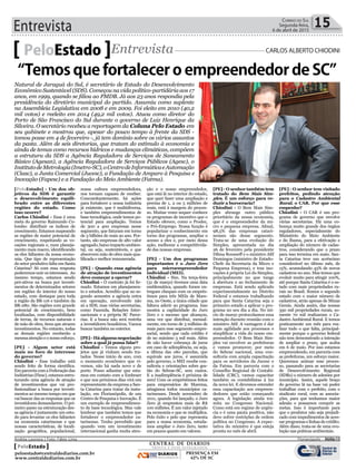 Entrevista 15Correio do Sul
Segunda-feira,
6 de abril de 2015
[PeloEstado] - Um dos ob-
jetivos da SDS é garantir
o desenvolvimento equili-
brado entre as diferentes
regiões do estado. Como
isso ocorre?
Carlos Chiodini - Essa é uma
meta do governo Raimundo Co-
lombo: distribuir os índices de
crescimento. Estamos mapeando
as regiões de maior potencial de
crescimento, respeitando as vo-
cações regionais e, num planeja-
mento mais macro, identificando
os elos faltantes da nossa econo-
mia. Que tipo de representação
do setor produtivo falta em Santa
Catarina? Só com essa resposta
poderemos unir os interesses. Ao
mesmo tempo, estamos sendo
pró-ativos na busca por investi-
mentos de determinados setores
em regiões do interior do nosso
estado, com destaque para toda
a região da BR-116 e também da
BR-280. São regiões com grande
potencial de crescimento, bem
localizadas, com disponibilidade
de terras, de recursos naturais e
de mão de obra, itens que atraem
investimentos. No entanto, todas
as demais regiões receberão a
mesma atenção e o nosso esforço.
[PE] - Algum setor está
mais no foco de interesse
do governo?
Chiodini - Esse trabalho está
sendo feito de forma científica.
Em parceria com a Federação das
Indústrias (Fiesc), estamos estru-
turando uma agência de atração
de investimentos que vai pro-
fissionalizar a busca por investi-
mentos ao mesmo tempo em que
vai buscar das as respostas que os
investidores demandarem. O pri-
meiro passo na estruturação des-
sa agência é justamente um estu-
do para levantar os elos faltantes
na economia catarinense e que
nossas características, de locali-
zação geográfica, populacional,
PeloEstado Entrevista CARLOS ALBERTO CHIODINI
Natural de Jaraguá do Sul, é secretário de Estado do Desenvolvimento
Econômico Sustentável (SDS). Começou na vida político-partidária aos 17
anos, em 1999, quando se filiou ao PMDB. Já aos 23 anos respondia pela
presidência do diretório municipal do partido. Assumiu como suplente
na Assembleia Legislativa em 2008 e em 2009. Foi eleito em 2010 (40,2
mil votos) e reeleito em 2014 (49,2 mil votos). Atuou como diretor do
Porto de São Francisco do Sul durante o governo de Luiz Henrique da
Silveira. O secretário recebeu a reportagem da Coluna Pelo Estado em
seu gabinete e mostrou que, apesar do pouco tempo à frente da SDS -
tomou posse em 4 de fevereiro -, já tem domínio sobre os vários assuntos
da pasta. Além de seis diretorias, que tratam do estímulo à economia e
ainda de temas como recursos hídricos e mudanças climáticas, compõem
a estrutura da SDS a Agência Reguladora de Serviços de Saneamento
Básico (Agesan), a Agência Reguladora de Serviços Públicos (Agesc), o
InstitutodeMetrologia(Imetro-SC),oCentrodeInformáticaeAutomação
(Ciasc), a Junta Comercial (Jucesc), a Fundação de Amparo à Pesquisa e
Inovação (Fapesc) e a Fundação do Meio Ambiente (Fatma).
nossa cultura empreendedora,
nos tornam capazes de receber.
Concomitantemente, há ações
para fortalecer a nossa indústria
já existente, que é multidiversa,
e também empreendimentos de
base tecnológica, onde temos po-
tencial para ampliação. Temos
de 300 a 400 empresas nesse
segmento, que faturam em torno
de 3 bilhões de reais ao ano. Por-
tanto, são empresas de alto valor
agregado, baixo impacto ambien-
tal, ou seja, sustentáveis, e que
absorvem mão de obra mais qua-
lificada e melhor remunerada.
[PE] - Quando essa agência
de atração de investimentos
deve começar a operar?
Chiodini - O contrato já foi fir-
mado. Estamos em planejamen-
to e estudos. Acredito que no se-
gundo semestre a agência entra
em operação, envolvendo não
só a SDS, mas várias secretarias,
como Fazenda, Relações Inter-
nacionais e a própria SC Parce-
rias. E a busca não será restrita
a investidores brasileiros. Vamos
buscar também no exterior.
[PE] - Há alguma negociação
sobre a qual já possa falar?
Chiodini - Temos alguns pro-
jetos que já vinham sendo tra-
tados. Nesse início de ano, com
o momento econômico que vi-
vemos, não há nada novo e de
porte. Posso adiantar que esta-
mos em contato com a Embraer
e que nos próximos dias virá um
representante da empresa a San-
ta Catarina para tratar da insta-
lação, em Florianópolis, de um
Centro de Pesquisa e Inovação. É
um exemplo de empreendimen-
to de base tecnológica. Mas vale
lembrar que também temos que
fortalecer o empreendedor ca-
tarinense. Tenho percebido que
quando vem um investimento
internacional ganha muita aten-
ção e o nosso empreendedor,
que está lá no interior do estado,
que quer fazer uma ampliação e
precisa de 1, 2 ou 5 milhões de
reais, está à margem do proces-
so. Muitas vezes sequer conhece
os programas de incentivo que o
Estado oferece, como o Prodec,
o Pró-Emprego. Nossa função é
popularizar o conhecimento em
torno dos programas, ampliar o
acesso a eles e, por meio dessa
ação, melhorar a competitivida-
de das nossas empresas.
[PE] - Um dos programas
importantes é o Juro Zero
para microempreendedor
individual (MEI).
Chiodini - Sim. Na terça-feira
(31 de março) tivemos uma data
emblemática, quando foram en-
tregues cheques com os emprés-
timos para três MEIs de Mare-
ma, no Oeste, a única cidade que
faltava aderir ao programa. Isso
mostra a capilaridade do Juro
Zero e o sucesso que alcançou,
uma vez que distribui, mensal-
mente, em torno de 3 milhões de
reais para esse segmento empre-
sarial, sendo que cada crédito é
de no máximo 3 mil reais. Além
de não haver cobrança de juros
em caso de adimplência, ou seja,
a última das oito parcelas, que
equivale aos juros, é assumida
pelo governo, o MEI recebe con-
sultoria e orientações sobre ges-
tão do Sebrae-SC, sem custos.
E a inadimplência é próxima de
zero! Com os empréstimos feitos
para empresários de Marema,
atingimos todos municípios ca-
tarinenses. Desde novembro de
2011, quando foi lançado, o Juro
Zero já emprestou mais de R$
100 milhões. É um valor injetado
na economia e que se multiplica.
Pelo êxito e pelo que representa
para a nossa economia, estuda-
mos ampliar o Juro Zero, tanto
em prazos quanto em valores.
[PE] - O senhor também tem
tratado do Bem Mais Sim-
ples. É um esforço para re-
duzir a burocracia?
Chiodini - O Bem Mais Sim-
ples abrange outro público
prioritário da nossa economia,
que é o empreendedor da mi-
cro e pequena empresa. Afinal,
98,5% das empresas catari-
nenses são desse segmento.
Trata-se de uma evolução do
Simples, apresentada no dia
26 de fevereiro pela presidente
Dilma Rousseff e o ministro Afif
Domingos (ministro de Estado-
Chefe da Secretaria da Micro e
Pequena Empresa), e traz ino-
vações à própria Lei do Simples,
principalmente no que tange
à abertura e ao fechamento de
empresas. Está sendo aplicado
experimentalmente no Distrito
Federal e estamos trabalhando
para que Santa Catarina seja o
primeiro estado a aplicar o pro-
grama no seu dia a dia. No iní-
cio de março protocolamos essa
intenção durante reunião com o
ministro Afif. A vantagem é dar
mais agilidade aos processos e
simplificar a vida do nosso em-
preendedor. O Bem Mais Sim-
ples vai envolver as prefeituras
e vamos promover, por meio
do Sebrae nacional, uma con-
sultoria com ampla capacitação
para os servidores da Jucesc e
da Fatma. Em parceria com o
Conselho Regional de Contabi-
lidade (CRC), vamos capacitar
também os contabilistas à luz
da nova lei. E devemos estender
essa capacitação aos empreen-
dedores que estão começando
agora. A legislação ainda tra-
mita no Congresso Nacional.
Como está em regime de urgên-
cia e é uma pauta positiva, não
deve sofrer restrições de ordem
política no Congresso. A expec-
tativa do ministro é que esteja
pronta no mês de abril.
[PE] - O senhor tem visitado
prefeitos, pedindo atenção
para o Cadastro Ambiental
Rural, o CAR. Por que esse
empenho?
Chiodini - O CAR é um pro-
grama de governo que envolve
várias secretarias. Há uma co-
brança muito grande dos órgãos
reguladores, especialmente do
Ministério do Meio Ambiente
e do Ibama, para a efetivação e
ampliação do número de cadas-
tros, considerando que o prazo
para isso termina em maio. San-
ta Catarina teve um acréscimo
considerável no último mês, de
15%, acumulando 45% de novos
cadastros no ano. Mas temos que
evoluir muito para atingir 100%,
até porque Santa Catarina é o es-
tado com mais propriedades ru-
rais no Brasil. Somos o segundo
estado com o maior número de
cadastros, atrás apenas de Minas
Gerais. Ainda assim, das nossas
350 mil propriedades rurais, so-
mente 70 mil realizaram o Ca-
dastro Ambiental Rural. E temos
praticamente um mês para rea-
lizar tudo o que falta, principal-
mente porque o governo federal
não tem demonstrado a intenção
de ampliar o prazo, que acaba
em 6 de maio. Por isso estamos
empreendendo, em parceria com
as prefeituras, um esforço maior.
Queremos animar esse proces-
so, passando para as secretarias
de Desenvolvimento Regional
(SDRs) o número de adesões por
município. Assim, aquele braço
do governo lá na base vai poder
trabalhar com o prefeito, com o
sindicato rural, com as associa-
ções, para que tenhamos maior
adesão e possamos cumprir as
metas. Isso é importante para
que o produtor não seja prejudi-
cado com impedimentos de aces-
sarprogramaselinhasdecrédito.
Além disso, trata-se de uma evo-
lução nas práticas ambientais.
“Temos que fortalecer o empreendedor de SC”
Andréa Leonora | Foto: Fábio Lima Florianópolis - 06Abr15
CENTRAL DE DIÁRIOS
TRINTA E DOIS INTEGRADOS
DIÁRIOS
INTEGRADOS
PRESENÇA EM
62% DE SC
PeloEstado
peloestado@centraldediarios.com.br
www.centraldediarios.com.br
 