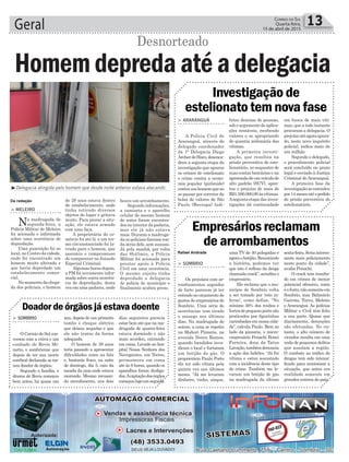 Geral 13Correio do Sul
Quarta-feira,
15 de abril de 2015
Rafael Andrade
> ARARANGUÁ
A Polícia Civil de
Araranguá, através do
delegado coordenador
da 1ª Delegacia Diego
ArcherdeHaro,desenca-
deou a segunta etapa da
investigação que apurou
os crimes de estelionato
e crime contra a econo-
mia popular (pirâmide)
contraumhomemqueao
se passar por corretor da
bolsa de valores de São
Paulo (Bovespa) ludi-
> SOMBRIO
Os prejuízos com ar-
rombamentos seguidos
de furto parecem já ter
entrado no orçamento de
gastos de empresários de
Sombrio. Uma série de
ocorrências tem tirado
o sossego nos últimos
dias. Na madrugada de
ontem, a cena se repetiu
na Mahori Pizzaria, na
avenida Nereu Ramos,
quando bandidos inva-
diram o local e furtaram
um botijão de gás. O
proprietário Paulo Porto
diz ter sido vítima pela
quinta vez nos últimos
meses. “Já me levaram
dinheiro, vinho, uísque,
Investigação de
estelionato tem nova fase
Empresários reclamam
de arrombamentos
briou dezenas de pessoas,
sob o argumento de aplica-
ções rentáveis, recebendo
valores e se apropriando
de quantia milionária das
vítimas.
A primeira investi-
gação, que resultou na
prisão preventiva do este-
lionatário, no sequestro de
suas contas bancárias e na
apreensãodeumveículode
alto padrão (SUV), apon-
tou o prejuízo de mais de
R$1.500.000,00àsvítimas.
Aseguntaetapadasinves-
tigações dá continuidade
uma TV de 40 polegadas e
agoraobotijão.Resumindo
a história, podemos ver
que isto é reflexo da droga
chamada crack”, acredita o
empresário.
Ele reclama que o mu-
nicípio de Sombrio volta
a ser tomado por ‘este in-
ferno’, como define. “No
mínimo 50% dos roubos e
furtosdepequenoportesão
praticados por figurinhas
carimbadas em nossa cida-
de”, calcula Paulo. Bem ao
lado da pizzaria, o micro-
empresário Penachi Ronei
Ferreira, dono da Tatus
Lavação,tambémdenuncia
a ação dos ladrões. “Já fui
vítima e estou assustado
com a incidência deste tipo
de crime. Também me le-
varam um botijão de gás
na madrugada da última
em busca de mais víti-
mas, que a todo instante
procuram a delegacia. O
prejuízoatéagoraapura-
do, neste novo inquérito
policial, indica mais de
um milhão.
Segundo o delegado,
o procedimento policial
será concluído no prazo
legal e enviado à Justiça
Criminal de Araranguá.
A primeira fase da
investigaçãoseestendeu
por14mesesatéopedido
de prisão preventiva do
estelionatário.
Da redação
³Delegacia atingida pelo homem que desde noite anterior estava atacando
Desnorteado
houve um arrombamento.
Segundo informações,
a camiseta e o aparelho
celular do mesmo homem
de antes foram encontra-
dos no interior da padaria,
mas ele já não estava
mais. Durante a madruga-
da os policiais fizeram ron-
da atrás dele, sem sucesso.
Já pela manhã, por volta
das 8h45min, a Polícia
Militar foi acionada para
prestar apoio à Polícia
Civil em uma ocorrência.
O mesmo sujeito tinha
depredado a delegacia
de polícia do município e
finalmente acabou preso.
> MELEIRO
Na madrugada de
segunda-feira, a
Polícia Militar de Meleiro
foi acionada e informada
sobre uma ocorrência de
depredação.
Uma guarnição foi ao
local, no Centro da cidade,
onde foi encontrado um
homem muito alterado e
que havia depredado um
estabelecimento comer-
cial.
Nomomentodachega-
da dos policiais, o homem
Homem depreda até a delegacia
de 29 anos estava dentro
do estabelecimento, onde
tinha retirado diversos
objetos do lugar e gritava
muito. Para piorar a situ-
ação, ele estava armado
com uma faca.
A proprietária do co-
mércio foi até lá e um ter-
mo circunstanciado foi la-
vrado para o homem, que
assumiu o compromisso
de comparecer no Juizado
Especial Criminal.
Algumas horas depois,
a PM foi novamente infor-
mada sobre outra ocorrên-
cia de depredação, desta
vez em uma padaria, onde
sexta-feira.Seriainteres-
sante mais policiamento
neste ponto da cidade”,
avalia Penachi.
O crack tem resulta-
do em crimes de menor
potencial ofensivo, como
éofurto,nãosomenteem
Sombrio, mas Balneário
Gaivota, Turvo, Meleiro
e Araranguá. As polícias
Militar e Civil têm feito
a sua parte. Quase que
diariamente, detenções
são efetuadas. No en-
tanto, o alto número de
viciados resulta em uma
onda de pequenos delitos
que assolam a região.
O combate ao tráfico de
drogas tem sido intensi-
ficado para minimizar a
situação, que antes era
realidade somente em
grandes centros do país.
> SOMBRIO
O Correio do Sul con-
versou com a viúva e um
cunhado de Rovis Mi-
natto, o sombriense que
depois de ter sua morte
cerebral declarada se tor-
nou doador de órgãos.
Segundo a família, o
drama de Rovis começou
bem antes, há quase um
Doador de órgãos já estava doente
ano, depois de um primeiro
tombo e choque elétrico
que deixou sequelas e que
ele não tratou da forma
adequada.
O homem de 39 anos
teria passado a apresentar
dificuldades como na fala
e, bastante fraco, na noite
de domingo, dia 5, caiu da
escada da casa onde estava
morando. Mesmo recusan-
do atendimento, nos dois
dias seguintes parecia
estar bem até que na ma-
drugada de quarta-feira
estava dormindo e não
mais acordou, entrando
em coma. Levado ao hos-
pital Nossa Senhora dos
Navegantes, em Torres,
permaneceu em coma
até às 8 horas, quando os
aparelhos foram desliga-
dos.Acaptaçãodosórgãos
começoulogoemseguida.
 
