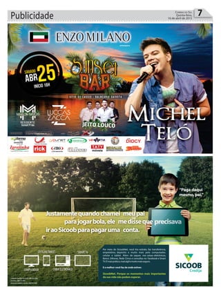 Publicidade 7Correio do Sul
Quinta-feira,
16 de abril de 2015
Justamentequandochamei meupai
iraoSicoobparapagaruma conta.
parajogarbola,ele medisseque
“Paga daqui
mesmo, pai.”
•CentraldeAtendimentoSicoob:08006420000
•Ouvidoria:08007250996
COMPUTADOR
CELULAR/TABLET
CAIXAELETRÔNICO
SMARTTV
Por meio do SicoobNet, você tira extrato, faz transferência,
empréstimo, depósito e muito mais pelo computador,
celular e tablet. Além de saques nos caixas eletrônicos,
Banco 24horas, Rede Cirrus e consultas no Facebook e Smart
TV.Émaisprático,maiságilemuitomaisseguro.
E o melhor: você faz de onde estiver.
SicoobNet. Porque os momentos mais importantes
da sua vida não podem esperar.
Credija
 