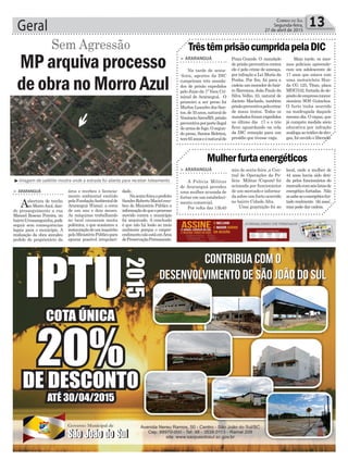 Geral 13Correio do Sul
Segunda-feira,
27 de abril de 2015
³Imagem de satélite mostra onde a estrada foi aberta para receber loteamento
Sem Agressão
MP arquiva processo
de obra no Morro Azul
> ARARANGUÁ
Aabertura de trecho
no MorroAzul, dan-
do prosseguimento a rua
Manoel Roseno Pereira, no
bairroUrussanguinha,pode
seguir sem consequências
legais para o município. A
realização da obra atendeu
pedido do proprietário da
área e recebeu o licencia-
mento ambiental emitido
pelaFundaçãoAmbientalde
Araranguá (Fama), a cerca
de um ano e dois meses.
As máquinas trabalhando
no local causaram muita
polêmica, o que ocasionou a
instauraçãodeuminquérito
peloMinistérioPúblicopara
apurar possível irregulari-
> ARARANGUÁ
Na tarde de sexta-
-feira, agentes da DIC
cumpriram três manda-
dos de prisão expedidos
pelo Juizo da 1ª Vara Cri-
minal de Araranguá. O
primeiro a ser preso foi
Marlon Leandro dos San-
tos,de35anos,naturalde
VenâncioAires/RS,prisão
preventivaporporteilegal
dearmadefogo.Osegun-
do preso, Santos Beletini,
tem65anoseénaturalde
TrêstêmprisãocumpridapelaDIC
Praia Grande. O mandado
de prisão preventiva contra
ele é pelo crime de ameaça,
por infração a Lei Maria da
Penha. Por fim, foi para a
cadeiaummoradordobair-
ro Barranca, João Paulo da
Silva Velho, 33, natural de
Jacinto Machado, também
prisãopreventivapelocrime
de maus tratos. Todos os
mandados foram expedidos
no último dia 17 e o trio
ficou aguardando na cela
da DIC remoção para um
presídio que tivesse vaga.
dade.
Nasexta-feira,oprefeito
SandroRobertoMacielrece-
beu do Ministério Público a
informaçãodequeoprocesso
movido contra o município
foi arquivado. A conclusão
é que não há lesão ao meio
ambiente porque o empre-
endimentonãoestáemÁrea
dePreservaçãoPermanente.
Mais tarde, os mes-
mos policiais apreende-
ram um adolescente de
17 anos que estava com
uma motocicleta Hon-
da CG 125, Titan, placa
MDI7532, furtada do de-
pósitodeempresaconces-
sionária SOS Guinchos.
O furto tinha ocorrido
na madrugada daquele
mesmo dia. O rapaz, que
já cumpriu medida sócio
educativa por infração
análogaaotráficodedro-
gas, foi ouvido e liberado.
> ARARANGUÁ
A Polícia Militar
de Araranguá prendeu
uma mulher acusada de
furtar em um estabeleci-
mento comercial.
Por volta das 13h40
Mulherfurtaenergéticos
min de sexta-feira ,a Cen-
tral de Operações da Po-
lícia Militar (Copom) foi
acionada por funcionários
de um mercado e informa-
da sobre um furto ocorrido
no bairro Cidade Alta.
Uma guarnição foi ao
local, onde a mulher de
44 anos havia sido deti-
da pelos funcionários do
mercadocomseislatasde
energético furtadas. Não
sesabeseoenergéticofur-
tado realmente ‘dá asas’,
mas pode dar cadeia.
 
