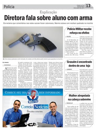 Polícia 13Correio do Sul
Quinta-feira,
30 de abril de 2015
Da redação
³Arma estava quebrada e sem munição, foi colada com fita adesiva pelo menino que a guardou na mochila
Ela reclama que comentários nas redes sociais foram caluniosos. Menino estava com revólver quebrado na mochila
Explicação
Diretorafalasobrealunocomarma
> ARARANGUÁ
Adiretora da escola
municipal de Ara-
ranguá onde na terça-feira
foi encontrada uma arma
na mochila de um aluno,
ontem falou sobre o caso.
Ela disse que por volta de
10h45min foi informada
por um aluno de que o seu
colega estava com uma
arma. Ela então chamou
o garoto na sala da dire-
ção e ligou para a pessoa
responsável por ele, para
que a mochila fosse aberta
de modo a constatar a de-
núncia, “já que não temos
o direito de acordo com o
ECA de revisar pertences
dos alunos”, alegou.
Foi encontrado um
revólver calibre 22 sem
utilidade alguma, tanto
que havia sido remendada
com o uso de fita isolante.
Foi solicitada a presença
do Conselho Tutelar, que
tomou as providências ne-
cessárias e o acompanhou
a delegacia.
A diretora esclarece
que providências serão
tomadas para que fato
semelhante não se repita
e que o aluno que causou
a confusão deverá receber
as sanções previstas no
Regimento Interno da es-
cola. Também afirma que
durante a sua gestão como
diretora , nunca houve
nenhum registro desta
natureza e que lamenta
que o acontecimento te-
nha sido espalhado pelas
redes sociais de forma que
classifica de caluniosa.
“Imagens e palavras dis-
torcidas foram colocadas
tentando atingir a moral
do educandário”, critica.
Por fim, a diretora
afirma que já são traba-
lhados com alunos temas
que fortalecem a seguran-
ça no ambiente escolar
e adianta que pretende
realizar palestras de pre-
venção e informativas
contra o bullying, discri-
minação, violência e uso
de drogas, assim como um
trabalho de informação
sobre o comportamento e
disciplina com psicóloga
do município.
O estudante de 11
anos disse a polícia que
tinha encontrado a arma
quebrada em um terre-
no baldio a caminho da
escola.
> REGIÃO
O 19º Batalhão de
Polícia Militar de Ara-
ranguá, que abrange os
15municípiosdaregiãoe
é comandado pelo tenen-
te-coronelAntônioCarlos
Mota Machado, recebeu
estasemanareforçopara
o efetivo policial.
Em razão da for-
matura dos 362 novos
> SOMBRIO
Funcionáriosdeuma
loja na rua Caetano Lu-
mertz, em Sombrio, re-
ceberam um visitante
diferente na tarde de
ontem. Um graxaim foi
encontradoescondidoen-
tre os estofados. Os bom-
beiros foram chamados
e recolheram o animal,
que não estava ferido,
somente assustado. Ele
> MARACAJÁ
Uma mulher de 46
anos foi atropelada na
noite de ontem, no bairro
Vila Beatriz, em Maraca-
já,porvoltadas19horas.
Um veículo Palio, com
placasdeMaracajá,acer-
tou a vítima na avenida
principal do município e
o motorista, um homem
de 34 anos, não sofreu
ferimentos.
Segundo o Corpo de
BombeirosdeAraranguá,
PolíciaMilitarrecebe
reforçonoefetivo
Graxaiméencontrado
dentrodeuma loja
Mulheratropelada
nacabeçasobrevive
soldados,ocorrida este
mês,algunsdestacamen-
tos foram beneficiados.
Timbé do Sul recebeu
quatro novos policiais
militareseMaracajáum.
Para Praia Grande vão
três novos policiais mili-
tares e para Turvo dois.
Por fim, mais um
para Passo de Torres e
outro vai para Balneário
Gaivota.
foi levado para o quartel
ondeaindaseencontrava
à noite, a espera de que
a Polícia Ambiental de
Maracajávenhabuscá-lo.
O graxaim, um animal
silvestre, deve ser solto
em um local onde tenha
mais segurança, pois na
área urbana da cidade,
como estava, a possibi-
lidade de ser atropelado
oumortodealgumaoutra
forma é grande.
a mulher teve um corte
lacerante profundo no
lado direito da cabeça,
com suspeita de fratu-
ra devido ao impacto do
atropelamento. Ela foi
encontrada ainda cons-
ciente no local pela Po-
lícia Militar, deitada em
decúbito dorsal, também
com lesões nas mãos, e
foi encaminhada pelos
bombeiros com urgência
para o pronto-socorro
do Hospital Regional de
Araranguá.
 