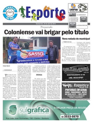 competição para a equipe
do bairro Coloninha, pre-
sidida pelo Agilson João
Mendes,oAti,foinodia26.
O Ati além de presidente
é também goleiro. O time
empatouem2x2,emuma
estreiabastantemovimen-
tada. “Deixamos escapar
na final do ano passado,
porém este ano trouxemos
ainda mais jogadores, con-
tratações que com certeza
irão surtir efeito dentro de
campo”, disse o presidente
Ati, que estreou diante do
Inter/Fátima Esportes.
“Esperávamosumresulta-
domelhor,umavitóriaque
não veio, mas o empate foi
um bom resultado diante
de uma boa equipe como o
Internacional”, completou
Ati.
> ARARANGUÁ
Todo início de cam-
peonato é uma ex-
pectativa, e agora não é
diferente. A estreia é sem-
pre de nervosismo. Mas
isso só até a bola rolar, pois
depois a experiência entra
em campo e o bom futebol
é apresentado.
O time do Coloniense/
Madesasso já está acostu-
mado com isso, com início
de competição e com pres-
são, pois todos os campe-
onatos que entra não é
diferente,entraforteepara
brigar pelo título.
Este ano o início da
a todos os atletas que irão
vestir a camisa do nosso
time, e vamos brigar pelo
título”, diz o presidente.
No domingo da partida
todososatletasecomissão
técnica estarão concentra-
dos, almoçando na sede do
Coloniense, de onde saem
juntos para o jogo.
O time para este ano
conta com alguns patro-
cinadores e apoiadores:
Madeireira Sasso, Frango
Duvalle, Mercado Pre-
ço Bom, Sandrinos Bar,
Rosy Burgues, Cia das
Ferragens, Mecânica Nei,
Gibafer, Restaurante Ori-
zon,JVJAlarmes,Cancha
Mesquita,MurialdoCirur-
gião Dentista, Miguel Ma-
teriais de Construções e
CowerPontodoVestuário.
Quinta-feira, 30 de abril de 2015
³ 14-29-44-45-47CONCURSO
3.775
QUINA 29/04
³ 02-03-04-08-10
³ 13-14-16-17-18
³ 19-20-23-24-25
CONCURSO
1.202
LOTO FÁCIL
29/04
Cleder Maciel
Atletas
Preparado
Novarodadadomunicipal
> TIMBÉ DO SUL
O campeonato mu-
nicipal de Timbé do Sul
segue neste domingo com
a sétima rodada, que terá
confrontos entre as equi-
pes Guarani x Juven-
tus e Vila Marchesini x
Aliança.
No domingo passa-
do, no Estádio Antônio
Rovaris, a sexta rodada
terminou com empate
entre Esporte Cristal 1 X
1 União Molha Coco.
Já no segundo jogo
o destaque foi para o
time de Vila Belmiro, que
marcou 3 gols contra 1 do
Ressacados.
O campeonato é reali-
zado pela Prefeitura Mu-
nicipal de Timbé do Sul,
através do Departamento
de Esportes e coordenação
da Liga Sul de Futsal.
Coloniensevaibrigarpelotítulo
A próxima partida do
Coloniense está marcada
para o dia 10 de maio, en-
frentando a Barranca no
estádio Valmor Feliciano.
Os atletas que irão
fazer parte do selecionado
do Coloniense/Madesas-
so são: Ati, Dalnei, Seco,
Ricardo Ghelere, Dudu,
MuriloFernandes,Danilo
Laguna, Fá, Marquinho,
Assis, Maicon Ermo, Ra-
mon, Jair Bala, Butiá,
Renan Baltazar, Felipe
Sasso, Macaco, Douglas
OrizoneGiba.Otreinador
seráoexjogadorprofissio-
nal Nego, de Criciúma.
“Queremos agradecer
³ 01-06-10-30-33-38
CONCURSO
1.699
MEGA SENA
29/04
 